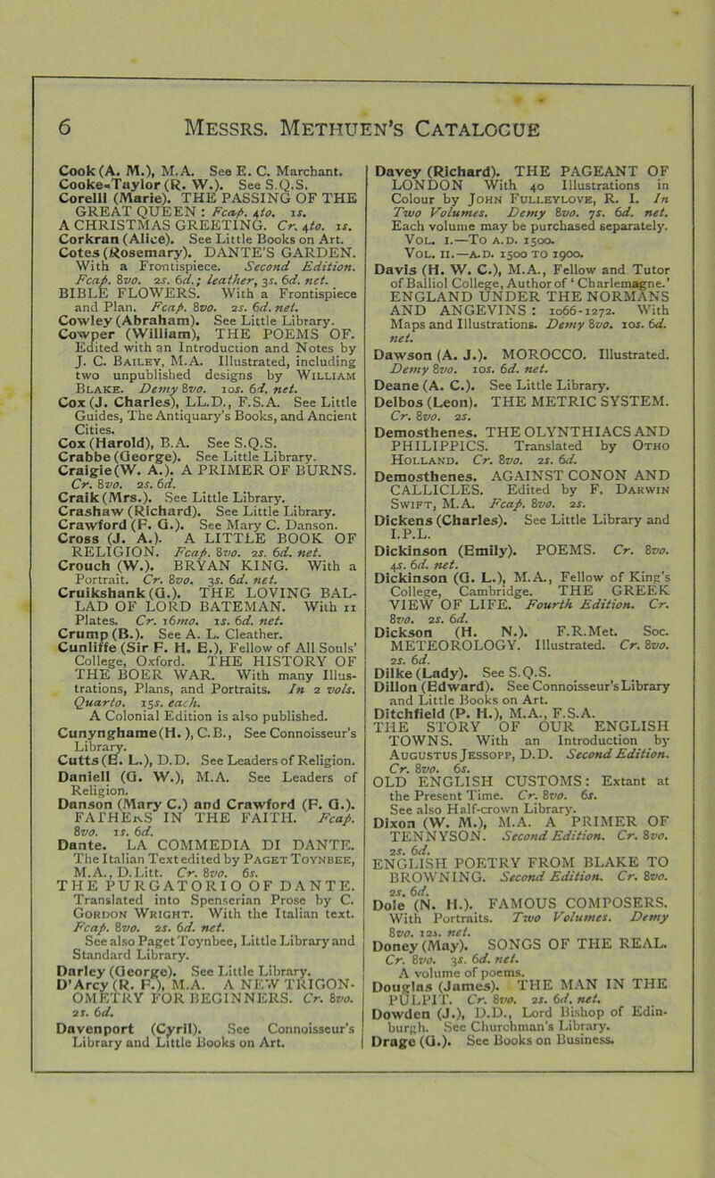 Cook (A. M.), M.A. See E. C. Merchant. Cooke-Taylor (R. W.). See S.Q.S. Corelli (Marie). THE PASSING OF THE GREAT QUEEN : Fca.fi. 4/0. is. A CHRISTMAS GREETING. Cr. 4/0. is. Corkran (Alice). See Little Books on Art. Cotes (Rosemary). DANTE'S GARDEN. With a Frontispiece. Second Edition. Fca.fi. Zvo. 2s. 0>d.; leather, 3s. 6d. net. BIBLE FLOWERS. With a Frontispiece and Plan. Fcafi. 8vo. 2s. 6d. net. Cowley (Abraham). See Little Library. Cowper (William), THE POEMS OF. Edited with an Introduction and Notes by J. C. Bailey, M.A. Illustrated, including two unpublished designs by William Blake. Demy 8vo. 10s. 6d. net. Cox (J. Charles), LL.D., F.S.A. See Little Guides, The Antiquary's Books, and Ancient Cities. Cox (Harold), B.A. See S.Q.S. Crabbe (George). See Little Library. Cralgie(VV. A.). A PRIMER OF BURNS. Cr. 8 vo. 2 s. 6d. Craik(Mrs.). See Little Library. Crashaw (Richard). See Little Library. Crawford (F. G.). See Mary C. Danson. Cross (J. A.). A LITTLE BOOK OF RELIGION. Fcafi. 8vo. 2s. Old. net. Crouch (W.). BRYAN KING. With a Portrait. Cr. Zvo. y. 6d. net. Cruikshank (G.). THE LOVING BAL- LAD OF LORD BATEMAN. With n Plates. Cr. 16mo. is. 6d. net. Crump (B.). See A. L. Cleather. Cunliffe (Sir F. H. E.), Fellow of All Souls’ College, Oxford. THE HISTORY OF THE BOER WAR. With many Illus- trations, Plans, and Portraits. In 2 vols. Quarto. 15*. each. A Colonial Edition is also published. Cunynghame(H. ), C.B., See Connoisseur’s Library. Cutts(E. L.), D.D. See Leaders of Religion. Daniell (G. W.), M.A. See Leaders of Religion. Danson (Mary C.) and Crawford (F. G.). FATHERS IN THE FAITH. Fcafi. Zvo. is. 6d. Dante. LA COMMEDIA DI DANTE. The Italian Text edited by Paget Toynbee, M.A., D.Litt. Cr. Zvo. Cr. THE PURGATORIO OF DANTE. Translated into Spenserian Prose by C. Gordon Wright. With the Italian text. Fcafi. 8vo. 2s. 6d. net. See also Paget Toynbee, Little Library and Standard Library. Darley (George). See Little Library. D’Arcy (R. F.), M.A. A NEW TRIGON- OMETRY FOR BEGINNERS. Cr.lvo. 2i. 6d. Davenport (Cyril). See Connoisseur’s Library and Little Books on Art. Davey (Richard). THE PAGEANT OF LONDON With 40 Illustrations in Colour by John Fulleylove, R. I. In Two Volumes. Demy 8vo. 7s. 6d. net. Each volume may be purchased separately. Vol. I.—To a.d. 1500. VOL. II.—A.D. 1500 TO T900. Davis (H. W. C.), M.A., Fellow and Tutor of Balliol College, Author of ‘ Charlemagne.' ENGLAND UNDER THE NORMANS AND ANGEVINS : 1066-1272. With Maps and Illustrations. Demy 8vo. 10s. 6d. net. Dawson (A. J.). MOROCCO. Illustrated. Demy 8vo. 10s. 6d. net. Deane (A. C.). See Little Library. Delbos (Leon). THE METRIC SYSTEM. Cr. 8t'jo. 2s. Demosthenes. THE OLYNTHIACS AND PHILIPPICS. Translated by Otho Holland. Cr. Zvo. 2s. 6d. Demosthenes. AGAINST CONON AND CALLICLES. Edited by F. Darwin Swift, M.A. Fcafi. 8vo. 2s. Dickens (Charles). See Little Library and I.P.L. Dickinson (Emily). POEMS. Cr. 8vo. 4-s. 6d. net. Dickinson (G. L.), M.A., Fellow of King's College, Cambridge. THE GREEK VIEW OF LIFE. Fourth Edition. Cr. Zvo. 2s. 6d. Dickson (H. N.). F.R.Met. Soc. METEOROLOGY. Illustrated. Cr. 8vo. 2 s. 6 d. Dilke(Lady). See S.Q.S. Dillon (Edward). See Connoisseur’s Library and Little Books on Art. Ditchfield (P. H.), M.A., F.S.A. THE STORY OF OUR ENGLISH TOWNS. With an Introduction by Augustus Jessopi*, D.D. Second Edition. Cr. 8vo. 6s. OLD ENGLISH CUSTOMS: Extant at the Present Time. Cr. 8vo. 6s. See also Half-crown Library. Dixon (W. M.), M.A. A PRIMER OF TENNYSON. Second Edition. Cr.Zvo. 2 s. 6d. ENGLISH POETRY FROM BLAKE TO BROWNING. Second Edition. Cr.Zvo. 2s. 6 d. Dole (N. H.). FAMOUS COMPOSERS. With Portraits. Two Volumes. Demy 8 vo. 121. net. Doney (May). SONGS OF THE REAL. Cr. 8vo. 3s. 6d. net. A volume of poems. Douglas (James). THE MAN IN THE PULPIT. Cr. 8vo. 2s. 6d. net. Dowden (J.), D.D., Lord Bishop of Edin- burgh. Sec Churchman’s Library. Drage (G.). See Books on Business.