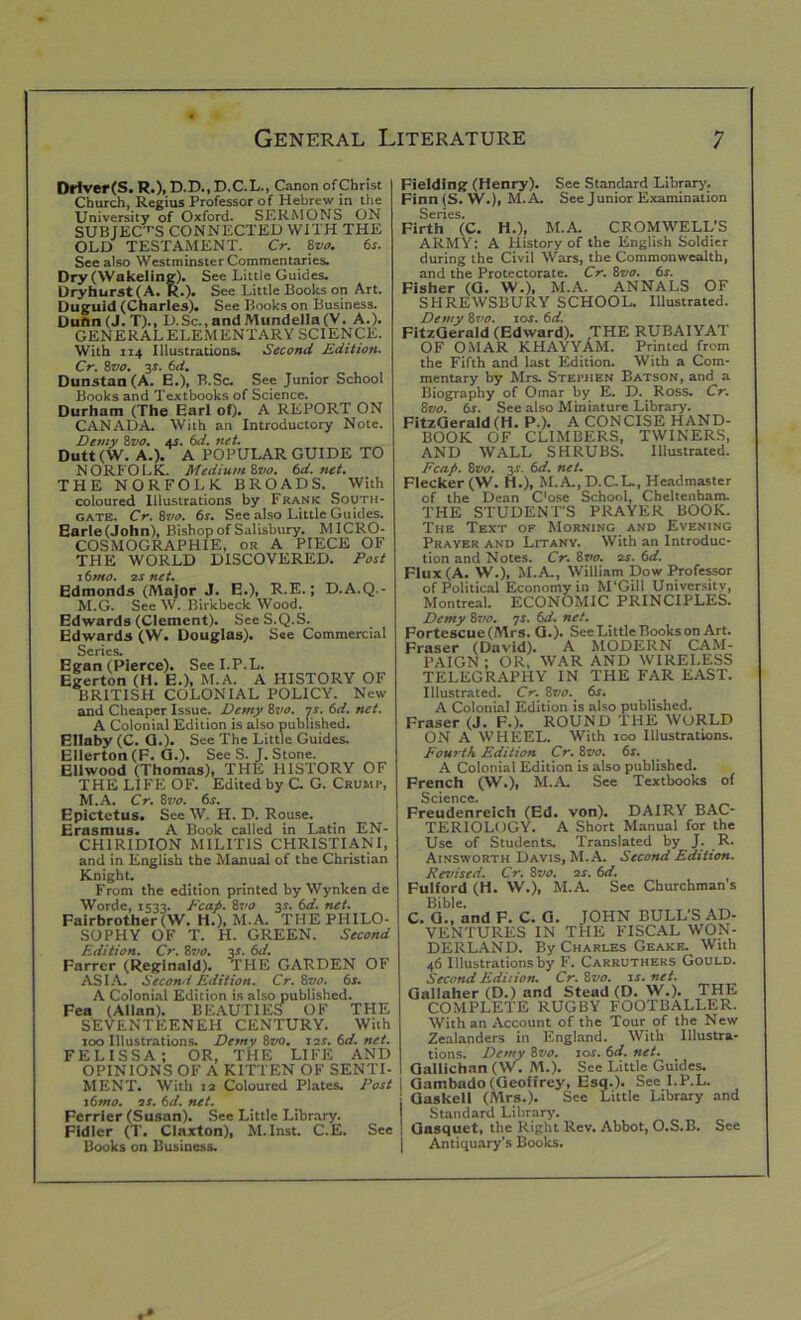 Driver(S. R.), D-D., D.C.L., Canon ofChrist Church, Regius Professor of Hebrew in the University of Oxford. SERMONS ON SUBJECTS CONNECTED WITH THE OLD TESTAMENT. Cr. Svo. 6s. See also Westminster Commentaries. Dry (Wakeling). See Little Guides. Dryhurst(A. R.). See Little Books on Art. Duguid (Charles). See Books on Business. Dunn(J.T)., D.Sc., and Mundella(V. A.). GENERAL ELEMENTARY SCIENCE. With ri4 Illustrations. Second Edition. Cr. 8vo. y. 6d. Dunstan (A. E.), B.Sc. See Junior School Books and Textbooks of Science. Durham (The Earl of). A REPORT ON CANADA. With an Introductory Note. Demy 8vo. as. 6d. net. Dutt (W. A.). A POPULAR GUIDE TO NORB’OLK. Medium Svo. 6d. net. THE NORFOLK BROADS. With coloured Illustrations by Frank South- gate. Cr. 8vo. 6s. See also Little Guides. Earle (John), Bishop of Salisbury. MICRO- COSMOGRAPHIE, or A PIECE OF THE WORLD DISCOVERED. Post 16mo. os net. Edmonds (Major J. E.), R.E.; D.A.Q.- M.G. See W. Birkbeck Wood. Edwards (Clement). SeeS.Q.S. Edwards (W. Douglas). See Commercial Series. Egan (Pierce). See I.P.L. Egerton (H. E.), M.A. A HISTORY OF BRITISH COLONIAL POLICY. New and Cheaper Issue. Demy 8vo. is. 6d. net. A Colonial Edition is also published. Ellaby (C. G.). See The Little Guides. Ellerton (F. CL). See S. J. Stone. Ellwood (Thomas), THE HISTORY OF THE LIFE OF. Edited by C. G. Crump, M.A. Cr. 8vo. 6s. Epictetus. See W. H. D. Rouse. Erasmus. A Book called in Latin EN- CHIRIDION MILIT1S CHRISTIANI, and in English the Manual of the Christian Knight. From the edition printed by Wynken de Worde, 1533. Pcap. 8vo 31. 6d. net. Fairbrother(W. H.), M.A. THE PHILO- SOPHY OF T. H. GREEN. Second Edition. Cr. 8vo. y. 6d. Farrer (Reginald). THE GARDEN OF ASIA. Second Edition. Cr. 8vo. 6s. A Colonial Edition is also published. Fea (Allan). BEAUTIES OF THE SEVENTEENEH CENTURY. With 100 Illustrations. Demy 8vo. 12s. 6d. net. FELISSA; OR, THE LIFE AND OPINIONS OF A KITTEN OF SENTI- MENT. With 12 Coloured Plates. Post 16mo. 2s. (id. net. Ferrier (Susan). See Little Library. Fidler (T. Claxton), M. Inst. C.E. See Books on Business. Fielding (Henry). See Standard Library. Finn(S. W.), M.A. See Junior Examination Series. Firth (C. H.), M.A. CROMWELL'S ARMY: A History of the English Soldier during the Civil Wars, the Commonwealth, and the Protectorate. Cr. 8vo. 6s. Fisher (G. W.), M.A. ANNALS OF SHREWSBURY SCHOOL. Illustrated. Demy 8vo. ror. 6d. FitzGerald (Edward). THE RUBAIYAT OF OMAR KHAYYAM. Printed from the Fifth and last Edition. With a Com- mentary by Mrs. Stephen Batson, and a Biography of Omar by E. D. Ross. Cr. Svo. 6s. See also Miniature Library. FitzGerald(H. P.). A CONCISE HAND- BOOK OF CLIMBERS, TWINERS, AND WALL SHRUBS. Illustrated. Pcafi. 8vo. y. 6d. net. Flecker (W. H.), M.A.,D.C.L., Headmaster of the Dean Cose School, Cheltenham. THE STUDENT'S PRAYER BOOK. The Text of Morning and Evening Prayer and Litany. With an Introduc- tion and Notes. Cr. 8rto. 2r. 6d. Flux (A. W.), M.A., William Dow Professor of Political Economy in M'Gill University, Montreal. ECONOMIC PRINCIPLES. Demy 8vo. 7r. 6d. net. Fortescue(Mrs. G.). See Little Books on Art. Fraser (David). A MODERN CAM- PAIGN ; OR, WAR AND WIRELESS TELEGRAPHY IN THE FAR EAST. Illustrated. Cr. 8vo. 6s. A Colonial Edition is also published. Fraser (J. F.). ROUND THE WORLD ON A WHEEL. With 100 Illustrations. Fourth Edition Cr. 8vo. 6s. A Colonial Edition is also published. French (W.), M.A. See Textbooks of Science. Freudenreich (Ed. von). DAIRY BAC- TERIOLOGY. A Short Manual for the Use of Students. Translated by J. R. Ainsworth Davis, M.A. Second Edition. Revised. Cr. 8vo. os. 6d. Fulford (H. W.), M.A. See Churchman’s Bible. C. G., and F. C. G. JOHN BULL'S AD- VENTURES IN THE FISCAL WON- DERLAND. By Charles Geake. With 46 Illustrations by F. Carruthers Gould. Second Edition. Cr.Svo. is.net. Gallaher (D.) and Stead (D.W.). THE COMPLETE RUGBY FOOTBALLER. With an Account of the Tour of the New Zealanders in England. With Illustra- tions. Demy Svo. 10s. 6d. net. , Gallichan (W. M.). See Little Guides, j Gambado (Geoffrey, Esq.). See I.P.L. • Gaskell (Mrs.). See Little Library and Standard Library. I Gasquet, the Right Rev. Abbot, O.S.B. See I Antiquary’s Books.