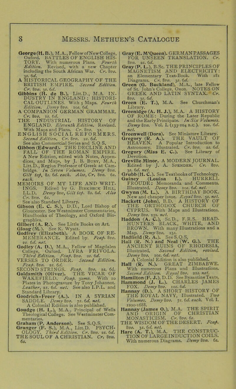 George (H. B.), M.A., Fellow of New College, Oxford. BATTLES OF ENGLISH HIS- TORY. With numerous Plans. Fourth Edition. Revised, with a new Chapter including the South African War. Cr. 8vo. 3s. 6d. A HISTORICAL GEOGRAPHY OF THE BRITISH EMPIRE. Second Edition. Cr. 8vo. 3-t. 6d. Gibbins (H. de B.), Litt.D., M.A. IN- DUSTRY IN ENGLAND : HISTORI- CAL OUTLINES. With s Maps. Fourth Edition. Demy 8vo. ior. (d. A COMPANION GERMAN GRAMMAR. Cr. 8vo. is. 6d. THE INDUSTRIAL HISTORY OF ENGLAND. Eleventh Edition. Revised. With Maps and Plans. Cr. Zvo. 3r. ENGLISH SOCIAL REFORMERS. Second Edition. Cr. 8vo. is. 6d. See also Commercial Series and S.Q. S. Gibbon (Edward). THE DECLINE AND FALL OF THE ROMAN EMPIRE. A New Edition, edited with Notes, Appen- dices, and Maps, by J. B. Bury, M.A., Litt.D., Regius Professor of Greek at Cam- bridge. In Seven Volumes. Demy 8vo. Gilt top, 8s. 6d. each. Also, Cr. 8vo. 6s. each. MEMOIRS OF MY LIFE AND WRIT- INGS. Edited by G. Birkbeck Hill, LL.D. Demy Zvo, Gilt top. Zs. 6d. Also Cr. 8vo. 6s. See also Standard Library. Gibson (E. C. S.), D.D., Lord Bishop of Gloucester. See Westminster Commentaries, Handbooks of Theology, and Oxford Bio- graphies. Gilbert (A. R.). See Little Books on Art. Gloag (M.). See K. Wyatt. Godfrey (Elizabeth). A BOOK OF RE- MEMBRANCE. Edited by. Fcap. 8vo. os 6d. net. Godley(A. D.), M.A., Fellow of Magdalen College, Oxford. LYRA FRIVOLA. Third Edition. Fcap. 8vo. os. 6d. VERSES TO ORDER. Second Edition. Fcap. 8 vo. os. 6d. SECOND STRINGS. Fcap. 8vo. os. 6d. Goldsmith (Oliver). THE VICAR OF WAKEFIELD. Fcap. 32mo. With 10 Plates in Photogravure by Tony Johannot. Leather, os. 6d. net. See also I.P.L. and Standard Library. Goodrich-Freer (A.). IN A SYRIAN SADDLE. Demy Zvo. ys. 6d. net. A Colonial Edition is also published. Goudge (H. L.), M.A., Principal of Wells Theological College. See Westminster Com- mentaries. Graham (P. Anderson). See S.Q.S. Granger (F. S.), M.A., Litt.D. PSYCH- OLOGY. Third Edition. Cr. 8vo. os. 6d. THE SOUL OF A CHRISTIAN. Cr. Zvo. 6s. Gray (E. M'Queen). GERMANPASSAGES FOR UNSEEN TRANSLATION. Cr. Zvo. os. 6d. Gray (P. L.), B.Sc. THE PRINCIPLES OF MAGNETISM AND ELECTRICITY: an Elementary Text-Book. With i8r Diagrams. Cr. Zvo. 3s. 6d. Green (G. Buckland), M.A., late Fellow of St. John's College, Oxon. NOTES ON GREEK AND LATIN SYNTAX. Cr. Zvo. 3s. 6d. Green (E. T.), M.A. See Churchman’s Library. Greenidge (A. H. J.), M.A. A HISTORY OF ROME: During the Later Republic and the Early Principate. In Six Volumes. Demy Zvo. Vol. I. (133-104 B.c ). lor. 6d. net. Greenwell (Dora). See Miniature Library. Gregory (R. A.). THE VAULT OF HEAVEN. A Popular Introduction to Astronomy. Illustrated. Cr. Zvo. 2r. 6d. Gregory (Miss E. C.). See Library of Devotion. Greville Minor. A MODERN JOURNAL. Edited by J. A. Spender. Cr. Zvo. 3J. 61i. net. Grubb (H. C.). See Textbooks of Technology. Guiney (Louisa I.). HURRELL FROUDE: Memoranda and Comments. Illustrated. Demy Zvo. ios. 6d. net. Gwynn (M. L.). A BIRTHDAY BOOK. New and cheaper issue. Royal Zvo. 5s. net. Hackett (John), B.D. A HISTORY OF THE ORTHODOX CHURCH OF CYPRUS. With Maps and Illustrations. Demy Zvo. 15s. net. Haddon (A. C.), Sc.D., F.R.S. HEAD- HUNTERS BLACK, WHITE, AND BROWN. With many Illustrations and a Map. Demy Zvo. 15.*’. Hadfield (R. A.). See S.Q.S. Hall (R. N.) and Neal (W. G.). THE ANCIENT RUINS OF RHODESIA. Illustrated. Second Edition, revised. Demy Zvo. 10s. 6d. net. A Colonial Edition is also published. Hall (R. N.). GREAT ZIMBABWE. With numerous Plans and Illustrations. Second Edition. Royal Zvo. 01s.net. Hamilton (F. J.), D.D. See Byzantine Texts. Hammond (J. L.). CHARLES JAMES FOX. Demy Zvo. 1 or. 6d. Hannay (D.). A SHORT HISTORY OF THE ROYAL NAVY, Illustrated. Two Volumes. Demy Zvo. js. 6d. each. Vol. I. 2200-1688. Hannay (James O.), M.A. THE SPIRIT AND ORIGIN OF CHRISTIAN MONASTICISM. Cr. Zvo. 6s. THE WISDOM OFTHEDESERT. Fcap. Zvo. 31. 6:1. net. Hare (A. T.), M.A. THE CONSTRUC- TION OF LARGEINDUCTION COILS. With numerous Diagrams. Demy Zvo. 6s.