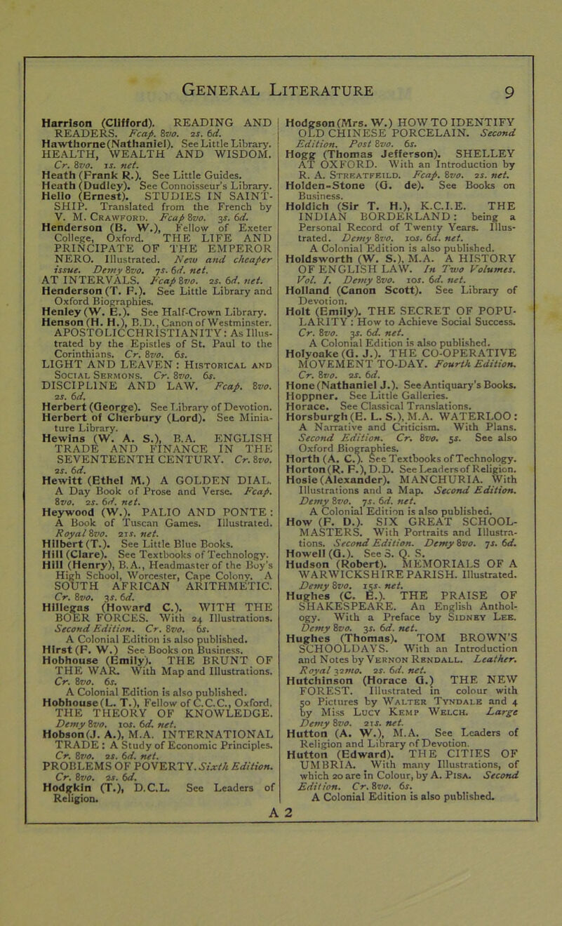 Harrison (Clifford). READING AND ; READERS. Fcap. 8vo. 2s. 6d. Hawthorne (Nathaniel). See Little Library. HEALTH, WEALTH AND WISDOM. Cr. 8vo. is. net. Heath (Frank R.). See Little Guides. Heath (Dudley). See Connoisseur’s Library. Hello (Ernest). STUDIES IN SAINT- SHIP. Translated from the French by V. M. Crawford. Fcap 8vo. 3s. 6d. Henderson (B. W.), Fellow of Exeter College, Oxford. THE LIFE AND PRINCIPATE OF THE EMPEROR NERO. Illustrated. New and cheaper issue. Demy 8vo. 7s. 6d. net. AT INTERVALS. Fcapivo. 2s. 6d. net. Henderson (T. F.). See Little Library and Oxford Biographies. Henley (W. E.). See Half-Crown Library. Henson (H. H.), B.D., Canon of Westminster. 1 APOSTQLICCHRISTIANITY: As Illus- trated by the Epistles of St. Paul to the Corinthians. Cr. 8vo. 6s. LIGHT AND LEAVEN : Historical and Social Sermons. Cr. 8vo. 6s. DISCIPLINE AND LAW. Fcap. 8vo. 2s. 6d. Herbert (George). See Library of Devotion. Herbert of Cherbury (Lord). See Minia- ture Library. Hewlns (W. A. S.), B.A. ENGLISH TRADE AND FINANCE IN THE SEVENTEENTH CENTURY. Cr. 8vo. 2s. 6d. Hewitt (Ethel M.) A GOLDEN DIAL. A Day Book of Prose and Verse. Fcap. 8vo. 2s. 6d. net. Heywood (W.). PALIO AND PONTE: A Book of Tuscan Games. Illustrated. Royal 8vo. 21 s. net. Hilbert (T.). See Little Blue Books. Hill (Clare). See Textbooks of Technology. Hill (Henry), B.A., Headmaster of the Boy's High School, Worcester, Cape Colony. A SOUTH AFRICAN ARITHMETIC. Cr. 8vo. 3 s. 6 d. Hlllegns (Howard C.). WITH THE BOER FORCES. With 24 Illustrations. Second Edition. Cr. 8vo. 6s. A Colonial Edition is also published. Hirst (F. W.) See Books on Business. Hobhouse (Emily). THE BRUNT OF THE WAR. With Map and Illustrations. Cr. 8vo. 6s. A Colonial Edition is also published. Hobhouse(L. T.), Fellow of C.C.C., Oxford. THE THEORY OF KNOWLEDGE. Demy 8vo. 10s. 6d. net. Hobson(.1. A.), M.A. INTERNATIONAL TRADE : A Study of Economic Principles. Cr. 8?10. 2s. 6d. net. PROBLEMS OF POVERTY. Sixth Edition. Cr. 8zto. 2s. 6d. Hodgkin (T.), D.C.L. See Leaders of Religion. A Hodgson (Mrs. W.) HOW TO IDENTIFY OLD CHINESE PORCELAIN. Second Edition. Post 8vo. 6s. Hogg (Thomas Jefferson). SHELLEY AT OXFORD. With an Introduction by R. A. Streatff.ild. Fcap. 8vo. 2s. net. Holden-Stone (G. de). See Books on Business. Holdich (Sir T. H.), K.C.I.E. THE INDIAN BORDERLAND: being a Personal Record of Twenty Years. Illus- trated . Demy 8vo. 10s. 6d. net. A Colonial Edition is also published. Holdsworth (W. S.), M.A. A HISTORY OF ENGLISH LAW. In Two Volumes. Vol. I. Demy 8vo. ror. 6d. net. Holland (Canon Scott). See Library of Devotion. Holt (Emily). THE SECRET OF POPU- LARITY : How to Achieve Social Success. Cr. 8vo. 3>r. bd. net. _ A Colonial Edition is also published. Holyoake (G. J.). THE CO-OPERATIVE MOVEMENT TO-DAY. Fourth Edition. Cr. 8vo. 2s. 6d. Hone (Nathaniel J.). See Antiquary’s Books. Hoppner. See Little Galleries. Horace. See Classical Translations. Horsburgh (E. L. S.), M.A. WATERLOO : A Narrative and Criticism. With Plans. Second Edition. Cr. 8vo. 5s. See also Oxford Biographies. Horth (A. C.). See Textbooks of Technology. Horton(R. F.),D.D. SeeLeadersofReligion. Hosie(Alexander). MANCHURIA. With Illustrations and a Map. Second Edition. Demy 8vo. 7s. 6d. net. A Colonial Edition is also published. How (F. D.). SIX GREAT SCHOOL- MASTERS. With Portraits and Illustra- tions. Second Edition. Demy 8vo. js. 6d. Howell (G.). See 3. Q. S. Hudson (Robert). MEMORIALS OF A WARWICKSHIRE PARISH. Illustrated. Demy 8vo. 15s. net. Hughes (C. E.). THE PRAISE OF SHAKESPEARE. An English Anthol- ogy. With a Preface by Sidney Lee. Demy 8vo. 31. 6d. net. Hughes (Thomas). TOM BROWN’S SCHOOLDAYS. With an Introduction and Notes by Vernon Rbndall. Leather. Royal -vs mo. 2s. 6d. net. Hutchinson (Horace G.) THE NEW FOREST. Illustrated in colour with 50 Pictures by Walter Tyndalb and 4 by Miss Lucy Kemp Welch. Large Demy 8vo. 21 s. net. Hutton (A. W.), M.A. See Leaders of Religion and Library of Devotion. Hutton (Edward). THE CITIES OF UMBRIA. With many Illustrations, of which 20 are in Colour, by A. Pisa. Second Edition. Cr. 8vo. 6s. A Colonial Edition is also published. 2
