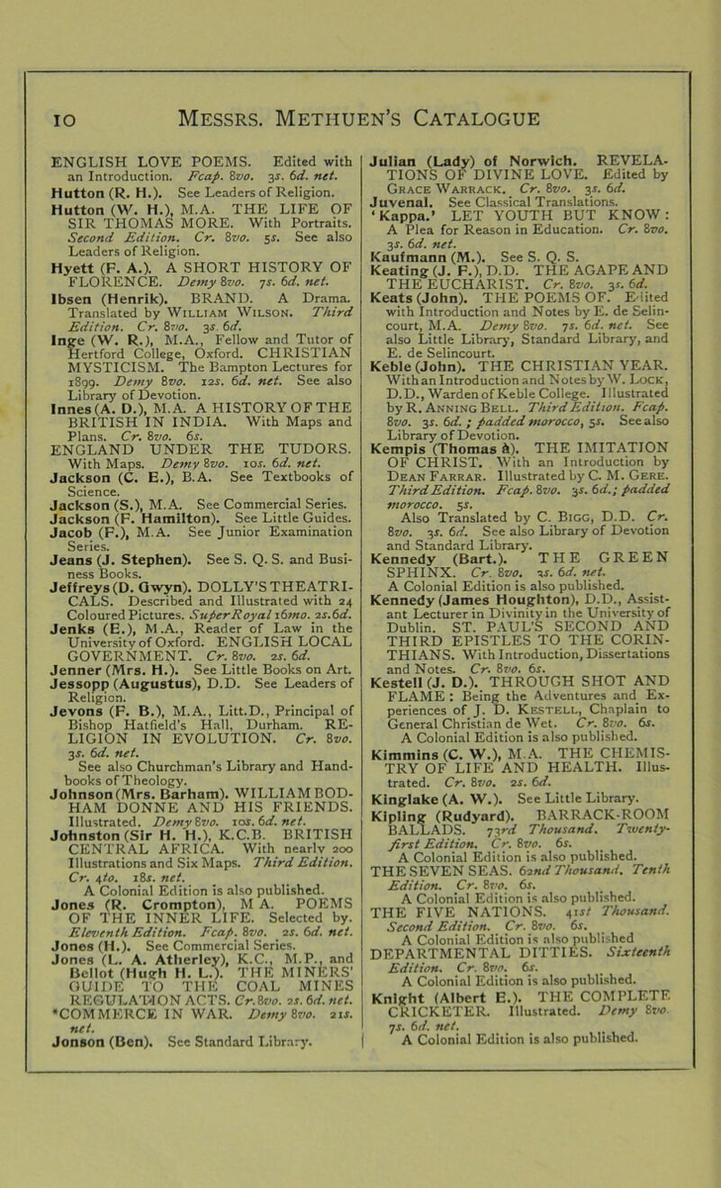 ENGLISH LOVE POEMS. Edited with an Introduction. Fcap. Svo. 3-r. 6d. net. Hutton (R. H.). See Leaders of Religion. Hutton (W. H.), M.A. THE LIFE OF SIR THOMAS MORE. With Portraits. Second Edition. Cr. 8vo. 5s. Sec also Leaders of Religion. Hyett (F. A.). A SHORT HISTORY OF FLORENCE. Demy Svo. TS.6d.net. Ibsen (Henrik). BRAND. A Drama. Translated by William Wilson. Third Edition. Cr. Svo. 3i. 6d. Inge (W. R.), M.A., Fellow and Tutor of Hertford College, Oxford. CHRISTIAN MYSTICISM. The Bampton Lectures for 1899. Demy Svo. 12s. 6d. net. See also Library of Devotion. Innes(A. D.), M.A. A HISTORY OF THE BRITISH IN INDIA. With Maps and Plans. Cr. Svo. 6s. ENGLAND UNDER THE TUDORS. With Maps. Demy Svo. 10s. 6d. net. Jackson (C. E.), B.A. See Textbooks of Science. Jackson (S.), M.A. See Commercial Series. Jackson (F. Hamilton). See Little Guides. Jacob (F.), M.A. See Junior Examination Series. Jeans (J. Stephen). See S. Q. S. and Busi- ness Books. Jeffreys (D. Gwyn). DOLLY’S THEATRI- CALS. Described and Illustrated with 24 Coloured Pictures. SuperRoyal 16fno.2s.6d. Jenks (E.), M.A., Reader of Law in the University of Oxford. ENGLISH LOCAL GOVERNMENT. Cr. Svo. 2s. 6d. Jenner (Mrs. H.). See Little Books on Art. Jessopp (Augustus), D.D. See Leaders of Religion. Jevons (F. B-), M.A., Litt.D., Principal of Bishop Hatfield’s Hall, Durham. RE- LIGION IN EVOLUTION. Cr. Svo. 3J. 6d. net. See also Churchman’s Library and Hand- books of Theology. Johnson(Mrs. Barham). WILLIAM BOD- HAM DONNE AND HIS FRIENDS. Illustrated. DemySvo. sos.6d.net. Johnston (Sir H. H.), K.C.B. BRITISH CENTRAL AFRICA. With nearly 200 Illustrations and Six Maps. Third Edition. Cr. 4to. 18s. net. A Colonial Edition is also published. Jones (R. Crompton), M A. POEMS OF THE INNER LIFE. Selected by. Eleventh Edition. Fcap. Svo. 2s. 6d. net. Jones (H.). See Commercial Series. Jones (L. A. Atherley), K.C., M.P., and Bcllot (Hugh H. L.). THE MINERS' GUIDE TO THE COAL MINES REGULAT-ION ACTS. Cr.Svo. 2s. 6d. net. •COMMERCE IN WAR. DemySvo. 21 s. net. Jonson (Ben). See Standard Library. Julian (Lady) of Norwich. REVELA- TIONS OF DIVINE LOVE. Edited by Grace Warrack. Cr. Svo. 3.5. 6d. Juvenal. See Classical Translations. ‘Kappa.’ LET YOUTH BUT KNOW: A Plea for Reason in Education. Cr. Svo. 3r. 6d. net. Kaufmann (M.). See S. Q. S. Keating (J. F.), D.D. THE AGAPE AND THE EUCHARIST. Cr. Svo. y. 6d. Keats (John). THE POEMS OF. Edited with Introduction and Notes by E. de Selin- court, M.A. Demy Svo. 7s. 6d. net. See also Little Library, Standard Library, and E. de Selincourt. Keble (John). THE CHRISTIAN YEAR. With an Introduction and Notes by W. Lock, D.D., WardenofKeble College. Illustrated by R. Anning Bell. Third Edition. Fcap. Svo. 3s. 6d. ; padded morocco, 5*. See also Library of Devotion. Kempis (Thomas A). THE IMITATION OF CHRIST. With an Introduction by Dean Farrar. Illustrated by C. M. Gere. Third Edition. Fcap. Svo. y.6d.; padded morocco. 5 s. Also Translated by C. Bigg, D.D. Cr. Svo. y. 6d. See also Library of Devotion and Standard Library. Kennedy (Bart.). THE GREEN SPHINX. Cr. Svo. is. 6d. net. A Colonial Edition is also published. Kennedy (James Houghton), D.D., Assist- ant Lecturer in Divinity in the University of Dublin. ST. PAUL’S SECOND AND THIRD EPISTLES TO THE CORIN- THIANS. With Introduction, Dissertations and Notes. Cr. Svo. 6s. Kestell (J. D.). THROUGH SHOT AND FLAME : Being the Adventures and Ex- periences of J. D. Kestell, Chaplain to General Christian de Wet. Cr. Svo. 6s. A Colonial Edition is also published. Kimmins (C. W.), M.A. THE CHEMIS- TRY OF LIFE AND HEALTH. Illus- trated. Cr. Svo. 2s. 6d. Kinglake(A. W.). See Little Library. Kipling (Rudyard). BARRACK-ROOM BALLADS. 73rd Thousand. Twenty- first Edition. Cr. 8vo. 6s. A Colonial Edition is also published. THE SEVEN SEAS. 62nd Thousand. Tenth Edition. Cr. Svo. 6s. A Colonial Edition is also published. THE FIVE NATIONS. 41x1' Thousand. Second Edition. Cr. Svo. 6s. A Colonial Edition is also published DEPARTMENTAL DITTIES. Sixteenth Edition. Cr. 8r;c. 6s. A Colonial Edition is also published. Knight (Albert E.). THE COMPLETE CRICKETER. Illustrated. Demy Svo js. 6d. net. A Colonial Edition is also published.