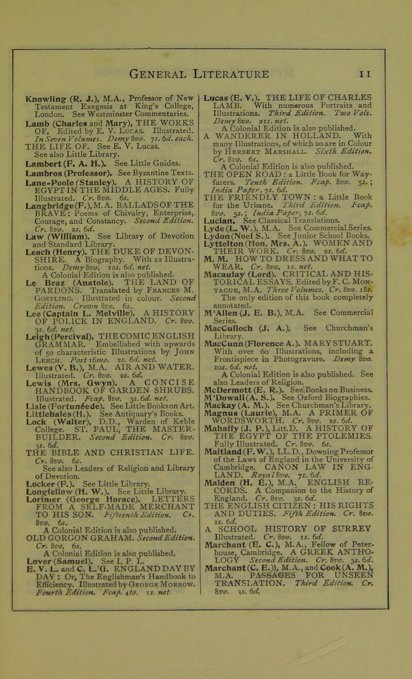 Knowling (R. J.), M.A., Professor of New Testament Exegesis at King’s College, London. See Westminster Commentaries. Lamb (Charles and Mary), THE WORKS OF. Edited by E. V. Lucas. Illustrated. In Seven Volumes. DemyZvo. IS. 6d. each. THE LIFE OF. See E. V. Lucas. See also Little Library. Lambert (P. A. H.). See Little Guides. Lambros (Professor). See Byzantine Texts. Lane-Poole (Stanley). A HISTORY OF EGYPT IN THE MIDDLE AGES. Fully Illustrated. Cr. 8zto. 6s. Langbridge(F.),M.A. BALLADSOFTHE BRAVE: Poems of Chivalry, Enterprise, Courage, and Constancy. Second Edition. Cr. 8 vo. 2r. 6d. Law (William). See Library of Devotion and Standard Library. Leach (Henry). THE DUKE OF DEVON- SHIRE. A Biography. With 12 Illustra- tions. Demy 8vo. 12s. 6d. net. A Colonial Edition is also published. Le Braz (Anatole). THE LAND OF PARDONS. Translated by Frances M. Gostling. Illustrated in colour. Second Edition. Crown 8vo. 6s. Lee (Captain L. Melville). A HISTORY OF POLICE IN ENGLAND. Cr. 8vo. 3s. 6d. net. Leigh (Percival). THE COMIC ENGLISH GRAMMAR. Embellished with upwards of 50 characteristic Illustrations by John Leech. Post 16mo. os. 6d. net. Lewes (V. B.), M.A. AIR AND WATER. Illustrated. Cr. ivo. os. 6d. Lewis (Mrs. Gwyn). A CONCISE HANDBOOK OF GARDEN SHRUBS. Illustrated. Fcap. 8vo. ys. 6d. net. Lisle (Fortun£ede). See Little Bookson Art. Littlehales(H.). See Antiquary’s Books. Lock (Walter), D.D., Warden of Keble College. ST. PAUL, THE MASTER- BUILDER. Second Edition. Cr. 8vo. 3r. 6d. THE BIBLE AND CHRISTIAN LIFE. Co. 8vo. 6s. See also Leaders of Religion and Library of Devotion. Locker (F.). See Little Library. Longfellow (H. W.). See Little Library. Lorinier (George Horace). LETTERS FROM A SELF-MADE MERCHANT TO HIS SON. Fifteenth Edition. Co. 8 vo. 6s. A Colonial Edition is also published. OLD GORGON GRAHAM. Second Edition. Cr. 8vo. 6s. A Colonial Edition is also published. Lover (Samuel). See I. P. L. E. V. L. andC. L.'G. ENGLAND DAY BY DAY : Or, The Englishman's Handbook to Efficiency. Illustrated by George M orrow. Fourth Edition. Fcap, sto. is net Lucas (E.V.). THE LIFE OF CHARLES LAMB. With numerous Portraits and Illustrations. Third Edition. Two Vols. Demy 8vo. 21 s. net. A Colonial Edition is also published. A WANDERER IN HOLLAND. With many Illustrations, of which 20 are in Colour by Herbert Marshall. Sixth Edition. Cr. 8 vo. 6s. A Colonial Edition is also published. THE OPEN ROAD : a Little Book for Way- farers. Tenth Edition. Fcap. 8vo. 5s.; India Paper, 7s. 6d. THE FRIENDLY TOWN : a Little Book for the Urbane. Third Edition, l'cap. 8vo. 5s.; India Paper, 7 s. 6d. Lucian. See Classical Translations. Lyde(L. W.), M.A. See Commercial Series. Lydon(Noel S.). See Junior School Books. Lyttelton (Hon. Mrs. A.). WOMEN AND THEIR WORK. Cr. 8vo. os. 6d. M. M. HOWTO DRESS AND WHAT TO WEAR. Cr. 8vo. is. net. Macaulay (Lord). CRITICAL AND HIS- TORICAL ESSAYS. Edited by F. C. Mon- tague, M.A. Three Volumes. Cr. 8vo. 18r. The only edition of this book completely annotated. M ‘Allen (J. E. B.), M.A. See Commercial Series. MacCulloch (J. A.). See Churchman's Library. MacCunn (Florence A.). MARY STUART. With over 60 Illustrations, including a Frontispiece in Photogravure. Demy 8zro. 10s. 6d. net. A Colonial Edition is also published. See also Leaders of Religion. McDermott (E. R,). See’Books on Business. M‘Dowall(A. S.). See Oxford Biographies. Mackay(A. M.). See Churchman’s Library. Magnus (Laurie), M.A. A PRIMER OF WORDSWORTH. Cr. Svo. os.6d. Mahaffy (J. P.), Litt.D. A HISTORY OF THE EGYPT OF THE PTOLEMIES. Fully Illustrated. Cr.Zvo. 6s. Maitland (F. W.), LL.D., Downing Professor of the Laws of England in the University of Cambridge. CANON LAW IN ENG- LAND. Royalivo. os. 6d. Malden (H. E.), M.A. ENGLISH RE- CORDS. A Companion to the History of England. Cr. 8vo. 3X. 6d. THE ENGLISH CITIZEN : HIS RIGHTS AND DUTIES. Fifth Edition. Cr. 8vo. is. 6d. A SCHOOL HISTORY OF SURREY Illustrated. Cr. 8vo. is. 6d. Marchant (E. C.), M.A., Fellow of Peter- house, Cambridge. A GREEK ANTHO- LOGY Second Edition. Cr. 87>0. 3s. 6d. Marchant(C. E.)), M.A., and Cook(A. M.), M.A. PASSAGES FOR UNSEEN TRANSLATION. Third Edition. Cr. 8vo. os. 6d.