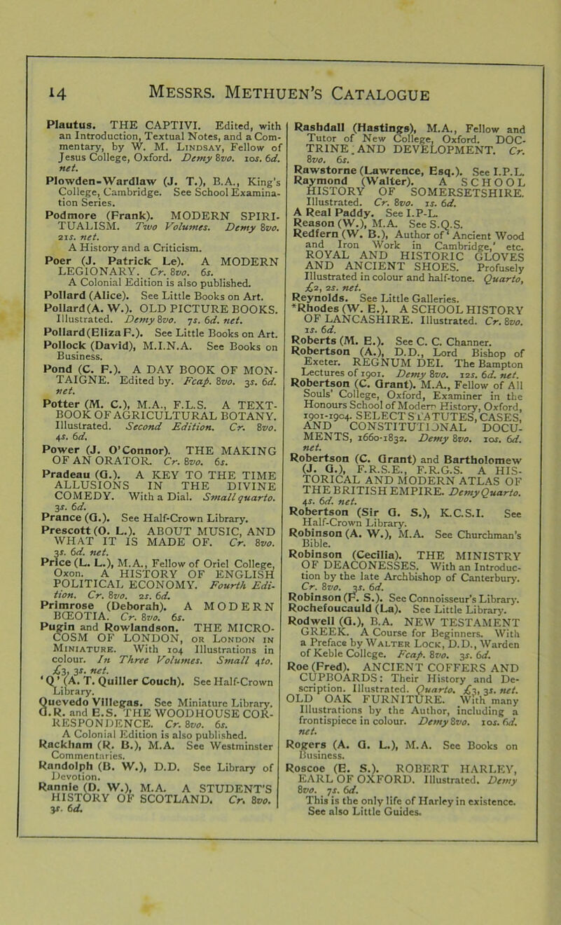 Plautus. THE CAPTIVI. Edited, with an Introduction, Textual Notes, and a Com- mentary, by W. M. Lindsay, Fellow of Jesus College, Oxford. Demy 8vo. 10s. 6d. net. Plowden-Wardlaw (J. T.), B.A., King’s College, Cambridge. See School Examina- tion Series. Podmore (Frank). MODERN SPIRI- TUALISM. Two Volumes. Demy 8vo. 21 s. net. A History and a Criticism. Poer (J. Patrick Le). A MODERN LEGIONARY. Cr. 8vo. 6s. A Colonial Edition is also published. Pollard (Alice). See Little Books on Art. Pollard(A. W.). OLD PICTURE BOOKS. Illustrated. DemyZvo. ys.6d.net. Pollard(ElizaF.). See Little Books on Art. Pollock (David), M.I.N.A. See Books on Business. Pond (C. F.). A DAY BOOK OF MON- TAIGNE. Edited by. Fcap. 8vo. 3s. 6d. net. Potter (M. C.), M.A., F.L.S. A TEXT- BOOK OF AGRICULTURAL BOTANY. Illustrated. Second Edition. Cr. 8vo. 4s. 6 d. Power (J. O’Connor). THE MAKING OF AN ORATOR. Cr. 8m 6s. Pradeau (CL). A KEY TO THE TIME ALLUSIONS IN THE DIVINE COMEDY. With a Dial. Small quarto. 3-r. 6d. Prance (G.). See Half-Crown Library. Prescott (O. L.). ABOUT MUSIC, AND WHAT IT IS MADE OF. Cr. 8vo. 3r. 6d. tut. Price (L. L.), M.A., Fellow of Oriel College, Oxon. A HISTORY OF ENGLISH POLITICAL ECONOMY. Fourth Edi- tion. Cr. 8vo. zs. 6d. Primrose (Deborah). A MODERN BCEOTIA. Cr. Zvo. 6s. Pugin and Rowlandson. THE MICRO- COSM OF LONDON, or London in Miniature. With 104 Illustrations in colour. In Three Volumes. Small 4to. £3, 3r. net. ‘ Q ’.(A. T. Quiller Couch). See Half-Crown Library. 8uevedo Villegas. See Miniature Library. .R. and E.S. THE WOODHOUSE COR- RESPONDENCE. Cr. 8vo. 6s. A Colonial Edition is also published. Rackham (R. B.), M.A. See Westminster Commentaries. Randolph (B. W.), D.D. See Library of Devotion. Rannie (D. W.), M.A. A STUDENT’S HISTORY OF SCOTLAND. Cr. 8vo. 3*. 6d. Rashdall (Hastings), M.A., Fellow and Tutor of New College, Oxford. DOC- TRINE . AND DEVELOPMENT. Cr. 8 vo. 6s. Rawstorne (Lawrence, Esq.). See I.P.L. Raymond (Walter). A SCHOOL HISTORY OF SOMERSETSHIRE. Illustrated. Cr. 8vo. 1 s. 6d. A Real Paddy. See I.P-L. Reason (W.), M.A. See S.Q.S. Redfern (W. B.), Author of ‘ Ancient Wood and Iron Work in Cambridge,* etc. ROYAL AND HISTORIC GLOVES AND ANCIENT SHOES. Profusely Illustrated in colour and half-tone. Quarto, £2, zs. net. Reynolds. See Little Galleries. ♦Rhodes (W. E.). A SCHOOL HISTORY OF LANCASHIRE. Illustrated. Cr.Zvo. is. 6d. Roberts (M. E.). See C. C. Channer. Robertson (A.), D.D., Lord Bishop of Exeter. REGNUM DEI. The Bampton Lectures of 1901. Demy 8vo. 12s. 6d. net. Robertson (C. Grant). M.A., Fellow of All Souls’ College, Oxford, Examiner in the Honours School of Modern History, Oxford. 1901-1904. SELECT STATUTES, CASES, AND CONSTITUTIONAL DOCul MENTS, 1660-1832. Demy 8vo. ios. 6d. net. Robertson (C. Grant) and Bartholomew (J. a.), F.R.S.E., F.R.G.S. A HIS- TORICAL AND MODERN ATLAS OF THE BRITISH EMPIRE. Demy Quarto. 4-r. 6d. net. Robertson (Sir G. S.), K.C.S.I. See Half-Crown Library. Robinson (A. W.), M.A. See Churchman’s Bible. Robinson (Cecilia). THE MINISTRY Of DEACONESSES. With an Introduc- tion by the late Archbishop of Canterbury. Cr. 8vo. 3s. 6d. Robinson (F. S.). See Connoisseur’s Library. Rochefoucauld (La). See Little Library. Rodwell (G.), B.A. NEW TESTAMENT GREEK. A Course for Beginners. With a Preface by Walter Lock, D.D., Warden of Keble College. Fcap. 8T'n. 3S. 6d. Roe (Fred). ANCIENT COFFERS AND CUPBOARDS: Their History and De- scription. Illustrated. Quarto. £3, 3s. tut. OLD OAK FURNITURE. With many Illustrations by the Author, including a frontispiece in colour. DetnyZvo. 10s. 6d. tut. Rogers (A. G. L.), M.A. See Books on Business. Roscoe (E. S.). ROBERT HARLEY, EARL OF OXFORD. Illustrated. Demy 8 vo. ys. 6d. This is the only life of Harley in existence. See also Little Guides.