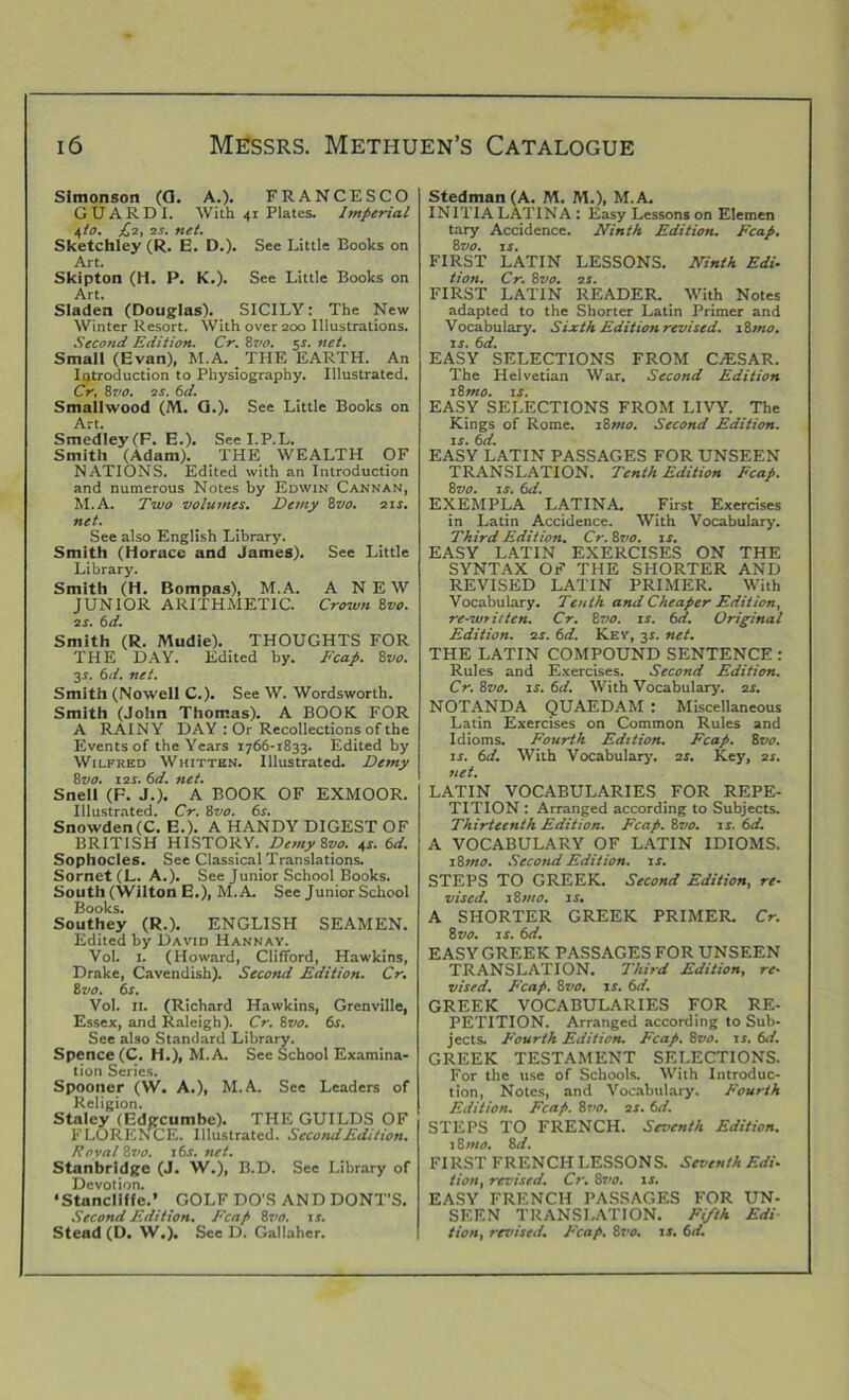 Simonson (G. A.). FRANCESCO GUARDI. With 41 Plates. Imperial 4/0. £,1, 2s. net. Sketchley (R. E. D.). See Little Books on Art. Skipton (H. P. K.). See Little Books on Art. Sladen (Douglas). SICILY: The New Winter Resort. With over 200 Illustrations. Second Edition. Cr. 8vo. 5*. net. Small (Evan), M.A. _ THE EARTH. An Introduction to Physiography. Illustrated. Cr. 8 vo. 2 s. 6d. Smallwood (M. G.). See Little Books on Art. Smedley(F. E.). Seel.P.L. Smith (Adam). THE WEALTH OF NATIONS. Edited with an Introduction and numerous Notes by Edwin Cannan, M.A. Two volumes. Demy 8vo. 21s. net. See also English Library. Smith (Horace and James). See Little Library. Smith (H. Bompas), M.A. A NEW JUNIOR ARITHMETIC. Crown 8vo. 2s. 6d. Smith (R. Mudie). THOUGHTS FOR THE DAY. Edited by. Fcap. 8vo. 3.?. 6d. net. Smith (Nowell C.). See W. Wordsworth. Smith (John Thomas). A BOOK FOR A RAINY DAY : Or Recollections of the Events of the Years 1766-1833. Edited by Wilfred Whitten. Illustrated. Demy 8vo. 12s. 6d. net. Snell (F. J.). A BOOK OF EXMOOR. Illustrated. Cr. 8vo. 6s. Snowden(C. E.). A HANDY DIGEST OF BRITISH HISTORY. Demy Svo. 4s. 6d. Sophocles. See Classical Translations. Sornet(L. A.). See Junior School Books. South (Wilton E.), M.A. See Junior School Books. Southey (R.). ENGLISH SEAMEN. Edited by David Hannav. Vol. 1. (Howard, Clifford, Hawkins, Drake, Cavendish). Second Edition. Cr. 8 vo. 6s. Vol. II. (Richard Hawkins, Grenville, Essex, and Raleigh). Cr. Svo. 6s. See also Standard Library. Spence (C. H.), M.A. See School Examina- tion Series. Spooner (W. A.), M.A. See Leaders of Religion. Staley (Edgcumbe). THE GUILDS OF FLORENCE. Illustrated. Second Edition. Royal Svo. 16s. net. Stanbridge (J. W.), B.D. See Library of Devotion. •Stancllffe.’ GOLF DO'S AND DONT'S. Second Edition. Fcap 8m 1 s. Stead (D. W.). See D. Gallahcr. Stedman (A. M. JYL), M.A. INITIA LATINA : Easy Lessons on Elemen tary Accidence. Ninth Edition. Fcap. 8m 1 s. FIRST LATIN LESSONS. Ninth Edi- tion. Cr. 8m 2s. FIRST LATIN READER. With Notes adapted to the Shorter Latin Primer and Vocabulary. Sixth Edition revised. 18mo. is. 6d. EASY SELECTIONS FROM CAESAR. The Helvetian War. Second Edition 18 mo. is. EASY SELECTIONS FROM LIVY. The Kings of Rome. 18mo. Second Edition, is. 6d. EASY LATIN PASSAGES FOR UNSEEN TRANSLATION. Tenth Edition Fcap. 8m is. 6d. EXEMPLA LATINA. First Exercises in Latin Accidence. With Vocabulary. Third Edition. Cr. 8vo. is. EASY LATIN EXERCISES ON THE SYNTAX OF THE SHORTER AND REVISED LATIN PRIMER. With Vocabulary. Tenth and Cheaper Edition, re-written. Cr. 8m is. 6d. Original Edition. 2s. 6d. Kev, 31. net. THE LATIN COMPOUND SENTENCE : Rules and Exercises. Second Edition. Cr. 8m is. 6d. With Vocabulary. 2s. NOTANDA QUAEDAM : Miscellaneous Latin Exercises on Common Rules and Idioms. Fourth Edition. Fcap. 8m is. 6d. With Vocabulary. 2s. Key, 21. net. LATIN VOCABULARIES FOR REPE- TITION : Arranged according to Subjects. Thirteenth Edition. Fcap. 8m is. 6d. A VOCABULARY OF LATIN IDIOMS. 18mo. Second Edition, is. STEPS TO GREEK. Second Edition, re- vised. 18 mo. is. A SHORTER GREEK PRIMER. Cr. 8m is. 6d. EASY GREEK PASSAGES FOR UNSEEN TRANSLATION. Third Edition, re- vised. Fcap. 8vo. is. 6d. GREEK VOCABULARIES FOR RE- PETITION. Arranged according to Sub- jects. Fourth Edition. Fcap. 8m is. 6d. GREEK TESTAMENT SELECTIONS. For the use of Schools. With Introduc- tion, Notes, and Vocabulary. Fourth Edition. Fcap. 8vo. 2s. 6d. STEPS TO FRENCH. Seventh Edition. 18 mo. 8 d. FIRST FRENCH LESSONS. Seventh Edi- tion, revised. Cr. 8710. is. EASY FRENCH PASSAGES FOR UN- SEEN TRANSLATION. Fifth Edi tion, revised. Fcap. Svo. is. 6d.