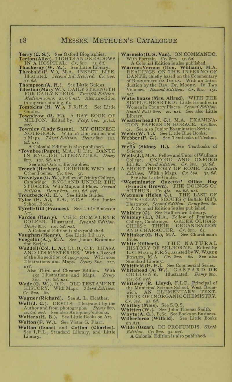 Terry (C. S.). See Oxford Biographies. Terton (Alice). LIGHTS AND SHADOWS IN A HOSPITAL. Cr. 8vo. 3r. 6d. Thackeray (\V. M.). See Little Library. Theobald (F. V.), M.A. INSECT LIFE. Illustrated. Second Ed. Revised. Cr. 8vo. os. 6d. Thompson (A. H.). Sec Little Guides. Tileston (Mary W.). DAILY STRENGTH FOR DAI LY NEEDS. Twelfth Edition. Medium i6mo. os.6d.net. Also an edition in superior binding, 6s. Tompkins (H. W.), F.R.H.S. See Little Guides. Towndrow (R. F.). A DAY BOOK OF MILTON. Edited by. Fcafi. Svo. 3s.6d. net. Townley (Lady Susan). MY CHINESE NOTE-BOOK With 16 Illustrations and 2 Maps. Third Edition. Demy Svo. 1 us. 6d. net. A Colonial Edition is also published. ‘Toynbee (Paget), M.A., D.Litt. DANTE IN ENGLISH LITERATURE. Demy 8vo. 12s. 6d. net. See also Oxford Biographies. Trench (Herbert). DEIRDRE WED and Other Poems. Cr. 8vo. 5s. T revelyan (G. M.), Fellow of Trinity College, Cambridge. ENGLAND UNDER THE STUARTS. With Maps and Plans. Second Edition. Demy 8vo. 10s. 6d. net. Troutbeck(G. E.). See Little Guides. Tyler (E. A.), B.A., F.C.S. See Junior School Books. Tyrell-Glll (Frances). See Little Books on Art. Vardon (Harry). THE COMPLETE GOLFER. Illustrated. Seventh Edition. Demy 8vo. 10s. 6d. net. A Colonial Edition is also published. Vaughan (Henry). See Little Library. Voegelin (A.), M.A. See Junior Examina- tion Series. Waddell (Col. L. A.), LL.D..C.B. LHASA AND ITS MYSTERIES. With a Record of the Expedition of 1903-1904. With 2000 Illustrations and Maps. Demy 8vo. 21 s. net. Also Third and Cheaper Edition. With 155 Illustrations and Maps. Demy Svo. is. 6d. net. Wade(G. W.), D.D. OLDTESTAMENT HISTORY. With Maps. Third Edition. Cr. 8 vo. 6r. Wagner (Richard). See A. L. Cleather. Wall (J. C.). DEVILS. Illustrated by the Author and from photographs. Demy 8vo. 4-r. 6d. net. Sec also Antiquary’s Books. Walters (H. B.). See Little Books on Art. Walton (F. W.). Sec Victor G. Plarr. Walton (Izaac) and Cotton (Charles). See I.P.L., Standard Library, and Little Library. Warmelo(D. S. Van). ON COMMANDO. With Portrait. Cr. 8vo. 31. 6d. A Colonial Edition is also published. Warren-Vernon (Hon. William), M.A. READINGS ON THE INFERNO OF DANTE, chiefly based on the Commentary of Benvenuto da Imola. With an Intro- duction by the Rev. Dr. Moore. In Two Volumes. Second Edition. Cr. 8vo. 15s. net. Waterhouse (Mrs. Alfred). WITH THE SIMPLE-HEARTED : Little Homilies to Women in Country Places. Second Edition. Small Pott 8vo. os. net. See also Little Library. Weatherhead (T. C.), M.A. EXAMINA- TION PAPERS IN HORACE. Cr.Svo. os. See also Junior Examination Series. Webb(W. T.). See Little Blue Books. Webber (F. C.). See Textbooks of Techno- logy. Wells (Sidney H.). See Textbooks of Science. Wells(J.),M.A.,Fellowand Tutor ofWadham College. OXFORD AND OXFORD LIFE. Third Edition. Cr. 8vo. 3s. 6d. A SHORT HISTORY OF ROME. Sixth Edition. With 3 Maps. Cr. Svo. 31. 6d. See also Little Guides. ‘Westminster Gazette’ Office Boy (Francis Brown). THE DOINGS OF ARTHUR. Cr. i,to. os. 6d. net. Wetmore (Helen C.). THE LAST OF THE GREAT SCOUTS (‘Buffalo Bill'). Illustrated. Second Edition. Demy Svo. 6s. A Colonial Edition is also published. Whibley(C). See Half-crown Library. Whibley (L.), M.A., Fellow of Pembroke College, Cambridge. GREEK OLIGAR- CHIES : THEIR ORGANISATION AND CHARACTER. Cr. 8vo. 6s. Whitaker (G. H.), M.A. See Churchman's Bible. White (Gilbert). THE NATURAL HISTORY OF SELBORNE. Edited by L. C. Miall, F.R.S., assisted by W. Wards Fowler, M.A. Cr. 8vo. 6s. See also Standard Library. Whitfield (E. E.). See Commercial Series. Whitehead (A. W.). GASPARDDE COLIGNY. Illustrated. Demy Svo. sos. 61. net. Whiteley (R. Lloyd), F.I.C., Principal of the Municipal Science School, West Brom- wich. AN ELEMENTARY TEXT- BOOK OF INORGANICCHEMISTRY. Cr. Svo. os. 6d. Whitley (Miss). SeeS.Q.S. Whitten (W.). Sec John Thomas Smith. Whyte(A. G.), B.Sc. See Books on Business. Wilberforce (Wilfrid). See Little Books on Art. Wilde (Oscar). DE PROFUNDIS. Sixth Edition. Cr. 8j 10. 5s. net. A Colonial Edition is also published.