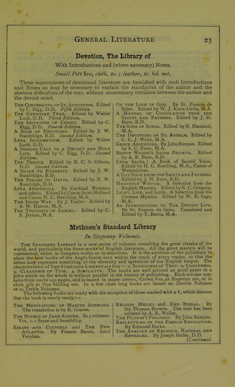 Devotion, The Library of With Introductions and (where necessary) Notes. Small Pott 8z>0, cloth, 2s. ; leather, 2s. 6d. net. These masterpieces of devotional literature are furnished with such Introductions and Notes as may be necessary to explain the standpoint of the author and the obvious difficulties of the text, without unnecessary intrusion between the author and the devout mind. The Confessions of St. Augustine. Edited by C. Bigg, D.D. Fifth. Edition. The Christian Year. Edited by Walter Lock, D. D. Third Edition. The Imitation of Christ. Edited by C. Bigg, D.D. Fourth Edition. A Book of Devotions. Edited by J. W. Stanbridgc. B.D. Second Edition. Lyra Innocentium. Edited by Walter Lock, D.D. A Serious Call to a Devout and Holy Life. Edited by C. Bigg, D.D. Second Edition. The Temple. Edited by E. C. S. Gibson, D.D. Second Edition. A Guide to Eternity. Edited by J. W. Stanbridge, B.D. The Psalms ok David. Edited by B. W. Randolph, D.D. Lyra Apostolica. By Cardinal Newman and others. Edited by Canon Scott Holland and Canon H. C. Beeching, M.A. The Inner Way. By J. Tauler. Edited by A. W. Hutton, M.A. The Thoughts of Pascal. Edited by C. S. Jerram, M.A. On the Love of God. By St. Francis de Sales. Edited by W. J. Knox-Little, M.A. A Manual of Consolation from the Saints and Fathers. Edited by J. H. Burn, B.D. The Song of Songs. Edited byB. Blaxland, M.A. The Devotions of St. Anselm. Edited by C. C. J. Webb, M.A. Grace Abounding. By JohnBunyan. Edited by S. C. Freer, M.A. Bishop Wilson’s Sacra Privata. Edited by A. E. Burn, B.D. Lyra Sacra : A Book of Sacred Verse. Edited by H. C. Beeching, M.A., Canon of Westminster. A DayBook from the Saints and Fathers. Edited by J. H. Burn, B.D. Heavenly Wisdom. A Selection from the English Mystics. Edited by E. C. Gregory. Light, Life, and Love. A Selection from the German Mystics. Edited by W. R. Inge, M.A. An Introduction to The Devout Life. By St. Francis de Sales. Translated and Edited by T. Barns, M.A. Methuen’s Standard Library In Sixpenny Volumes. The Standard Library is a new series of volumes containing the great classics of the world, and particularly the finest works of English literature. All the great masters will be represented, either in complete works or in selections. It is the ambition of the publishers to place the best books of the Anglo-Saxon race within the reach of every reader, so that the series may represent something of the diversity and splendour of our English tongue. The characteristics of The Standard Library are four :—1. Soundness of Text. 2. Cheapness. 3. Clearness of Type. 4. Simplicity. The books are well printed on good paper at a price which on the whole is without parallel in the history of publishing. Each volume con- tains from too to 250 pages, and is issued in paper covers, Crown 8vo, at Sixpence net, or in cloth gilt at One Shilling net. In a few cases long books are issued as Double Volumes or as Treble Volumes. . , , , , . . . , , The following books are ready with the exception of those marked with a t, which denotes that the book is nearly ready:— The Meditations of Marcus Aurelius. The translation is by R. Graves. The Novels of Jane Austen. In 5 volumes. Vol. 1.—Sense and Sensibility. Essays and Counsels and The New Atlantis. By Francis Bacon, Lord Verulam. Religio Medici and Urn Burial. By Sir Thomas Browne. The text has been collated by A. R. Waller. The Pilgrim’s Progress. By John Bunyan. Reflections on the French Revolution. By Edmund Burke. The Analogy of Rf.ligion, Natural and Revealed. Byjoseph Butler, D.D. {Continued.