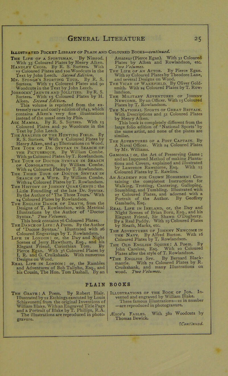 Illustrated Pocket Library of Plain and Coloured Books—continued. The Life of a Sportsman. By Nimrod. With 35 Coloured Plates by Henry Aiken. Handley Cross. By R. S. Surtees. With 77 Coloured Plates and rooWoodcuts in the Text by John Leech. Second Edition. Mr. Sponge's Sporting Tour. By R. S. Surtees. With 13 Coloured Plates and 90 Woodcuts in the Text by John Leech. Jorrocks’ Jaunts and Jollities. By R. S. Surtees. With 15 Coloured Plates by H. Aiken. Second Edition. This volume is reprinted from the ex- tremely rare and costly edition 0^1843, which contains Aiken's very fine illustrations instead of the usual ones by Phiz. Ask Mamma. By R. S. Surtees. With 13 Coloured Plates and 70 Woodcuts in the Text by John Leech. The Analysis of the Hunting Field. By R. S. Surtees. With 7 Coloured Plates by Henry Aiken, and 43 Illustrations cn Wood. The Tour of Dr. Syntax in Search of the Picturesque. By William Combe. With 30 Coloured Plates by T. Rowlandson. The Tour of Doctor Syntax in Search of Consolation. By William Combe. With 24 Coloured Plates by T. Rowlandson. The Third Tour of Doctor Syntax in Search of a Wife. By William Combe. With 24 Coloured Plates byT. Rowlandson. The History of Johnny Quae Genus : the Little Foundling of the late Dr. Syntax. By the Author of ‘ The Three Tours.’ With 24 Coloured Plates by Rowlandson. The English Dance of Death, from the Designs of T. Rowlandson, with Metrical Illustrations by the Author of ‘ Doctor Syntax.’ Two Volumes. This book contains 76 Coloured Plates. The Dance of Life : A Poem. By the Author of ‘Doctor Syntax.’ Illustrated with 26 Coloured Engravings by T. Rowlandson. Life in London : or, the Day and Night Scenes of Jerry Hawthorn, Esq., and his Elegant Friend, Corinthian Tom. By Pierce Egan. With 36 Coloured Plates by I. R. and G. Cruikshank. With numerous Designs on Wood. Real Life in London : or, the Rambles and Adventures of Bob Tallyho, Esq., and his Cousin, The Hon. Tom Dashall. By an Amateur (Pierce Egan). With 31 Coloured Plates by Aiken and Rowlandson, etc. Two Volumes. The Life of an Actor. By Pierce Egan. With 27 Coloured Plates by Theodore Lane, and several Designs on Wood. The Vicar of Wakefield. By Oliver Gold- smith. With 24 Coloured Plates by T. Row- landson. The Military Adventures of Johnny Newcome. By an Officer. With 15 Coloured Plates by T. Rowlandson. The National Sports of Great Britain. With Descriptions and 31 Coloured Plates by Henry Aiken. This book is completely different from the large folio edition of ‘National Sports’by the same artist, and none of the plates are similar. The Adventures of a Post Captain. By A Naval Officer. With 24 Coloured Plates by Mr. Williams. Gamonia : or, the Art of Preserving Game ; and an Improved Method of making Planta- tions and Covers, explained and illustrated by Lawrence Rawstorne, Esq. With 15 Coloured Plates by T. Rawlins. An Academy for Grown Horsemen : Con- taining the completest Instructions _ for Walking, Trotting, Cantering, Galloping, Stumbling, and Tumbling. Illustrated with 27 Coloured Plates, and adorned with a Portrait of the Author. By Geoffrey Gambado, Esq. Real Life in Ireland, or, the Day and Night Scenes of Brian Boru, Esq., and his Elegant Friend, Sir Shawn O’Dogherty. By a Real Paddy. With 19 Coloured Plates by Heath, Marks, etc. The Adventures of Johnny Newcome in the Navy. By Alfred Burton. With 16 Coloured Plates by T. Rowlandson. The Old English Squire: A Poem. By John Careless, Esq. With 20 Coloured Plates after the style of T. Rowlandson. *The English Spy. By Bernard Black- mantle. With 72 Coloured Plates by R. Cruikshank, and many Illustrations on wood. Two Volumes. PLAIN The Grave : A Poem. By Robert Blair. Illustrated by 12 Etchings executed by Louis Schiavonetti from the original Inventions of William Blake. With an Engraved Title Page and a Portrait of Blake by T. Phillips, R.A. The illustrations are reproduced in photo- gravure. BOOKS Illustrations of the Book of Job. In- vented and engraved by William Blake. These famous Illustrations—21 in number —are reproduced in photogravure. JEsop’s Fables. With 380 Woodcuts by Thomas Bewick.