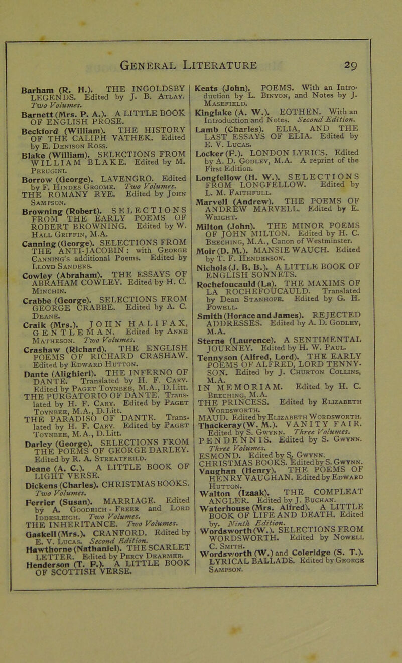 Barham (R. H.). THE INGOLDSBY LEGENDS. Edited by J. B. Atlay. Two Volumes. Barnett (Mrs. P. A.). A LITTLE BOOK OF ENGLISH PROSE. Beckford (William). THE HISTORY OF THE CALIPH VATHEK. Edited by E. Denison Ross. Blake (William). SELECTIONS FROM WILLIAM BLAKE. Edited by M. Perugini. Borrow (George). LAVENGRO. Edited by F. Hindes Groome. Two Volumes. THE ROMANY RYE. Edited by John Sampson. Browning (Robert). SELECTIONS FROM THE EARLY POEMS OF ROBERT BROWNING. Edited by W. Hall Griffin, M.A. Canning (George). SELECTIONS FROM THE ANTI-JACOBIN : with George Canning’s additional Poems. Edited by Lloyd Sanders. Cowley (Abraham). THE ESSAYS OF ABRAHAM COWLEY. Edited by H. C. Minchin. Crabbe (George). SELECTIONS FROM GEORGE CRABBE. Edited by A. C. Deane. Craik (Mrs.). JOHN HALIFAX, GENTLEMAN. Edited by Anne Matheson. Two Volumes. Crashaw (Richard). THE ENGLISH POEMS OF RICHARD CRASHAW. Edited by Edward Hutton. Dante (Alighieri). THE INFERNO OF DANTE. Translated by H. F. Cary. Edited by Paget Toynbee, M.A., D.I.itt. THE PURGATORIO OF DANTE. Trans- lated by H. F. Cary. Edited by Paget Toynbee, M.A., D.Litt. THE PARADISO OF DANTE. Trans- lated by H. F. Cary. Edited by Paget Toynbee, M.A., D.Litt. Darley (George). SELECTIONS FROM THE POEMS OF GEORGE DARLEY. Edited by R. A. Streatfeild. Deane (A. C.). A LITTLE BOOK OF LIGHT VERSE. Dickens (Charles). CHRISTMAS BOOKS. Two Volumes. Ferrier (Susan). MARRIAGE. Edited by A. Goodrich - Freer and Lord Iddesletgh. Two Volumes. THE INHERITANCE. Two Volumes. Gaskeil(Mrs.). CRANFORD. Edited by E. V. Lucas. Second Edition. Hawthorne (Nathaniel). THE SCARLET LETTER. Edited by Percy Dearmer. Henderson (T. F.). A LITTLE BOOK OF SCOTTISH VERSE. Keats (John). POEMS. With an Intro- duction by L. Binyon, and Notes by J. Masefield. Kinglake (A. W.). EOTHEN. With an Introduction and Notes. Second Edition. Lamb (Charles). ELIA, AND THE LAST ESSAYS OF ELIA. Edited by E. V. Lucas. Locker (F.). LONDON LYRICS. Edited by A. D. Godley, M.A. A reprint of the First Edition. Longfellow (H. W.). SELECTIONS FROM LONGFELLOW. Edited by L. M. Faithfull. Marvell (Andrew). THE POEMS OF ANDREW MARVELL. Edited by E. Wright. Milton (John). THE MINOR POEMS OF JOHN MILTON. Edited by H. C. Beeching, M.A., Canon of Westminster. Moir(D. M.). MANSIE WAUCH. Edited by T. F. Henderson. Nichols (J. B. B.). A LITTLE BOOK OF ENGLISH SONNETS. Rochefoucauld (La). THE MAXIMS OF LA ROCHEFOUCAULD. Translated by Dean Stanhope. Edited by G. H. Powell. Smith (Horace and James). REJECTED ADDRESSES. Edited by A. D. Godley, M. A. Sterna (Laurence). A SENTIMENTAL JOURNEY. Edited by H. W. Paul. Tennyson (Alfred, Lord). THE EARLY POEMS OF ALFRED, LORD TENNY- SON. Edited by J. Churton Collins, M.A. IN MEMORIAM. Edited by H. C. Beeching, M.A. THE PRINCESS. Edited by Elizabeth Wordsworth. MAUD. Edited by Elizabeth Wordsworth. Thackeray(W. M.). VANITY FAIR. Edited by S. Gwynn. Three Volumes. PENDENNIS. Edited by S. Gwynn. Three Volumes. ESMOND. Edited by S, Gwynn. CHRISTMAS BOOKS. Edited by S. Gwynn. Vaughan (Henry). THE POEMS OF HENRY VAUGHAN. Edited by Edward Hutton. Walton (Izaak). THE COMPLEAT ANGLER. Edited by J. Buchan. Waterhouse (Mrs. Alfred). A LITTLE BOOK OF LIFE AND DEATH. Edited by. Ninth Edition. Wordsworth (W.). SELECTIONS FROM WORDSWORTH. Edited by Nowell ^ Smith. Wordsworth (W.) and Coleridge (S. T.). LYRICAL BALLADS. Edited by George Sampson.