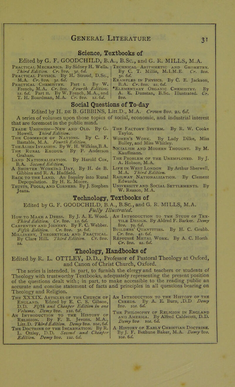 Science, Textbooks of Edited by G. F. GOODCHILD, B. Practical Mechanics. By Sidney H. Wells. Third Edition. Cr. 8 vo. 3.V. 6d. Practical Physics. By H. Stroud, D.Sc., M.A. Cr. 8vo. 3s. 6d. Practical Chemistry. Part l By W. French, M.A. Cr. 8vo. Fourth Edition, is. 6d. Part 11. By W. French, M.A., and T. H. Boardman, M.A. Cr. 8vo. is. 6d. A., B.Sc., and G. R. MILLS, M.A. Technical Arithmetic and Geometry. By C. T. Millis, M.I.M.E. Cr. 8vo. 3-r. 6d. Examples in Physics. By C. E. Jackson, B.A. Cr. 8vo. 2s. 6d. ’Elementary Organic Chemistry. By A. E. Dunstan, B.Sc. Illustrated. Cr. 8 vo. Social Questions of To-day Edited by H. DE B. GIBBINS, Litt.D., M.A. Crown 8vo. 2s. 6d. A series of volumes upon those topics of social, economic, and industrial interest that are foremost in the public mind. Trade Unionism—New and Old. By G. Howell. Third Edition. The Commerce of Nations. By C. F. Bastable, M.A. Fourth Edition. The Alien Invasion. ByW. H. Wilkins, B.A. The Rural Exodus. By P. Anderson Graham. Land Nationalization. By Harold Cox, B.A. Second Edition. A Shorter Working Day, By H. de B. Gibbins and R. A. Hadfield. Back to the Land. An Inquiry into Rural Depopulation. By H. E. Moore. Trusts, Pools, and Corners. By J. Stephen Jeans. The Factory System. By R. W. Cooke Taylor. Women’s Work. By Lady Dilke, Miss Bulley, and Miss Whitley. Socialism and Modern Thought. By M. Kauffmann. The Problem of the Unemployed. By J. A. Hobson, M.A. Life in West London By Arthur Sherwell, M.A. Third Edition. Railway Nationalization. By Clement Edwards. University and Social Settlements. By W. Reason, M.A. Technology, Textbooks of Edited by G. F. GOODCHILD, B. A., B.Sc., and G. R. MILLS, M.A. Fully Illustrated. How to Make a Dress. By J. A. E. Wood. Third Edition. Cr. 8zw. is. 6d. Carpentry and Joinery. By F. C. Webber. Fifth Edition. Cr. 8vo. zs- t>d. Millinery, Theoretical and Practical. By Clare Hill. 'Third Edition. Cr. &vo. IS. An Introduction to the Study of Tex- tile Design. By Aldred F. Barker. Demy 8vo. 7 r. tsd. Builders' Quantities. By H. C. Grubb. Cr. 8vo, 4.1. 6d. R£pouss£ Metal Work. By A. C. Horth Cr. &vo. 2s. 6d. Theology, Handbooks of Edited by R. L. OTTLEY, D.D., Professor of Pastoral Theology at Oxford, and Canon of Christ Church, Oxford. The series is intended, in part, to furnish the clergy and teachers or students of Theology with trustworthy Textbooks, adequately representing the present position of the questions dealt with; in part, to make accessible to the reading public an accurate and concise statement of facts and principles in all questions bearing on Theology and Religion. The XXXIX. Articles of the Church of England. Edited by E. C. S. Gibson, D.D. Fifth and Cheaper Edition in one Volume. Demy 8vo. 1 is. 6d. An Introduction to the History of Religion. By F. B. Jevons. M.A., Litt.D. Third Edition. Dcmyivo. 10s. (id. The Doctrine of the Incarnation. By R. L. Ottley, D.D. Second and Cheaper Edition. Demy 8vo. 1 is. (id. An Introduction to the History of the Creeds. By A. E. Burn, .D.D Demy 8vo. 1 or. 6d. The Philosophy of Religion in England and America. By Alfred Caldecott, D.D. Demy 8vo 10s. 6d. A History of Early Christian Doctrine. ByJ. F. Bethune Baker, M.A. Demy 6vo. 10s. 6 d.