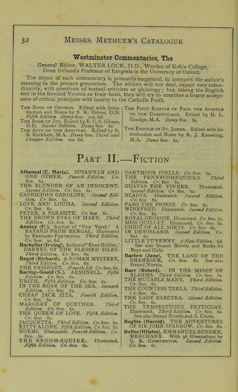 Westminster Commentaries, The General Editor, WALTER LOCK, D.D., Warden of Kebie College, Dean Ireland’s Professor of Exegesis in the University of Oxford. The object of each commentary is primarily exegetical, to interpret the author’s meaning to the present generation. The editors will not deal, except very subor- dinate^, with questions of textual criticism or philology; but, taking the English text in the Revised Version as their basis, they will try to combine a hearty accept- ance of critical principles with loyalty to the Catholic Faith. The Book of Genesis. Edited with Intro- duction and Notes by S. R. Driver, D.D. Fifth Edition Demy 87/e. 10s. 6d. The Book of Job. Edited by E. C. S. Gibson, D. D. Second Edition. Demy 8vo. 6s. The Acts of the Apostles. Edited by R. B. Rackham, M.A. Demy 8vo. Third and Cheaper Edition, ioj. 6d. The First Epistle of Paul the Apostle to the Corinthians. Edited by H. L. Goudge, M.A. Demy 8vo. 6s. The Epistle of St. James. Edited with In- troduction and Notes by R. J. Knowling, M.A. Demy 8vo. 6s. Part II.—Fiction Albanesl (E. Maria). SUSANNAH AND ONE OTHER. Fourth Edition. Cr. 87/e. 6r. THE BLUNDER OF AN INNOCENT. Second Edition. Cr. 8zto. 6s. CAPRICIOUS CAROLINE. Second Edi- tion. Cr. 8710. 6s. LOVE AND LOUISA. Second Edition. Cr. 8vo. 6s. PETER, A PARASITE. Cr. 8z/e. 6r. THE BROWN EYES OF MARY. Third Edition. Cr. 87/e. 6s. Anstey (F.). Author of ‘Vice Versa.’ A BAYARD FROM BENGAL. Illustrated by Bernard Partridge. Third Edition. Cr. 87/e. 37. 6d. Bacheller (Irving), Author of‘Eben Holden.’ DARREL OF THE BLESSED ISLES. Third Edition. Cr. 87/e. 6s. Bagot (Richard). A ROMAN MYSTERY. Third Edition. Cr. 87/e. 6s. THE PASSPORT. Fourth Ed. Cr. 87/e. 6r. Baring-Gould (S.). ARMINELL. Fifth Edition. Cr. 87/e. 6j. URITH. Fifth Edition. Cr. 87/e. 6r. IN THE ROAR OF THE SEA. Seventh Edition. Cr. 87/e. 6r. CHEAP JACK ZITA. Fourth Edition. Cr. 87/e. 6r. MARGERY OF QUETHER. Third Edition. Cr. 87/e. 6s. THE QUEEN OF LOVE. Fifth Edition. Cr. 87/e. 6r. JACQUETTA. Third Edition. Cr-Kvo. 6s. KITTY ALONE. Fifth Edition. Cr.&vo. 6s. NOEMI. Illustrated. Fourth Edition. Cr. 87jo. 6s. THE BROOM-SQUIRE. Illustrated. DARTMOOR IDYLLS. Cr. 8?/e. 6s. THE PENNYCOMEQUICKS. Third Edition. Cr. 87’o. 6s. GUAVAS THE TINNER. Illustrated. Second Edition. Cr. 87>0. 6s. BLADYS. Illustrated. Second Edition. Cr. 87>e. 6s. PABO THE PRIEST. Cr. 87to. 6s. WINEFRED. Illustrated. Second Edition. Cr. 87'0. 6i. ROYAL GEORGIE. Illustrated. Cr. 87/e. 6s. MISS QUILLET. Illustrated. Cr. 8vo. 6s. CHRIS OF ALL SORTS. Cr. 87/e. 6s. IN DEWISLAND. Second Edition. Cr. 8r/e. 6s. LITTLE TU’PENNY. A New Edition. 6d. See also Strand Novels and Books for Boys and Girls. Barlow (Jane). THE LAND OF THE SHAMROCK. Cr. 87/e. 6s. See also Strand Novels. Barr (Robert). IN THE MIDST OF ALARMS. Third Edition. Cr. 87»e. 6s. THE MUTABLE MANY. Third Edition. Cr. 87/e. 6s. THE COUNTESS TEKLA. Third Edition. Cr. 87/e. 6s. THE LADY ELECTRA. Second Edition. Cr. 87/e. 6i. THE TEMPESTUOUS PETTICOAT. Illustrated. Third Edition. Cr. 87/e. 6s. See also Strand Novels and S. Crane. Begble (Harold). THE ADVENTURES OF SIR JOHN SPARROW. Cr. 87/e. 6s. Belloc(Hilaire). EMMANUEL BURDEN, MERCHANT. With 36 Illustrations by G. K. Chesterton. Second Edition