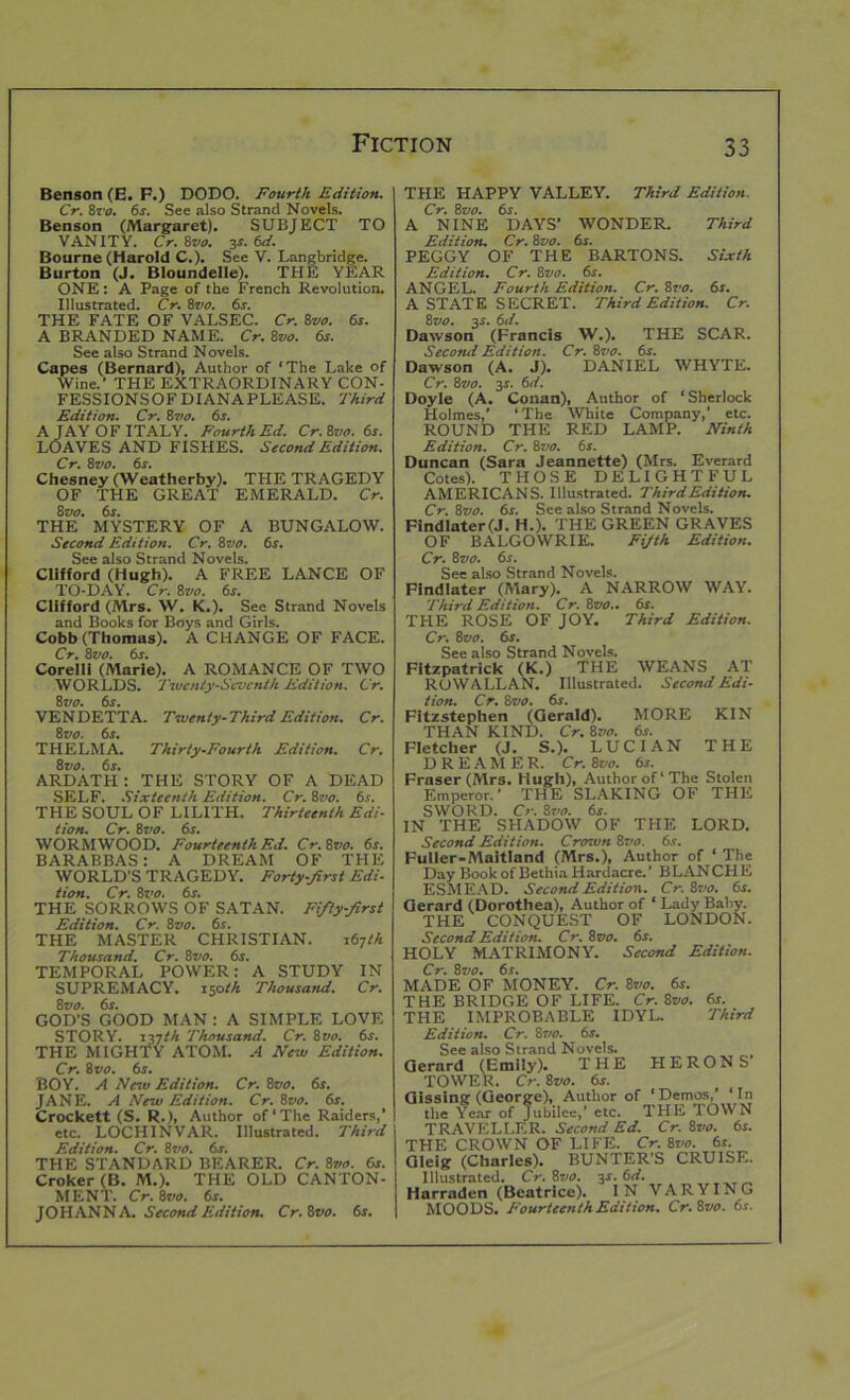 Benson (E. F.) DODO. Fourth Edition. Cr. 8ro. 6s. See also Strand Novels. Benson (Margaret). SUBJECT TO VANITY. Cr. 8vo. 3s. 6d. Bourne (Harold C.). See V. Langbridge. Burton (J. Bloundelle). THE YEAR ONE: A Page of the French Revolution. Illustrated. Cr. 8vo. 6s. THE FATE OF VALSEC. Cr. 8vo. 6s. A BRANDED NAME. Cr.Svo. 6s. See also Strand Novels. Capes (Bernard), Author of ‘The Lake of Wine.’ THE EXTRAORDINARY CON- FESSIONSOFDIANAPLEASE. Third Edition. Cr. 8vo. 6s. A JAY OF ITALY. Fourth Ed. Cr. Svo. 6s. LOAVES AND FISHES. Second Edition. Cr. 8vo. 6s. Chesney (Weatherby). THE TRAGEDY OF THE GREAT EMERALD. Cr. Svo. 6s. THE MYSTERY OF A BUNGALOW. Second Edition. Cr. Svo. 6s. See also Strand Novels. Clifford (Hugh). A FREE LANCE OF TO-DAY. Cr. Svo. 6s. Clifford (Mrs. W. K.). See Strand Novels and Books for Boys and Girls. Cobb (Thomas). A CHANGE OF FACE. Cr. Svo. 6s. Corelli (Marie). A ROMANCE OF TWO WORLDS. Twenty-Seventh Edition. Cr. Svo. 6s. VENDETTA. Twenty-Third Edition. Cr. Svo. 6s. THELMA. Thirty-Fourth Edition. Cr. Svo. 6s. ARDATH : THE STORY OF A DEAD SELF. Sixteenth Edition. Cr. Svo. 6s. THE SOUL OF LILITH. Thirteenth Edi- tion. Cr. Svo. 6s. WORMWOOD. Fourteenth Ed. Cr. Svo. 6s. BARABBAS: A DREAM OF THE WORLD’S TRAGEDY. Forty-first Edi- tion. Cr. Svo. 6s. THE SORROWS OF SATAN. Fifty-first Edition. Cr. Svo. 6s. THE MASTER CHRISTIAN. 167 th Thousand. Cr. Svo. 6s. TEMPORAL POWER: A STUDY IN SUPREMACY. 150th Thousand. Cr. Svo. 6s. GOD’S GOOD MAN: A SIMPLE LOVE STORY. 137th Thousand. Cr. Svo. 6s. THE MIGHTY ATOM. A New Edition. Cr. Svo. 6s. BOY. A New Edition. Cr. Svo. 6s. JANE. A New Edition. Cr. Svo. 6s. Crockett (S. R.), Author of‘The Raiders,’ etc. LOCHINVAR. Illustrated. Third Edition. Cr. Svo. 6s. THE STANDARD BEARER. Cr. Svo. 6s. Croker (B. M.). THE OLD CANTON- MENT. Cr. Svo. 6s. JOHANNA. Second Edition. Cr.Svo. 6s. THE HAPPY VALLEY. Third Edition. Cr. Svo. 6s. A NINE DAYS’ WONDER. Third Edition. Cr. Svo. 6s. PEGGY OF THE BARTONS. Sixth Edition. Cr. Svo. 6s. ANGEL. Fourth Edition. Cr. 8vo. 6s. A STATE SECRET. Third Edition. Cr. Svo. 3s. 6d. Dawson (Francis W.). THE SCAR. Secontl Edition. Cr. Svo. 6s. Dawson (A. J). DANIEL WHYTE. Cr. Svo. 3$. 6d. Doyle (A. Conan), Author of ‘Sherlock Holmes,' ‘The White Company,’ etc. ROUND THE RED LAMP. Ninth Edition. Cr. Svo. 6s. Duncan (Sara Jeannette) (Mrs. Everard Cotes). THOSE DELIGHTFUL AMERICANS. Illustrated. Third Edition. Cr. Svo. 6s. See also Strand Novels. FlndIater(J. H.). THE GREEN GRAVES OF BALGOWRIE. Fifth Edition. Cr. Svo. 6s. See also Strand Novels. Findlater (Mary). A NARROW WAY. Third Edition. Cr. Svo.. 6s. THE ROSE OF JOY. Third Edition. Cr. Svo. 6s. See also Strand Novels. Fitzpatrick (K.) THE WEANS AT ROWALLAN. Illustrated. Second Edi- tion. Cr. Svo. 6s. Fitzstephen (Gerald). MORE KIN THAN KIND. Cr. Svo. 6s. Fletcher (J. S.). LUCIAN THE DREAMER. Cr. Svo. 6s. Fraser (Mr3. Hugh), Author of‘The Stolen Emperor.’ THE SLAKING OF THE SWORD. Cr. Svo. 6s. IN THE SHADOW OF THE LORD. Second Edition. Croivti Svo. 6s. Fuller-Maitland (Mrs.), Author of ‘ The Day Book of Bethia Hardacre.’ BLANCHE ESMEAD. Second Edition. Cr.Svo. 6s. Gerard (Dorothea), Author of ‘ Lady Baby. THE CONQUEST OF LONDON. Second Edition. Cr. Svo. 6s. HOLY MATRIMONY. Second Edition. Cr. Svo. 6s. VIADE OF MONEY. Cr. Svo. 6s. rHE BRIDGE OF LIFE. Cr. Svo. 6s. rHE IMPROBABLE IDYL. Third Edition. Cr. Svo. 6s. See also Strand Novels. Gerard (Emily). THE HERONS TOWER. Cr. Svo. 6s. Gissing (George), Author of ‘Demos,’ ‘In the Year of Jubilee,’ etc. THE TOWN TRAVELLER. Second Ed. Cr. Svo. 6s. THE CROWN OF LIFE. Cr. Svo. 6s. Oleig (Charles). BUNTER’S CRUISE. Illustrated. Cr.Svo. 3 s.6d. Harraden (Beatrice). IN VARYING MOODS. Fourteenth Edition. Cr.Svo. 6s.