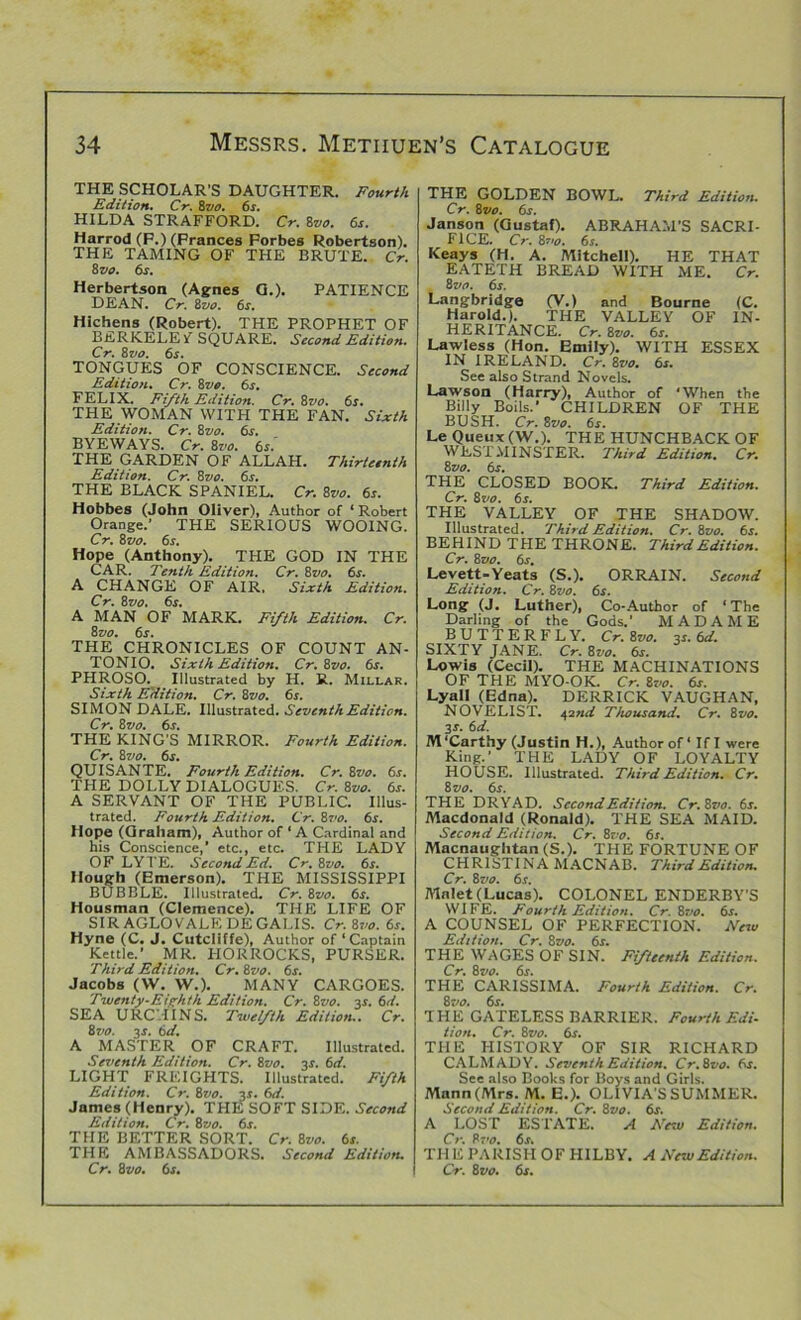 THE SCHOLAR’S DAUGHTER. Fourth Edition. Cr. 8vo. 6s. HILDA STRAFFORD. Cr. 8vo. 6s. 8 vo. 6s. Herbertson (Agnes G.). PATIENCE DEAN. Cr. 8zto. 6s. Hichens (Robert). THE PROPHET OF BERKELEY SQUARE. Second Edition. Cr. 8vo. 6s. TONGUES OF CONSCIENCE. Second Edition. Cr. 8vo. 6s. FELIX. Fifth Edition. Cr. 8vo. 6s. THE WOMAN WITH THE FAN. Sixth Edition. Cr. 8vo. 6s. BYE WAYS. Cr. 8 vo. 6s. THE GARDEN OF ALLAH. Thirteenth Edition. Cr. 8vo. 6s. THE BLACK SPANIEL. Cr. 8vo. 6s. Hobbes (John Oliver), Author of ‘ Robert Orange.’ THE SERIOUS WOOING. Cr. 8vo. 6s. Hope (Anthony). THE GOD IN THE CAR. Tenth Edition. Cr. 8vo. 6s. A CHANGE OF AIR, Sixth Edition. Cr. 8vo. 6s. A MAN OF MARK. Fifth Edition. Cr. 8z>o. 6s. THE CHRONICLES OF COUNT AN- TONIO. Sixth Edition. Cr. 8vo. 6s. PHROSO. Illustrated by H. R. Millar. Sixth Edition. Cr. 8vo. 6s. SIMON DALE. Illustrated. Seventh Edition. Cr. 8 vo. 6s. THE KING’S MIRROR. Fourth Edition. Cr. 8 vo. 6s. QUISANTE. Fourth Edition. Cr. 8vo. 6s-. THE DOLLY DIALOGUES. Cr. 8vo. 6s. A SERVANT OF THE PUBLIC. Illus- trated. Fourth Edition. Cr. 87>o. 6s. Hope (Graham), Author of ‘A Cardinal and his Conscience,* etc., etc. THE LADY OF LYTE. Second Ed. Cr. 8vo. 6s. Hough (Emerson). THE MISSISSIPPI BUBBLE. Illustrated. Cr. 8vo. 6s. Housman (Clemence). THE LIFE OF SIR AGLOVALE DEGALIS. Cr. 8vo. 6s. Hyne (C. J. Cutcliffe), Author of ‘Captain Kettle.’ MR. HORROCKS, PURSER. Third Edition. Cr. 8vo. 6s. Jacobs (W. YV.). MANY CARGOES. Twenty-Eighth Edition. Cr. 8vo. 3s. 6d. SEA URCHINS. Twelfth Edition.. Cr. 8vo. 3s. 6d. A MASTER OF CRAFT. Illustrated. Seventh Edition. Cr. 8vo. 3s. 6d. LIGHT FREIGHTS. Illustrated. Fifth Edition. Cr. 8vo. 3s. 6d. James (Henry). THE SOFT SIDE. Second Edition. Cr. 8vo. 6s. THE BETTER SORT. Cr. 8vo. 6s. THE AMBASSADORS. Second Edition. THE GOLDEN BOWL. Third Edition. Cr. 8vo. 6s. Janson (Gustaf). ABRAHAM’S SACRI- FICE. Cr. 87>o. 6s. Keays (H. A. Alitchell). HE THAT EATETH BREAD WITH ME. Cr. 8 vo. 6s. Langbridge (V.) and Bourne (C. Harold.). THE VALLEY OF IN- HERITANCE. Cr. 8vo. 6s. Lawless (Hon. Emily). WITH ESSEX IN IRELAND. Cr. 8vo. 6s. See also Strand Novels. Lawson (Harry), Author of ‘When the Billy Boils.* CHILDREN OF THE BUSH. Cr. 8vo. 6s. Le Queux (W.). THE HUNCHBACK OF WESTMINSTER. Third Edition. Cr. 8 vo. 6s. THE CLOSED BOOK. Third Edition. Cr. 8vo. 6s. THE VALLEY OF THE SHADOW. Illustrated. Third Edition. Cr. 8vo. 6s. BEHIND THE THRONE. Third Edition. Cr. 8vo. 6s. Levett-Yeats (S.). ORRAIN. Second Edition. Cr. 8vo. 6s. Long (J. Luther), Co-Author of ‘The Darling of the Gods.’ MADAME BUTTERFLY. Cr. 8vo. 3s. 6d. SIXTY JANE. Cr. 8vo. 6s. Lowis (Cecil). THE MACHINATIONS OF THE MYO-OK. Cr. 8vo. 6s. Lyall (Edna). DERRICK VAUGHAN, NOVELIST. 42nd Thousand. Cr. 8vo. 3s. 6d. M ‘Carthy (Justin H.), Author of ‘ If I were King.’ THE LADY OF LOYALTY HOUSE. Illustrated. Third Edition. Cr. 8vo. 6s. THE DRYAD. Second Edition. Cr.8vo. 6s. Macdonald (Ronald). THE SEA MAID. Second Edition. Cr. 8vo. 6s. Macnaughtan (S.). THE FORTUNE OF CHRISTINA MACNAB. Third Edition. Cr. 87to. 6s. Malet (Lucas). COLONEL ENDERBY’S WIFE. Fourth Edition. Cr. 8vo. 6s. A COUNSEL OF PERFECTION. New Edition. Cr. 8vo. 6s. THE WAGES OF SIN. Fifteenth Edition. Cr. 8 vo. 6s. THE CARISSIMA. Fourth Edition. Cr. 8vo. 6s. THE GATELESS BARRIER. Fourth Edi- tion. Cr. 8vo. 6s. THE HISTORY OF SIR RICHARD CALMADY. Seventh Edition. Cr.8vo. 6s. See also Books for Boys and Girls. Mann (Airs. M. E.). OLIVIA’S SUMMER. Second Edition. Cr. 8vo. 6s. A LOST ESTATE. A New Edition. Cr. 87>o. 6s. TH E PARISH OF HILBY. A New Edition.