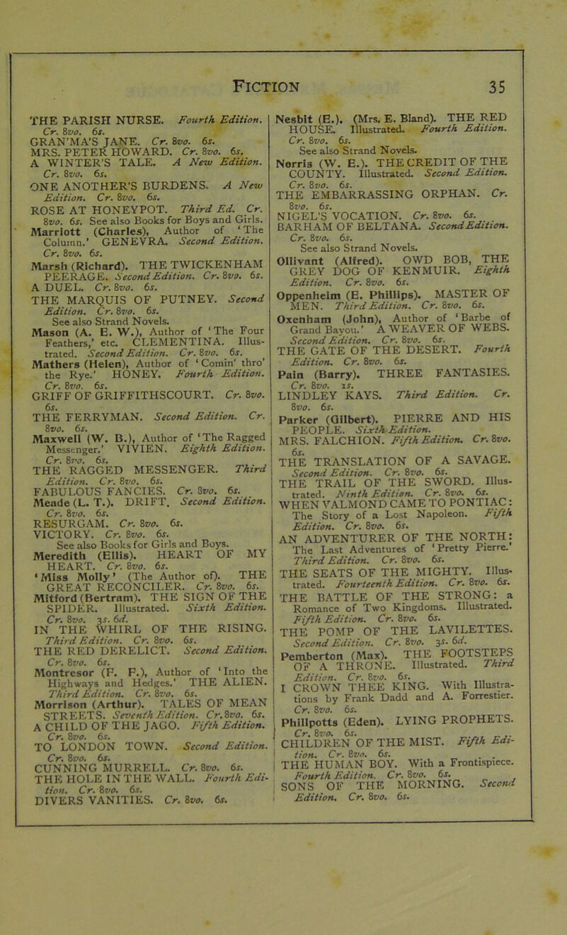 THE PARISH NURSE. Fourth Edition. Cr. 8 vo. 6s. GRAN’MA’S JANE. Cr. 8vo. 6s. MRS. PETER HOWARD. Cr. 8vo. 6s. A WINTER'S TALE. A New Edition. Cr. 8 vo. 6r. ONE ANOTHER’S BURDENS. A New Edition. Cr. 8vo. 6s. ROSE AT HONEYPOT. Third Ed. Cr. 8vo. 6s. See also Books for Boys and Girls. Marriott (Charles), Author of 1 The Column.’ GENEVRA. Second Edition. Cr. 8 vo. 6s. Marsh (Richard). THE TWICKENHAM PEERAGE. Second Edition. Cr.ivo. 6s. A DUEL. Cr. 8vo. 6s. THE MARQUIS OF PUTNEY. Second Edition. Cr. ivo. 6s. See also Strand Novels. Mason (A. E. W.), Author of ‘The Four Feathers,’ etc. CLEMENTINA. Illus- trated. Second Edition. Cr. 8vo. 6r. Mathers (Helen), Author of ‘ Cornin’ thro’ the Rye.' HONEY. Fourth Edition. Cr. ivo. 6s. GRIFF OF GRIFFITIISCOURT. Cr. 8vo. Nesblt (E.). (Mrs. E. Bland). THE RED HOUSE. Illustrated. Fourth Edition. Cr. 8 vo. 6s. See also Strand Novels. Norris (W. E.). THE CREDIT OF THE COUNTY. Illustrated. Second Edition. Cr. 8 vo. 6s. THE EMBARRASSING ORPHAN. Cr. 8 vo. 6s. NIGEL’S VOCATION. Cr. 8vo. 6s. BARHAM OF BELT ANA. SecondEdition. Cr. 8zio. 6s. See also Strand Novels. Ollivant (Alfred). OWD BOB, THE GREY DOG OF KEN MUIR. Eighth Edition. Cr. 8vo. 6s. Oppenheim (E. Phillips). MASTER OF MEN. Third Edition. Cr.ivo. 6s. Oxenham (John), Author of ‘Barbe of Grand Bayou.’ A WEAVER OF WEBS. Second Edition. Cr. 8vo. 6s. THR r.lTR OF THE DESERT. Fourth Edition. Cr. 8vo. 6s. Pain (Barry). THREE FANTASIES. Cr. 8vo. is. LINDLEY KAYS. Third Edition. Cr. THE FERRYMAN. Second Edition. Cr. 8 vo. 6r. Maxwell (W. B.), Author of‘The Ragged Messenger.’ VIVIEN. Eighth Edition. Cr. 87V. 6.r. THE RAGGED MESSENGER. Third Edition. Cr. 8vo. 6s. FABULOUS FANCIES. Cr. 3vo. 6s. Meade (L. T.). DRIFT. Second Edition. Cr. 8t>o. 6s. RESURGAM. Cr. 8vo. 6s. VICTORY. Cr. 8vo. 6s. See also Books for Girls and Boys. Meredith (Ellis). HEART OF MY HEART. Cr. 8vo. 6s. ‘ Miss Molly ’ (The Author of). THE GREAT RECONCILER. Cr. ivo. 6s. Mitford (Bertram). THE SIGN OF THE SPIDER. Illustrated. Sixth Edition. Cr. 8vo. 3-?. 6d. IN THE WHIRL OF THE RISING. Third Edition. Cr. 8vo. 6s. THE RED DERELICT. Second Edition. Cr. 8vo. 6s. Montresor (F. F.), Author of ‘Into the Highways and Hedges.’ THE ALIEN. Third Edition. Cr. ivo. 6s. Morrison (Arthur). TALES OF MEAN STREETS. Seventh Edition. Cr.ivo. 6s. A CHILD OF THE JAGO. Fifth Edition. Cr. ivo. 6s. TO LONDON TOWN. Second Edition. ' Cr. ivo. 6s. CUNNING MURRELL. Cr.ivo. 6s. THE HOLE IN THE WALL. Fourth Edi- tion. Cr. ivo. 6s. DIVERS VANITIES. Cr. 8vo. 6s. ivo. 6s. Parker (Gilbert). PIERRE AND HIS PEOPLE. Sixth Edition. MRS. FALCHION. Fifth Edition. Cr.ivo. 6s» THE TRANSLATION OF A SAVAGE. Second Edition. Cr. ivo. 6s. THE TRAIL OF THE SWORD. Illus- trated. Ninth Edition. Cr. ivo. 6s. WHEN VALMOND CAME TO PONTIAC: The Story of a Lost Napoleon. Fifth Edition. Cr. ivo. 6s. AN ADVENTURER OF THE NORTH: The Last Adventures of ‘Pretty Pierre. Third Edition. Cr. ivo. 6s. THE SEATS OF THE MIGHTY. Illus- trated. Fourteenth Edition. Cr. ivo. 6s. THE BATTLE OF THE STRONG: a Romance of Two Kingdoms. Illustrated. Fifth Edition. Cr. ivo. 6s. THE POMP OF THE LAVILETTES. Second Edition. Cr. is/o. 3s. 6d. Pemberton (Max). THE FOOTSTEPS OF A THRONE. Illustrated. Third Edition. Cr. ivo. 6s. I CROWN THEE KING. With Illustra- tions by Frank Dadd and A. Forrestier. Cr. 8vo. 6f. Phi 11 potts (Eden). LYING PROPHEIS. Cr.ivo. 6s. CHILDREN OF THE MIST. Fifth Edi- tion. Cr. ivo. 6s. . . THE HUMAN BOY. With a Frontispiece. Fourth Edition. Cr. ivo. 6s. SONS OF THE MORNING. Second Edition. Cr. ivo. 6s.