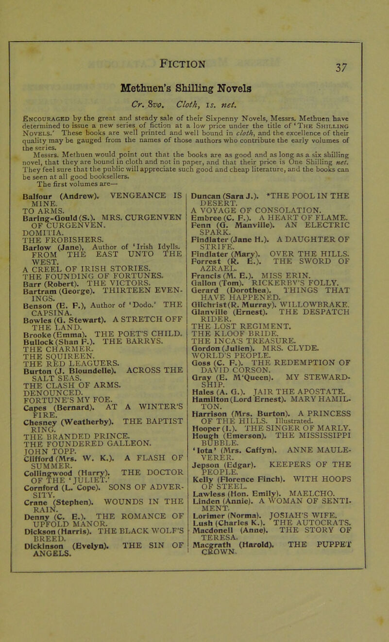 Methuen’s Shilling Novels Cr. Svo. Cloth, is. net. Encouraged by the great and steady sale of their Sixpenny Novels, Messrs. Methuen have determined to issue a new series of fiction at a low price under the title of‘The Shilling Novels.' These books are well printed and well bound in cloth, and the excellence of their quality may be gauged from the names of those authors who contribute the early volumes of the series. Messrs. Methuen would point out that the books are as good and as long as a six shilling novel, that they are bound in cloth and not in paper, and that their price is One Shilling net. They feel sure that the public will appreciate such good and cheap literature, and the books can be seen at all good booksellers. The first volumes are— Balfour (Andrew). VENGEANCE IS MINE. TO ARMS. Baring-Gould (S.). MRS. CURGENVEN OF CURGENVEN. DOMITIA. THE FROBISHERS. Barlow (Jane), Author of ‘ Irish Idylls. FROM THE EAST UNTO THE WEST. A CREEL OF IRISH STORIES. THE FOUNDING OF FORTUNES. Barr (Robert). THE VICTORS. Bartram (George). THIRTEEN EVEN- INGS. Benson (E. F.), Author of ‘Dodo.’ THE CAPSINA. Bowles (G. Stewart). A STRETCH OFF THE LAND. Brooke (Emma). THE POET’S CHILD. Bullock (Shan F.). THE BARRYS. THE CHARMER. THE SQUIREEN. THE RED LEAGUERS. Burton (J. Bloundelle). SALT SEAS. THE CLASH OF ARMS DENOUNCED. FORTUNE’S MY FOE. Capes (Bernard). AT FIRE. Chesney (Weatherby). RING. THE BRANDED PRINCE. THE FOUNDERED GALLEON JOHN TOPP. Clifford (Mrs. W. K.). SUMMER. Collingwood (Harry). OF THE ‘JULIET.’ Cornford (L. Cope). SONS OF ADVER- SITY. Crane (Stephen). WOUNDS IN THE RAIN. Denny (C. E.). THE ROMANCE OF UPFOLD MANOR. Dickson (Harris). THE BLACK WOLF’S BREED, ACROSS THE A WINTER'S THE BAPTIST A FLASH OF THE DOCTOR Dickinson (Evelyn). THE SIN OF ANGELS. Duncan (Sara J.). *THE POOL IN THE DESERT. A VOYAGE OF CONSOLATION. Embree (C. F.). A HEART OF FLAME. Fenn (G. Manville). AN ELECTRIC SPARK. Find later (Jane H.). A DAUGHTER OF STRIFE. Findlater (Mary). OVER THE HILLS. Forrest (R. E.). THE SWORD OF AZRAEL. Francis (M. E.). MISS ERIN. Gallon (Tom). RICKERBY’S FOLLY. Gerard (Dorothea). THINGS THAT HAVE HAPPENED. Giichrist(R. Murray). WILLOWBRAKE. Glanville (Ernest). THE DESPATCH RIDER. THE LOST REGIMENT. THE KLOOF BRIDE. THE INCA’S TREASURE. Gordon (Julien). MRS. CLYDE. WORLD’S PEOPLE. Goss (C. F.). THE REDEMPTION OF DAVID CORSON. Gray (E. M‘Queen). MY STEWARD- SHIP. Hales (A. G.). JAIR THE APOSTATE. Hamilton (Lord Ernest). MARY HAMIL- TON. Harrison (Mrs. Burton). A PRINCESS OF THE HILLS. Illustrated. Hooper (I.). THE SINGER OF MARLY. Hough (Emerson). THE MISSISSIPPI BUBBLE. ‘Iota’ (Mrs. Caffyn). ANNE MAULE- VERER. Jepson (Edgar). KEEPERS OF THE PEOPLE. Kelly (Florence Finch). WITH HOOPS OF STEEL. Lawless (Hon. Emily). MAELCHO. Linden (Annie). A WOMAN OF SENTI- MENT, Lorimer (Norma). JOSIAH’S WIFE. Lush (Charles K.). THE AUTOCRATS. Macdonell (Anne). THE STORY OF TERESA’ Macgrath (Harold). THE PUPPET CROWN
