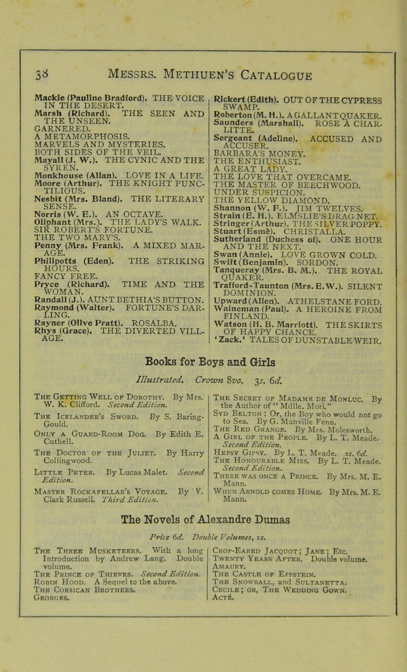 Mackie (Pauline Bradford). THE VOICE IN THE DESERT. Marsh (Richard). THE SEEN AND THE UNSEEN. GARNERED. A METAMORPHOSIS. MARVELS AND MYSTERIES. BOTH SIDES OF THE VEIL. Mayall (J. W.). THE CYNIC AND THE SYREN. Monkhouse (Allan). LOVE IN A LIFE. Moore (Arthur). THE KNIGHT PUNC- TILIOUS. Nesbit (Mrs. Bland). THE LITERARY SENSE. Norris (W. E.). AN OCTAVE. OHphant (Mrs.). THE LADY’S WALK. SIR ROBERT’S FORTUNE. THE TWO MARY’S. Penny (Mrs. Prank). A MIXED MAR. AGE. Phillpotts (Eden). THE STRIKING HOURS. FANCY FREE. Pryce (Richard). TIME AND THE WOMAN. Randall (J.). AUNT BETHIA’S BUTTON. Raymond (Walter). FORTUNE’S DAR- LING. Rayner (Olive Pratt). ROSALBA. Rhys (Grace). THE DIVERTED VILL- AGE. Rlckert (Edith). OUT OF THE CYPRESS SWAMP. Roberton(M. H.). A GALLANT QUAKER. Saunders (Marshall). ROSE A CHAR. LITTE. Sergeant (Adeline). ACCUSED AND ACCUSER. BARBARA’S MONEY. THE ENTHUSIAST. A GREAT LADY. THE LOVE THAT OVERCAME. THE MASTER OF BEECHWOOD. UNDER SUSPICION. THE YELLOW DIAMOND. Shannon (W. F.). JIM TWELVES. Strain (E. H.). ELMSLIE’S DRAG NET. Stringer (Arthur). THE SILVER POPPY. Stuart (Esmfc). CHRISTALLA. Sutherland (Duchess of). ONE HOUR AND THE NEXT. Swan (Annie). LOVE GROWN COLD. Swift (Benjamin). SORDON. Tanqueray (Mrs. B. M.). THE ROYAL QUAKER. Trafford-Taunton (Mrs. E. W.). SILENT DOMINION. Upward (Allen). ATHELSTANE FORD. Waineman (Paul). A HEROINE FROM FINLAND. Watson (H. B. Marriott). THE SKIRTS OF HAPPY CHANCE. ‘Zack.’ TALES OF DUNSTABLE WEIR. Books for Boys and Girls Illustrated. Crown Svo. 31. 6d. The Getting Well of Dorothy. By Mrs. W. K. Clifford. Second Edition. The Icelander’s Sword. By S. Barintr- Gould. Only a Guard-Room Dog. By Edith E. Cuthell. The Doctor of the Juliet. By Harry Collingwood. Little Peter. By Lucas Malet. Second Edition. Master Rockafellar’s Voyage. By V. Clark Russell. Third Edition. The Secret of Madame de Monluc. By the Author of “ Mdlle. Mori.” Syd Belton : Or, the Boy who would not go to Sea. By G. Manville Fenn. The Red Grange. By Mrs. Molesworth. A Girl of the People. By L. T. Meade. Second Edition. Hepsy Gipsy. By L. T. Meade. 2s. Gd. The Honourable Miss. By L. T. Meade. Second Edition. There was once a Prince. By Mrs. M. E. Mann. When Arnold comes Home. By Mrs. M. E. Mann. The Novels of Alexandre Dumas Price 6d. Double Volumes, is. The Three Musketeers. With a long Introduction by Andrew Lang. Double volume. The Prince of Thieves. Second Edition. Robin Hood. A Sequel to the above. The Corsican Brothers. Georges. Crop-Eared Jacquot; Jane; Etc. Twenty Years After. Douisle volume, Amaury. The Castle of Eppstein. The Snowball, and Sultanetta. Cecile ; or, The Wedding Gown. Act6.