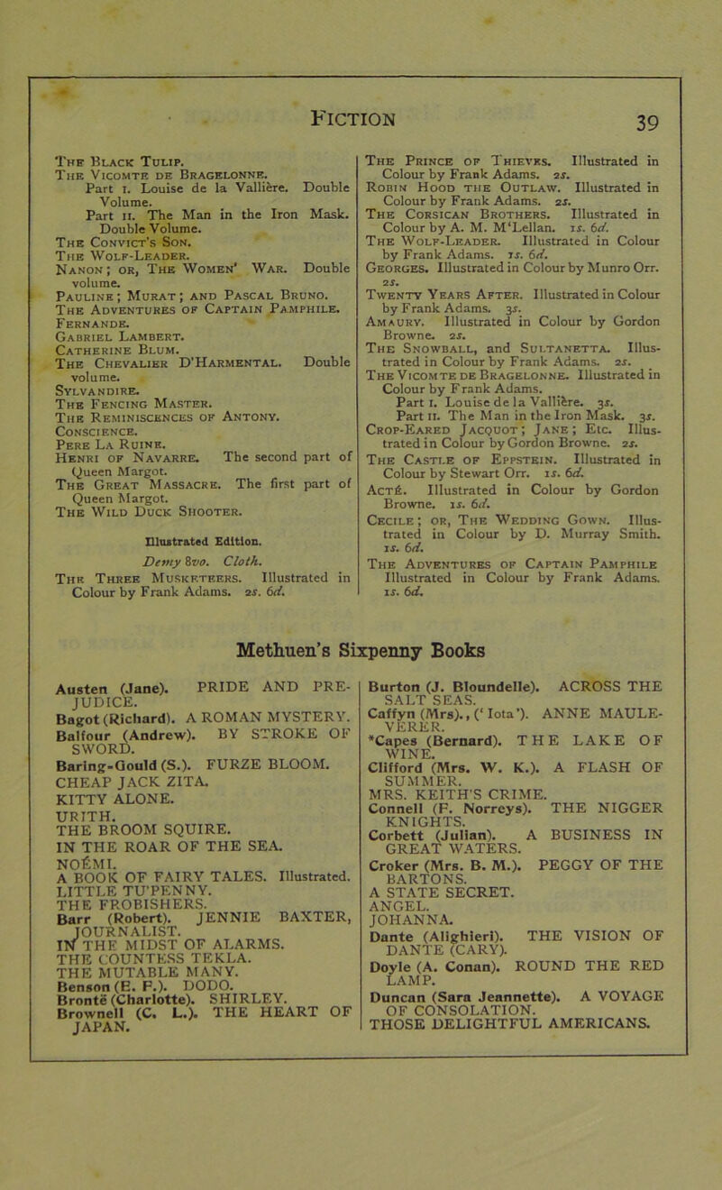 The Black Tulip. The Vicomte de Bragelonne. Part 1. I.ouise de la Valliere. Double Volume. Part 11. The Man in the Iron Mask. Double Volume. The Convict's Son. The Wolf-Leader. Nanon ; or, The Women’ War. Double volume. Pauline; Murat; and Pascal Bruno. The Adventures of Captain Pamphile. Fernande. Gabriel Lambert. Catherine Blum. The Chevalier D’Harmental. Double volume. Sylvan dire. The Fencing Master. The Reminiscences of Antony. Conscience. Pere La Ruine. Henri of Navarre. The second part of Queen Margot. The Great Massacre. The first part of Queen Margot. The Wild Duck Shooter. Illustrated Edition. Demy 8vo. Cloth. The Three Musketeers. Illustrated in Colour by F rank Adams. 2s. 6d. The Prince of Thieves. Illustrated in Colour by Frank Adams. 2s. Robin Hood the Outlaw. Illustrated in Colour by Frank Adams. 2s. The Corsican Brothers. Illustrated in Colour by A. M. M’Lellan. is. 6d. The Wolf-Leader. Illustrated in Colour by Frank Adams, is. 6d. Georges. Illustrated in Colour by Munro Orr. 2f. Twenty Years After. Illustrated in Colour by Frank Adams. 3s. Amaury. Illustrated in Colour by Gordon Browne. 2 s. The Snowball, and Sui.tanetta. Illus- trated in Colour by Frank Adams. 2r. The Vicomte de Bragelonne. Illustrated in Colour by F rank Adams. Parti. Louise de la Valli&re. 31. Part 11. The Man in the Iron Mask. 3*. Crop-Eared Jacquot; Jane; Etc. Illus- trated in Colour by Gordon Browne. 2s. The Castle of Eppstein. Illustrated in Colour by Stewart Orr. is. 6d. ActiL Illustrated in Colour by Gordon Browne, is. 6d. Cecile; or, The Wedding Gown. Illus- trated in Colour by D. Murray Smith. is. 6d. The Adventures of Captain Pamphile Illustrated in Colour by Frank Adams. is. 6d. Methuen’s Sixpenny Books Austen (Jane). PRIDE AND PRE- JUDICE. Bagot (Richard). A ROMAN MYSTERY. Balfour (Andrew). BY STROKE OF SWORD. Barlng-Gould (S.). FURZE BLOOM. CHEAP JACK ZITA. KITTY ALONE. URITH. THE BROOM SQUIRE. IN THE ROAR OF THE SEA. NOfiMI. A BOOK OF FAIRY TALES. Illustrated. LITTLE TU’PENNY. THE FROBISHERS. Barr (Robert). JENNIE BAXTER, JOURNALIST. IN THE MIDST OF ALARMS. THE COUNTESS TEKLA. THE MUTABLE MANY. Benson (E. F.). DODO. Bronte (Charlotte). SHIRLEY. Brownell (C. L.). THE HEART OF JAPAN. Burton (J. Bloundelle). ACROSS THE SALT SEAS. Caffyn (Mrs)., (‘ Iota’). ANNE MAULE- VERER. *Capes (Bernard). THE LAKE OF WINE. Clifford (Mrs. W. K.). A FLASH OF SUMMER. MRS. KEITH’S CRIME. Connell (F. Norreys). THE NIGGER KNIGHTS. Corbett (Julian). A BUSINESS IN GREAT WATERS. Croker (Mrs. B. M.). PEGGY OF THE BARTONS. A STATE SECRET. ANGEL. JOHANNA. Dante (Alighieri). THE VISION OF DANTE (CARY). Doyle (A. Conan). ROUND THE RED LAMP. Duncan (Sara Jeannette). A VOYAGE OF CONSOLATION. THOSE DELIGHTFUL AMERICANS.