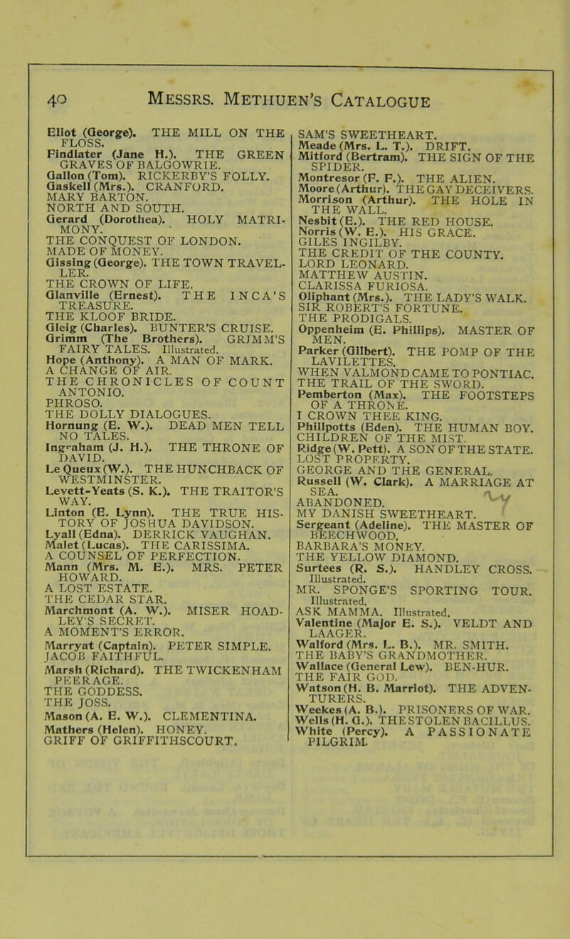 Eliot (George). THE MILL ON THE FLOSS. Findlater (Jane H.). THE GREEN GRAVES OF BALGOWRIE. Gallon (Tom). RICKERBY’S FOLLY. Gaskell (Mrs.). CRANFORD. MARY BARTON. NORTH AND SOUTH. Gerard (Dorothea). HOLY MATRI- MONY. THE CONQUEST OF LONDON. MADE OF MONEY. Gissing (George). THE TOWN TRAVEL- LER. THE CROWN OF LIFE. Glanville (Ernest). THE INCA’S TREASURE. THE KLOOF BRIDE. Gleig (Charles). BUNTER’S CRUISE. Grimm (The Brothers). GRJMM’S FAIRY TALES. Illustrated. Hope (Anthony). A MAN OF MARK. A CHANGE OF AIR. THE CHRONICLES OF COUNT ANTONIO. PHROSO. THE DOLLY DIALOGUES. Hornung (E. W.). DEAD MEN TELL NO TALES. Ingraham (J. H.). THE THRONE OF DAVID. Le Queux(W.). THE HUNCHBACK OF WESTMINSTER. Levett-Yeats (S. K.). THE TRAITOR’S WAY. Linton (E. Lynn). THE TRUE HIS- TORY OF JOSHUA DAVIDSON. Lyall (Edna). DERRICK VAUGHAN. Malet (Lucas). THE CARISSIMA. A COUNSEL OF PERFECTION. Mann (Mrs. M. E.). MRS. PETER HOWARD. A LOST ESTATE. THE CEDAR STAR. Marchmont (A. W.). MISER HOAD- LEY'S SECRET. A MOMENT'S ERROR. Marryat (Captain). PETER SIMPLE. JACOB FAITHFUL. Marsh (Richard). THE TWICKENHAM PEERAGE. THE GODDESS. THE JOSS. Mason (A. E. W.). CLEMENTINA. Mathers (Helen). HONEY. GRIFF OF GRIFFITHSCOURT. SAM’S SWEETHEART. Meade (Mrs. L. T.). DRIFT. Mitford (Bertram). THE SIGN OF THE SPIDER. Montresor (F. p.). THE ALIEN. Moore (Arthur). THE GAY DECEIVERS. Morrison (Arthur). THE HOLE IN THE WALL. Nesbit (E.). THE RED HOUSE. Norris (W. E.). HIS GRACE. GILES INGILBY. THE CREDIT OF THE COUNTY. LORD LEONARD. MATTHEW AUSTIN. CLARISSA FURIOSA. Oliphant (Mrs.). THE LADY'S WALK. SIR ROBERT’S FORTUNE. THE PRODIGALS. Oppenheim (E. Phillips). MASTER OF MEN. Parker (Gilbert). THE POMP OF THE LAVILETTES WHEN VALMONDCAMETO PONTIAC. THE TRAIL OF THE SWORD. Pemberton (Max). THE FOOTSTEPS OF A THRONE. I CROWN THEE KING. Phillpotts (Eden). THE HUMAN BOY. CHILDREN OF THE MIST. Ridge (W. Pett). A SON OF THE STATE. LOST PROPERTY. GEORGE AND THE GENERAL. Russell (W. Clark). A MARRIAGE AT SEA. n 0 ABANDONED. MY DANISH SWEETHEART. Sergeant (Adeline). THE MASTER OF BEECHWOOD. BARBARA’S MONEY. THE YELLOW DIAMOND. Surtees (R. S.). HANDLEY CROSS. Illustrated. MR. SPONGE’S SPORTING TOUR. Illustrated. ASK MAMMA. Illustrated. Valentine (Major E. S.). VELDT AND LAAGER. Walford (Mrs. L. B.). MR. SMITH. THE BABY’S GRANDMOTHER. Wallace (General Lew). BEN-HUR. THE FAIR GOD. Watson (H. B. Marriot). THE ADVEN- TURERS. Weekes (A. B.). PRISONERS OF WAR. Wells (H. G.). THESTOLEN BACILLUS. White (Percy). A PASSIONATE PILGRIM.