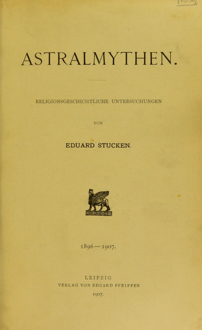 ASTRALMYTHEN RELIGIONSGESCHICHTLICHE UNTERSUCHUNGEN VON EDUARD STUCKEN. 1896—1907. LEIPZIG VERLAG VON EDUARD PFEIFFER 1907.