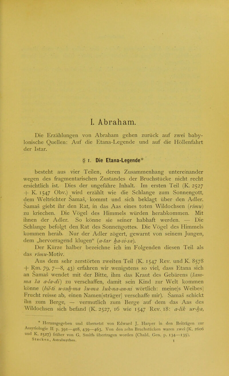 Die Erzählungen von Abraham gehen zurück auf zwei baby- lonische Quellen: Auf die Etana-Legende und auf die Höllenfahrt der Istar. § i. Die Etana-Legende* besteht aus vier Teilen, deren Zusammenhang untereinander wegen des fragmentarischen Zustandes der Bruchstücke nicht recht ersichtlich ist. Dies der ungefähre Inhalt. Im ersten Teil (K. 2527 -f- K. 1547 Obv.) wird erzählt wie die Schlange zum Sonnengott, dem Weltrichter Samas, kommt und sich beklagt über den Adler. Samas giebt ihr den Rat, in das Aas eines toten Wildochsen (rhnu) zu kriechen. Die Vögel des Himmels würden herabkommen. Mit ihnen der Adler. So könne sie seiner habhaft werden. — Die Schlange befolgt den Rat des Sonnengottes. Die Vögel des Himmels kommen herab. Nur der Adler zögert, gewarnt von seinem Jungen, dem „hervorragend klugen“ (a-tar ha-si-sci). Der Kürze halber bezeichne ich im Folgenden diesen Teil als das rhnu-Motiv. Aus dem sehr zerstörten zweiten Teil (K. 1547 Rev. und K. 8578 + Rm, 79, 7—8, 43) erfahren wir wenigstens so viel, dass Etana sich an Samas wendet mit der Bitte, ihm das Kraut des Gebärens (saw- ma sa a-la-di) zu verschaffen, damit sein Kind zur Welt kommen könne (bil-ti u-suh-ma su-ma suk-na-an-ni wörtlich: meinefs Weibes] Frucht reisse ab, einen Namenfsträger] verschaffe mir). Samas schickt ihn zum Berge, — vermutlich zum Berge auf dem das Aas des Wildochsen sich befand (K. 2527, 16 wie 1547 Rev. 18: a-lik ur-ha, * Ilerausgegeben und übersetzt von Edward J. Harper in den Beiträgen zur Assyriologie II p. 391—408, 439—463. Von den zehn Bruchstücken waren zwei (K. 2606 und K. 2527) früher von G. Smitlv übertragen worden (Chald. Gen. p. 134—135). Stucken, Astralmythen. I