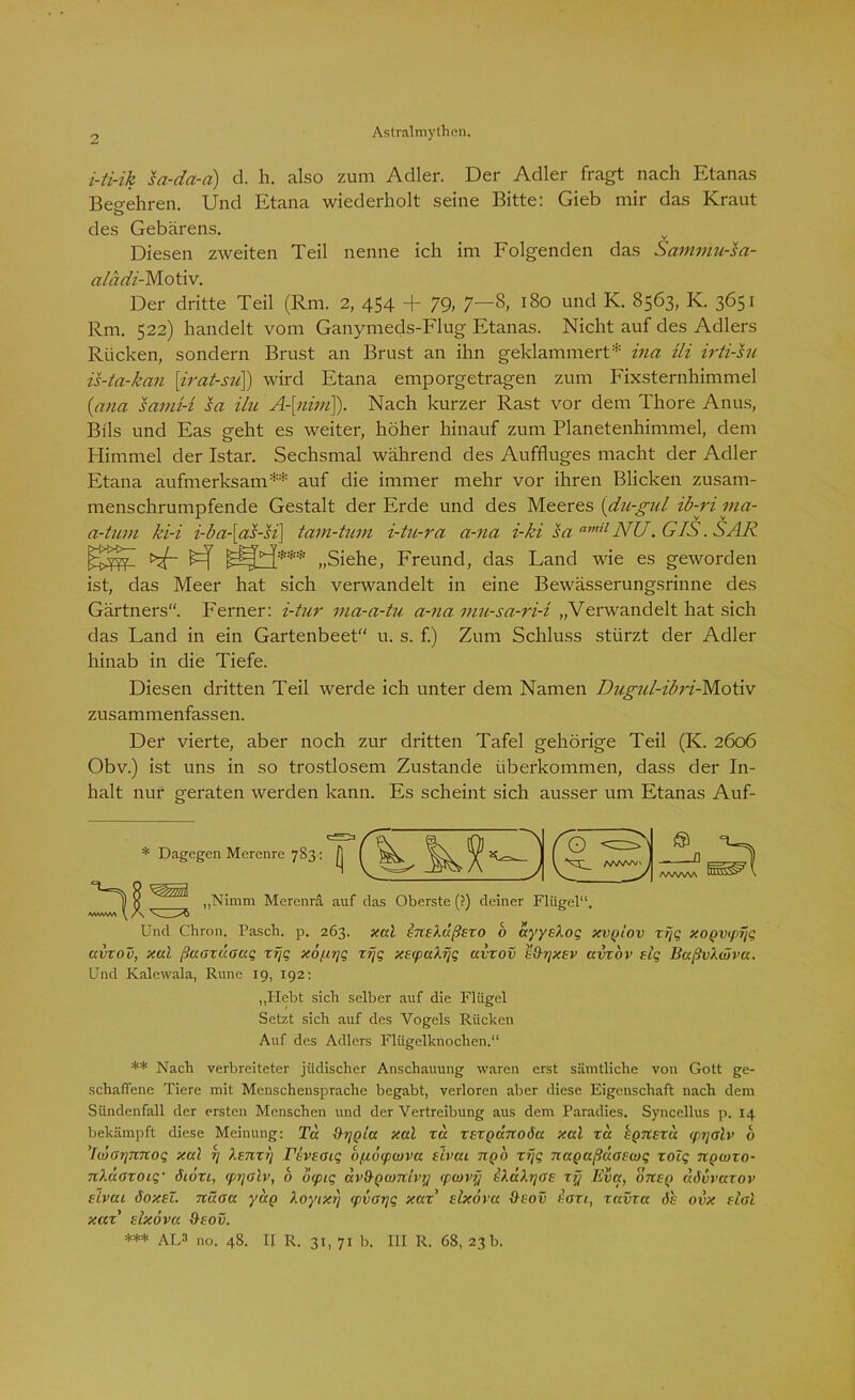 i-ti-ik sa-da-a) d. h. also zum Adler. Der Adler fragt nach Etanas Bee-ehren. Und Etana wiederholt seine Bitte: Gieb mir das Kraut des Gebarens. Diesen zweiten Teil nenne ich im Folgenden das Sammu-sa- aladi- Motiv. Der dritte Teil (Rm. 2, 454 + 79, 7—8, 180 und IC. 8563, IC. 3651 Rm. 522) handelt vom Ganymeds-Flug Etanas. Nicht auf des Adlers Rücken, sondern Brust an Brust an ihn geklammert* ina Ui irti-su. is-ta-kan [irat-su]) wird Etana emporgetragen zum Fixsternhimmel (nna sami-l sa ilu A-[nim]). Nach kurzer Rast vor dem Thore Anus, Bils und Eas geht es weiter, höher hinauf zum Planetenhimmel, dem Himmel der Istar. Sechsmal während des Auffluges macht der Adler Etana aufmerksam** *** auf die immer mehr vor ihren Blicken zusam- menschrumpfende Gestalt der Erde und des Meeres (du-gul ib-ri ma- a-tum ki-i i-ba-[as-si\ tam-tum i-tu-ra a-na i-ki sa amil NU. GIS. SAR „Siehe, Freund, das Land wie es geworden ist, das Meer hat sich verwandelt in eine Bewässerungsrinne des Gärtners. Ferner: i-tur ma-a-tu a-na mu-sa-ri-i „Verwandelt hat sich das Land in ein Gartenbeet“ u. s. f.) Zum Schluss stürzt der Adler hinab in die Tiefe. Diesen dritten Teil werde ich unter dem Namen Dugul-ibri-Motiv zusammenfassen. Der vierte, aber noch zur dritten Tafel gehörige Teil (IC. 2606 Obv.) ist uns in so trostlosem Zustande überkommen, dass der In- halt nur geraten werden kann. Es scheint sich ausser um Etanas Auf- 'll Dagegen Merenre 783 : £j /wwv^ /ww^ SösPU „Nimm Merenrä auf das Oberste (?) deiner Flügel“. Und Chron. Pasch, p. 263. xal inehxßExo b ayysXoq xvplov zijq xogvipfjq avxov, xal ßuoxdoaq xyq xo/xyq xfjq xtrpaXFjq avxov e&tjxsv avxov elq BaßvXwva. Und Kalewala, Rune 19, 192: „Hebt sich selber auf die Flügel Setzt sich auf des Vogels Rücken Auf des Adlers Flügelknochen.“ ** Nach verbreiteter jüdischer Anschauung waren erst sämtliche von Gott ge- schaffene Tiere mit Menschensprache begabt, verloren aber diese Eigenschaft nach dem Sündenfall der ersten Menschen und der Vertreibung aus dem Paradies. Syncellus p. 14 bekämpft diese Meinung: Ta Fhjpia xal xd xsxQavtoöa xal xcc EQUExd (pijolv b ’IwGrjnnoq xal i] Xtnxrj rbveotq opi6<pu)va xivui npb xF\q nagaßaaecoq xolq npmzo- nXdoxoiq' 616x1, <pi]olv, b 6(piq av&Qwitivy (pwvy bXaXyaE xy Eva, onxp dbvvaxov eLvul öoxel. nüoa yup Xoyixy <pvoyq xax“ slxova 9-eov boxt, xavxa 6h ovx dal xax Eixöva &eov. *** AL3 no. 48. II R. 31, 71 b. III R. 68, 23 b.
