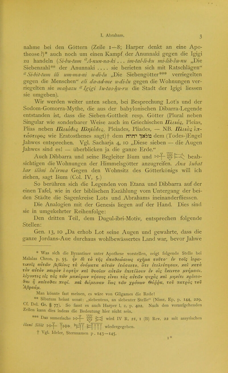 nähme bei den Göttern (Zeile i—8; Harper denkt an eine Apo- theose?)* auch noch um einen Kampf der Anunnaki gegen die Igigi zu handeln (Si-bu-tum llA-nun-na-ki ... im-tal-li-ku mi-lik-su-nu „Die Siebenzahl** der Anunnaki .... sie berieten sich mit Ratschlägen“ il Si-bit-tum Ui um-ma-ni u-di-lu „Die Siebengötter*** verriegelten gegen die Menschen“ eli da-ad-me u-di-lu gegen die Wohnungen ver- riegelten sie mahazu il Igigi su-tas-hu-ru die Stadt der Igigi Hessen sie umgeben). Wir werden weiter unten sehen, bei Besprechung Lots und der Sodom-Gomorra-Mythe, die aus der babylonischen Dibarra-Legende entstanden ist, dass die Sieben-Gottheit resp. Götter (Plural neben Singular wie sonderbarer Weise auch im Griechischen ÜXsidc, Pleias, Plias neben IlXsiaösg ühjiaÖEg, Pleiades, Pliades, — NB. FlXtiag ejx- raOrsgog wie Eratosthenes sagt)f dem STlST dem (Todes-)Engel Jahwes entsprechen. Vgl. Sacharja 4, 10 „Diese sieben — die Augen Jahwes sind es! — überblicken ja die ganze Erde.“ Auch Dibbarra und seine Begleiter Isum und »p- 'ip beab- sichtigen die Wohnungen der Himmelsgötter anzugreifen. Ana subat sar iläni luirma Gegen den Wohnsitz des Götterkönigs will ich ziehen, sagt Isum (Col. IV, 5.) So berühren sich die Legenden von Etana und Dibbarra auf der einen Tafel, wie in der biblischen Eszählung vom Untergang der bei- den Städte die Sagenkreise Lots und Abrahams ineinanderfliessen. Die Analogien mit der Genesis liegen auf der Hand. Dies sind sie in umgekehrter Reihenfolge: Den dritten Teil, dem Dugul-ibri-Motiv, entsprechen folgende Stellen: Gen. 13, 10 „Da erhob Lot seine Augen und gewahrte, dass die ganze Jordans-Aue durchaus wohlbewässertes Land war, bevor Jahwe * Was sich die Byzantiner unter Apothese vorstellen, zeigt folgende Stelle bei Malalas Chron. p. 55. 7)v 6b x6 rrjq änoxXewcEwq O'/rjßa xovxo' Iv xoTq isgu- xixoZq avxwv ßißXioiq xd ovofxuxa avxwv Ixbooexo, oxe ixEXEvxtjouv, xal xaxd xov avxov xatQov hogxijv xal (XvoLav avxwv IuexeXovv iv oiq ^exelvxo (ivrifiaoi, Xkyovxeq tlq xuq xwv fiaxügwv vtjoovq eIvui xdq avxwv xpv%aq xal /liijxexi xq'lveo- &ui t] xalsaO-ui nvgl. xal ödpLEivuv b'wq xwv ’/govwv Odgga, xov naxgdq xov ’Aßgaufx. Man könnte fast meinen, es wäre von Gilgames die Rede! ** Sibutum heisst sonst: „siebentens, an siebenter Stelle“ (Nimr. Ep. p. 144, 229. Cf. Del. Gr. § 77). So fasst es auch Harper 1. c. p. 402. Nach den voraufgehenden Zeilen kann dies indess die Bedeutung hier nicht sein. *** Das sumerische wird Iv R. 21, 1 (B) Rcv. 22 mit assyrischen ihm Sibil Jh» wiedergegeben, t Vgl- Meier, Sternnamen p. 143—145. 1*