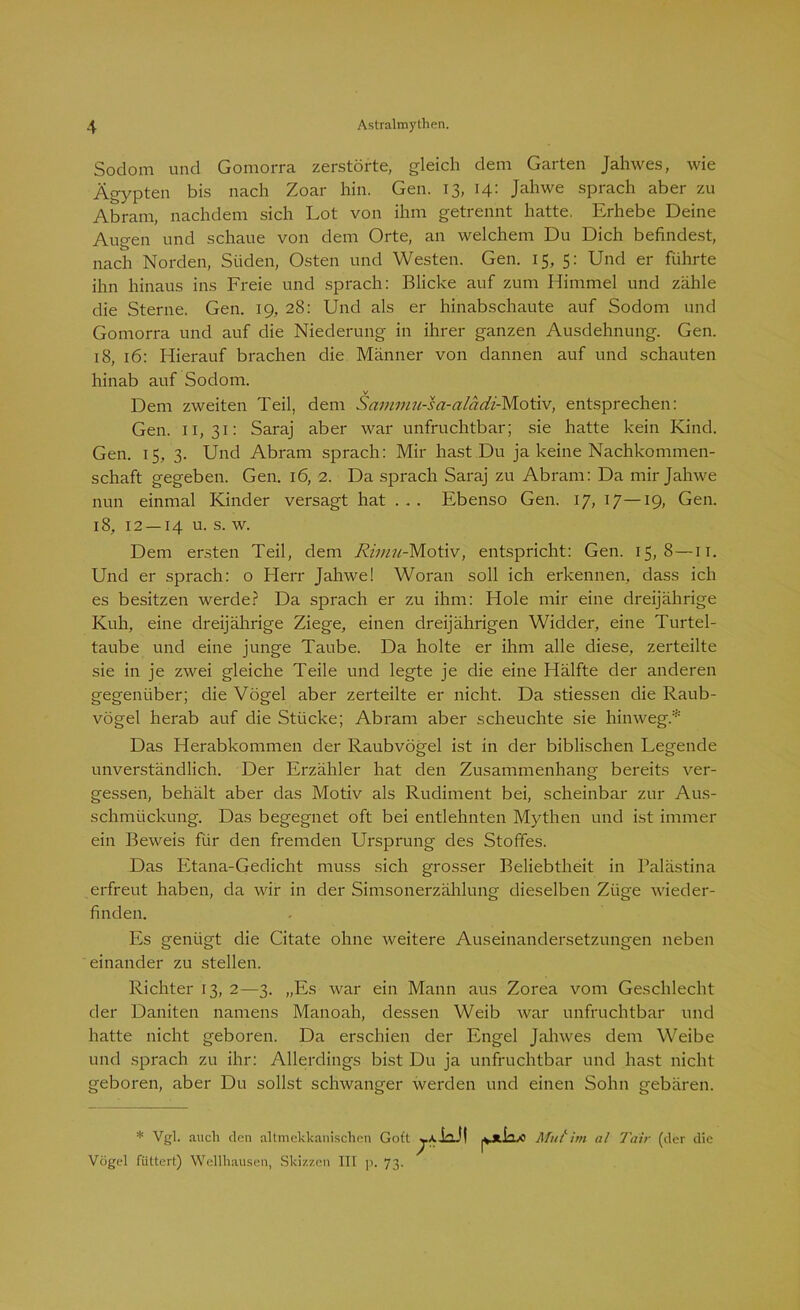 Sodom und Gomorra zerstörte, gleich dem Garten Jahwes, wie Ägypten bis nach Zoar hin. Gen. 13, 14: Jahwe sprach aber zu Abram, nachdem sich Lot von ihm getrennt hatte. Erhebe Deine Augen und schaue von dem Orte, an welchem Du Dich befindest, nach Norden, Süden, Osten und Westen. Gen. 15, 5: Und er führte ihn hinaus ins Freie und sprach: Blicke auf zum Himmel und zähle die Sterne. Gen. 19, 28: Und als er hinabschaute auf Sodom und Gomorra und auf die Niederung in ihrer ganzen Ausdehnung. Gen. 18, 16: Hierauf brachen die Männer von dannen auf und schauten hinab auf Sodom. v Dem zweiten Teil, dem Sammn-sa-alädi-Motiv, entsprechen: Gen. 11,31: Saraj aber war unfruchtbar; sie hatte kein Kind. Gen. 15, 3. Und Abram sprach: Mir hast Du ja keine Nachkommen- schaft gegeben. Gen. 16, 2. Da sprach Saraj zu Abram: Da mir Jahwe nun einmal Kinder versagt hat . . . Ebenso Gen. 17, 17—19, Gen. 18, 12 — 14 u. s. w. Dem ersten Teil, dem Rimu-Motiv, entspricht: Gen. 15,8—11. Und er sprach: o Herr Jahwe! Woran soll ich erkennen, dass ich es besitzen werde? Da sprach er zu ihm: Hole mir eine dreijährige Kuh, eine dreijährige Ziege, einen dreijährigen Widder, eine Turtel- taube und eine junge Taube. Da holte er ihm alle diese, zerteilte sie in je zwei gleiche Teile und legte je die eine Hälfte der anderen gegenüber; die Vögel aber zerteilte er nicht. Da stiessen die Raub- vögel herab auf die Stücke; Abram aber scheuchte sie hinweg* Das Herabkommen der Raubvögel ist in der biblischen Legende unverständlich. Der Erzähler hat den Zusammenhang bereits ver- gessen, behält aber das Motiv als Rudiment bei, scheinbar zur Aus- schmückung. Das begegnet oft bei entlehnten Mythen und ist immer ein Beweis für den fremden Ursprung des Stoffes. Das Etana-Gedicht muss sich grosser Beliebtheit in Palästina erfreut haben, da wir in der Simsonerzählung dieselben Züge wieder- finden. Es genügt die Citate ohne weitere Auseinandersetzungen neben einander zu stellen. Richter 13, 2—3. „Es war ein Mann aus Zorea vom Geschlecht der Daniten namens Manoah, dessen Weib war unfruchtbar und hatte nicht geboren. Da erschien der Engel Jahwes dem Weibe und sprach zu ihr: Allerdings bist Du ja unfruchtbar und hast nicht geboren, aber Du sollst schwanger werden und einen Sohn gebären. * Vgl. auch den altmekkanischen Gott Vögel füttert) Wellhausen, Skizzen III p. 73. 7A A-kJ! Mut''im al Tair (der die