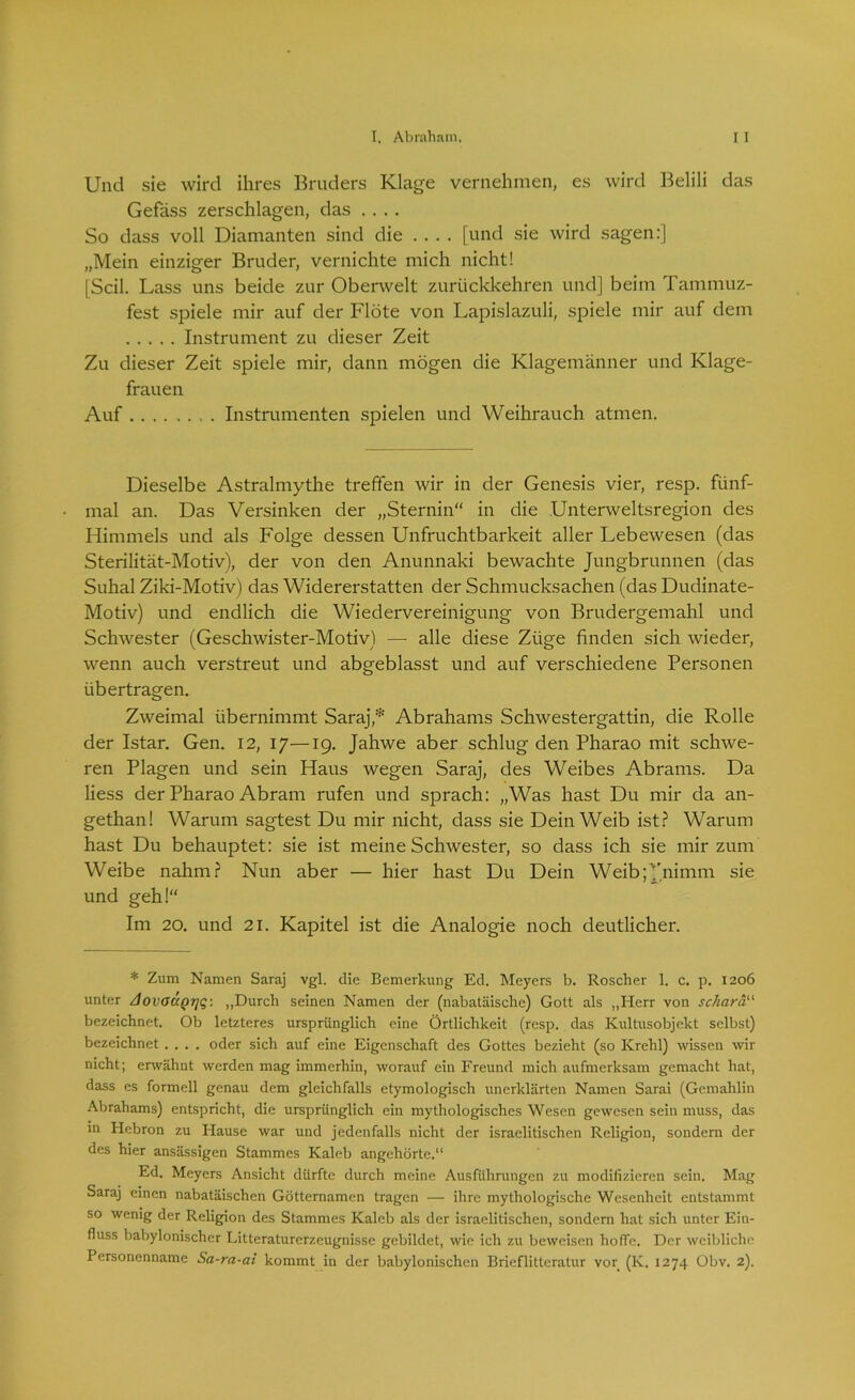 Und sie wird ihres Bruders Klage vernehmen, es wird Belili das Gefäss zerschlagen, das .... So dass voll Diamanten sind die .... [und sie wird sagen:] „Mein einziger Bruder, vernichte mich nicht! [Seil. Lass uns beide zur Oberwelt zurückkehren und] beim Tammuz- fest spiele mir auf der Flöte von Lapislazuli, spiele mir auf dem Instrument zu dieser Zeit Zu dieser Zeit spiele mir, dann mögen die Klagemänner und Klage- frauen Auf . Instrumenten spielen und Weihrauch atmen. Dieselbe Astralmythe treffen wir in der Genesis vier, resp. fünf- mal an. Das Versinken der „Sternin'' in die Unterweltsregion des Himmels und als Folge dessen Unfruchtbarkeit aller Lebewesen (das Sterilität-Motiv), der von den Anunnaki bewachte Jungbrunnen (das Suhal Ziki-Motiv) das Widererstatten der Schmucksachen (das Dudinate- Motiv) und endlich die Wiedervereinigung von Brudergemahl und Schwester (Geschwister-Motiv) — alle diese Züge finden sich wieder, wenn auch verstreut und abgeblasst und auf verschiedene Personen übertragen. Zweimal übernimmt Saraj* Abrahams Schwestergattin, die Rolle der Istar. Gen. 12, 17—19. Jahwe aber schlug den Pharao mit schwe- ren Plagen und sein Haus wegen Saraj, des Weibes Abrams. Da Hess der Pharao Abram rufen und sprach: „Was hast Du mir da an- gethan! Warum sagtest Du mir nicht, dass sie Dein Weib ist? Warum hast Du behauptet: sie ist meine Schwester, so dass ich sie mir zum Weibe nahm? Nun aber — hier hast Du Dein Weib;J'nimm sie und geh!“ Im 20. und 21. Kapitel ist die Analogie noch deutlicher. * Zum Namen Saraj vgl. die Bemerkung Ed. Meyers b. Roscher 1. c. p. 1206 unter Aovo<XQrjq: „Durch seinen Namen der (nabatäische) Gott als „Herr von sc/iarau bezeichnet. Ob letzteres ursprünglich eine Örtlichkeit (resp. das Kultusobjekt selbst) bezeichnet .... oder sich auf eine Eigenschaft des Gottes bezieht (so Krehl) wissen wir nicht; erwähnt werden mag immerhin, worauf ein Freund mich aufmerksam gemacht hat, dass es formell genau dem gleichfalls etymologisch unerklärten Namen Sarai (Gemahlin Abrahams) entspricht, die ursprünglich ein mythologisches Wesen gewesen sein muss, das m Hebron zu Hause war und jedenfalls nicht der israelitischen Religion, sondern der des hier ansässigen Stammes Kaleb angehörtc.“ Ed. Meyers Ansicht dürfte durch meine Ausführungen zu modifizieren sein. Mag Saraj einen nabatäischen Götternamen tragen — ihre mythologische Wesenheit entstammt so wenig der Religion des Stammes Kaleb als der israelitischen, sondern hat sich unter Ein- fluss babylonischer Litteraturerzeugnisse gebildet, wie ich zu beweisen hoffe. Der weibliche Personenname Sa-ra-ai kommt in der babylonischen Brieflitteratur vor (K. 1274 Obv. 2).