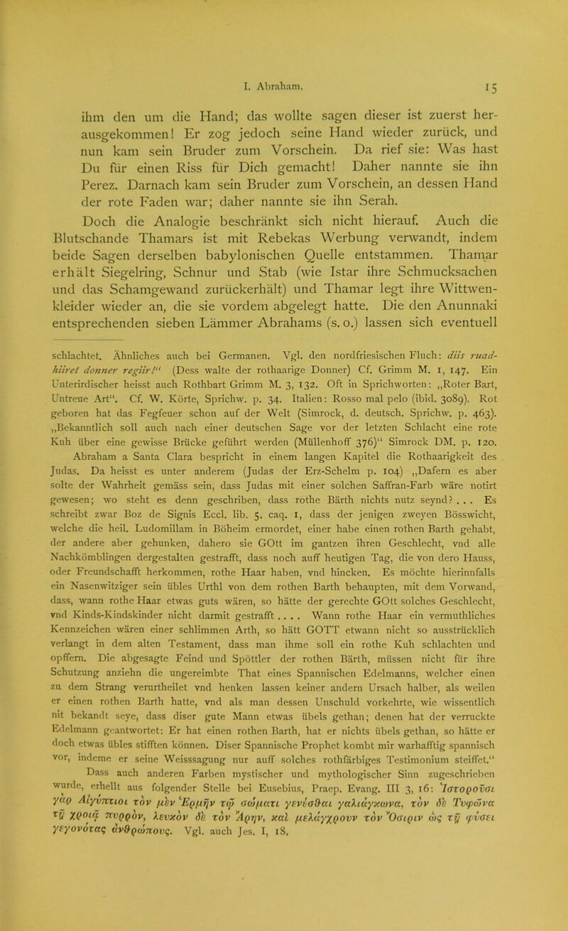 ihm den um die Hand; das wollte sagen dieser ist zuerst her- ausgekommen! Kr zog jedoch seine Hand wieder zurück, und nun kam sein Bruder zum Vorschein. Da rief sie: Was hast Du für einen Riss für Dich gemacht! Daher nannte sie ihn Perez. Darnach kam sein Bruder zum Vorschein, an dessen Hand der rote Faden war; daher nannte sie ihn Serah. Doch die Analogie beschränkt sich nicht hierauf. Auch die Blutschande Thamars ist mit Rebekas Werbung verwandt, indem beide Sagen derselben babylonischen Quelle entstammen. Thaniar erhält Siegelring, Schnur und Stab (wie Istar ihre Schmucksachen und das Schamgewand zurückerhält) und Thamar legt ihre Wittwen- kleider wieder an, die sie vordem abgelegt hatte. Die den Anunnaki entsprechenden sieben Lämmer Abrahams (s. o.) lassen sich eventuell schlachtet. Ähnliches auch bei Germanen. Vgl. den nordfriesischen Fluch: diis ruad- hiiret dotiner regiir! (Dess walte der rothaarige Donner) Cf. Grimm M. I, 147. Ein Unterirdischer heisst auch Rothbart Grimm M. 3, 132. Oft in Sprichworten: „Roter Bart, Untreue Art“. Cf. W. Körte, Sprichw. p. 34. Italien: Rosso mal pelo (ibid. 3089). Rot geboren hat das Fegfeuer schon auf der Welt (Simroclc, d. deutsch. Sprichw. p. 463). „Bekanntlich soll auch nach einer deutschen Sage vor der letzten Schlacht eine rote Kuh über eine gewisse Brücke geführt werden (Müllenhoff 376)“ Simrock DM. p. 120. Abraham a Santa Clara bespricht in einem langen Kapitel die Rothaarigkeit des Judas. Da heisst es unter anderem (Judas der Erz-Schelm p. 104) „Dafern es aber solte der Wahrheit gemäss sein, dass Judas mit einer solchen Saffran-Farb wäre notirt gewesen; wo steht es denn geschriben, dass rothe Bärth nichts nutz seynd? ... Es schreibt zwar Boz de Signis Eccl. lib. 5. caq. I, dass der jenigen zweyen Bösswicht, welche die heil. Ludomillam in Böheim ermordet, einer habe einen rothen Barth gehabt, der andere aber gehunken, dahero sie GOtt im gantzen ihren Geschlecht, vnd alle Nachkömblingen dergestalten gestrafft, dass noch auff heutigen Tag, die von dero Ilauss, oder Freundschafft herkommen, rothe Haar haben, vnd hincken. Es möchte hierinnfalls ein Nasenwitziger sein übles Urthl von dem rothen Barth behaupten, mit dem Vorwand, dass, wann rothe Haar etwas guts wären, so hätte der gerechte GOtt solches Geschlecht, vnd Kinds-Kindskinder nicht darmit gestrafft .... Wann rothe Haar ein vermuthliches Kennzeichen wären einer schlimmen Arth, so hätt GOTT etwann nicht so ausstrücklich verlangt in dem alten Testament, dass man ihme soll ein rothe Kuh schlachten und opffem. Die abgesagte Feind und Spöttler der rothen Bärth, müssen nicht für ihre Schutzung anziehn die ungereimbte That eines Spannischen Edelmanns, welcher einen zu dem Strang verurtheilet vnd henken lassen keiner andern Ursach halber, als weilen er einen rothen Barth hatte, vnd als man dessen Unschuld vorkehrte, wie wissentlich nit bekandt seye, dass diser gute Mann etwas Übels gethan; denen hat der verrückte Edelmann geantwortet: Er hat einen rothen Barth, hat er nichts Übels gethan, so hätte er doch etwas übles stifften können. Diser Spannischc Prophet kombt mir warhafftig spannisch vor, indeme er seine Weisssagung nur auff solches rothfarbiges Testimonium steiffet.“ Dass auch anderen Farben mystischer und mythologischer Sinn zugeschrieben wurde, erhellt aus folgender Stelle bei Eusebius, Praep. Evang. III 3, 16: ''larogovcu yao AiyvnxiOi xov fxkv ‘Eq[xt\v xw ooiptaxi ysvvo&ai yaXiüyxwva, xov öh Tv<pcSva ZQotü nvQQov, Xevxov xov ’Aqijv, xal /ueXuyxQovv xov Ooiqiv wq xy (pvosi ysyovoxccq uv&Qojnovq. Vgl. auch Jcs. I, 18.