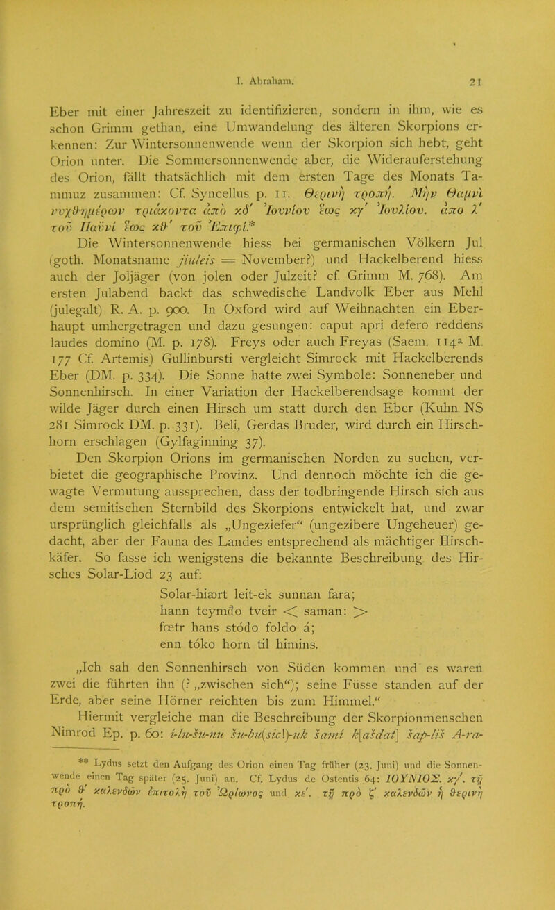 Eber mit einer Jahreszeit zu identifizieren, sondern in ihm, wie es schon Grimm gethan, eine Umwandelung des älteren Skorpions er- kennen: Zur Wintersonnenwende wenn der Skorpion sich hebt, geht Orion unter. Die Sommersonnenwende aber, die Widerauferstehung des Orion, fällt thatsächlich mit dem ersten Tage des Monats Ta- mmuz zusammen: Cf. Syncellus p. n. OtQivrj xqojci). Mi)v GcifJvl vv'/üi/fitQcov xQiccxovxa cuio xd' ’Iovvlov tcog xy' lovllov. tato 1 xov llavvi tcog x{)' xov ’Ejtupi* Die Wintersonnenwende hiess bei germanischen Völkern Jul (goth. Monatsname jiuleis = November?) und Hackeiberend hiess auch der Joljäger (von jolen oder Julzeit? cf. Grimm M. 768). Am ersten Julabend backt das schwedische Landvolk Eber aus Mehl (julegalt) R. A. p. 900. In Oxford wird auf Weihnachten ein Eber- haupt umhergetragen und dazu gesungen: caput apri defero reddens laudes domino (M. p. 178). Freys oder auch Freyas (Saem. 114a M. 177 Cf. Artemis) Gullinbursti vergleicht Simrock mit Hackelberends Eber (DM. p. 334). Die Sonne hatte zwei Symbole: Sonneneber und Sonnenhirsch. In einer Variation der Hackeiberendsage kommt der wilde Jäger durch einen Hirsch um statt durch den Eber (Kuhn NS 281 Simrock DM. p. 331). Beli, Gerdas Bruder, wird durch ein Hirsch- horn erschlagen (Gylfaginning 37). Den Skorpion Orions im germanischen Norden zu suchen, ver- bietet die geographische Provinz. Und dennoch möchte ich die ge- wagte Vermutung aussprechen, dass der todbringende Hirsch sich aus dem semitischen Sternbild des Skorpions entwickelt hat, und zwar ursprünglich gleichfalls als „Ungeziefer“ (ungezibere Ungeheuer) ge- dacht, aber der Fauna des Landes entsprechend als mächtiger Hirsch- käfer. So fasse ich wenigstens die bekannte Beschreibung des Hir- sches Solar-Liod 23 auf: Solar-hiaort leit-ek sunnan fara; hann teymclo tveir <C saman: )> fcetr hans stöclo foldo ä; enn töko horn til himins. „Ich sah den Sonnenhirsch von Süden kommen und es waren zwei die führten ihn (? „zwischen sich“); seine Fiisse standen auf der Erde, aber seine Hörner reichten bis zum Himmel.“ Hiermit vergleiche man die Beschreibung der Skorpionmenschen Nimrod Ep. p. 60: i-lu-hi-nu su-bu(sic\)-uk saini k[asdat] sap-lis A-ra- ** Lydus setzt den Aufgang des Orion einen Tag früher (23. Juni) und die Sonnen- wende einen Tag später (25. Juni) an. Cf. Lydus de Ostcntis 64: IOYNIOE. xy'. xt] nQ° & xaXsvdwv innoXy xov 'Sigluivog und xe. xy tcqo xaXtvSwv fj ^eyivy XQonrj.