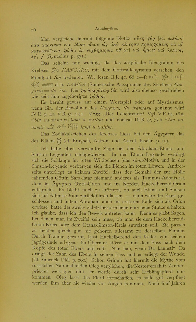 Man vergleiche hiermit folgende Notiz: avxtj yaQ [sc. öeXrjvrj] ccjto xaQxivov xov löiov oixov cdq cau) xivxQOV jiQOEQ/oiibrj xd i(f xaxctöJidCjtxcu Ccod'ia kv wx{h][/,EQoiq xd:[xe) xcd xal Xsjtxolq Xy, 7 (Syncellus p. 371.) Das scheint mir wichtig, da das assyrische Ideogramm des Krebses NANGARU, mit dem Gottesideogramm versehen, den Mondgott Sin bedeutet. Wir lesen II R 47, 66 e—f: »^- || 4^ lllllllllll d. h. LAMGA (Sumerische Aussprache des Zeichens Nan- garu) = ilu Sin. Der ypöroxncixojQ Sin wird also ebenso geschrieben wie sein ihm zugehöriges t^cpöiov. Es beruht gewiss auf einem Wortspiel oder auf Mystizismus, wenn Sin, der Bewohner des Nangaru, ilu Nannaru genannt wird IV R 9, 4a VR 52, 23a. VÄft: „Der Leuchtende? Vgl. VR64, 18 a. ilSin na-an-na-ri samt u irsithu und ebenso III R 32, 75 b ilSin na- an-nir »f fFff samt u irsitim. Das Zodiakalzeichen des Krebses hiess bei den Ägyptern das des Käfers (cf. Brugsch, Astron. und Astrol. Inschr. p. 10). Ich habe oben verwandte Züge bei den Abraham-Etana- und Simson-Legenden nachgewiesen. In der Etana-Legende verbirgt sich die Schlange im toten Wildochsen (das rimu-Motiv), und in der Simson-Legende verbergen sich die Bienen im toten Löwen. Andrer- seits unterliegt es keinem Zweifel, dass der Gemahl der zur Hölle fahrenden Göttin Sara-Istar niemand anderes als Tammuz-Adonis ist, dem in Ägypten Osiris-Orion und im Norden Hackelberend-Orion entspricht. Es bleibt noch zu erörtern, ob auch Etana und Simson sich auf Adonis-Orion zurückführen lassen, — dann wäre der Kreis ge- schlossen und indem Abraham auch im ersteren Falle sich als Orion erwiese, hätte der zweite zuletztbesprochene eine neue Stütze erhalten. Ich glaube, dass ich den Beweis antreten kann. Denn es giebt Sagen, bei denen man im Zweifel sein muss, ob man sie dem Hackelberend- Orion-Kreis oder dem Etana-Simson-Kreis zuweisen soll. Sie passen zu beiden gleich gut, sie gehören allesamt zu derselben Familie. Durch Träume gewarnt, lässt Hackeiberend den Keiler von seinem Jag,dgesinde erlegen. Im Übermut stösst er mit dem Fuss nach dem Kopfe des toten Ebers und ruft: „Nun hau, wenn Du kannst!“ Da dringt der Zahn des Ebers in seinen Fuss und er erliegt der Wunde. [Cf. Simrock DM. p. 200.] Schon Grimm hat hiermit die Mythe vom russischen Nationalhelden Oleg verglichen, die Nestor erzählt: Zauber- priester weissagen ihm, er werde durch sein Lieblingspferd um- kommen. Oleg lässt das Pferd fortschaffen, es solle gut verpflegt werden, ihm aber nie wieder vor Augen kommen. Nach fünf Jahren