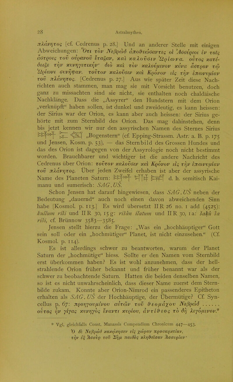 xXavtjxog [cf. Cedrenus p. 28.] Und an anderer Stelle mit einigen Abweichungen: Oxi xbv Neßgcbö axo&EcÖGavxeg 01 Aggvqiol iv xolg c'iGxQoig xov ovgavov exagav, xal xalovGiv ’&Qimva. ovxog xaxi- xi]v xvvrjyExixijV öio xal xbv xalovfievov xvva aGxgov xä> Sigicovt Gvvijxpav. xovxov xalovGiv xai Kqovov elg xb/v txcovv/iiav XOV xlävrjxog. [Cedrenus p. 27.] Aus wie später Zeit diese Nach- richten auch stammen, man mag sie mit Vorsicht benutzen, doch ganz zu missachten sind sie nicht, sie enthalten noch chaldäische Nachklänge. Dass die „Assyrer“ den Hundstern mit dem Orion „verknüpft“ haben sollen, ist dunkel und zweideutig, es kann heissen: der Sirius war der Orion, es kann aber auch heissen: der Sirius ge- hörte mit zum Sternbild des Orion. Das mag dahinstehen, denn bis jetzt kennen wir nur den assyrischen Namen des Sternes Sirius ^ <$5^ „Bogenstern“ (cf. Epping-Strassm. Astr. a. B. p. 175 und Jensen, Ivosm. p. 53), — das Sternbild des Grossen Hundes und das des Orion ist dagegen von der Assyrologie noch nicht bestimmt worden. Brauchbarer und wichtiger ist die andere Nachricht des Cedrenus über Orion: xovxov xalovGiv xal Kqovov eig xijv excovvfäav xov xlavr]xog. Über jeden Zweifel erhaben ist aber der assyrische Name des Planeten Saturn: d. h. semitisch Kai- manu und sumerisch: SAG. US. Schon Jensen hat darauf hingewiesen, dass SAG. US neben der Bedeutung „dauernd“ auch noch einen davon abweichenden Sinn habe [Kosmol. p. 113.] Es wird übersetzt IIR26 no. 1 add (4525): kullum risi und II R 30, 15 g: risän ilatum und IIR 30, 1 a: sakü sa risi, cf Brünnow 3583—3585. Jensen stellt hierzu die Frage: „Was ein „hochhäuptiger“ Gott sein soll oder ein „hochmütiger“ Planet, ist nicht einzusehen.“ (Cf. Kosmol. p. 114). Es ist allerdings schwer zu beantworten, warum der Planet Saturn der „hochmütige“ hiess. Sollte er den Namen vom Sternbild erst überkommen haben? Es ist wohl anzunehmen, dass der hell- strahlende Orion früher bekannt und früher benannt war als der schwer zu beobachtende Saturn. Hatten die beiden denselben Namen, so ist es nicht unwahrscheinlich, dass dieser Name zuerst dem Stern- bilde zukam. Konnte aber Orion-Nimrod ein passenderes Epitheton erhalten als SAG. US der Hochhäuptige, der Übermütige? Cf Syn- cellus p. 67: JZQor/yovftevov avxcöv xov &eo[läyov ATsßQcc>ö ovxog '/)v yiyag xvvryybg evavxi xvq'lov, avxtb9 eo g xo öß Xsyof/evov.* * Vgl. gleichfalls Const. Manassis Compcndium Chronicum 447—453. ’O 6h Nsß(jw6 xaxMxrjasv elg ywt)av nQoaaQXTiav, tt]V kaovQ rov Srjf* xicuöoq xbföelaav ÄaavQiav •