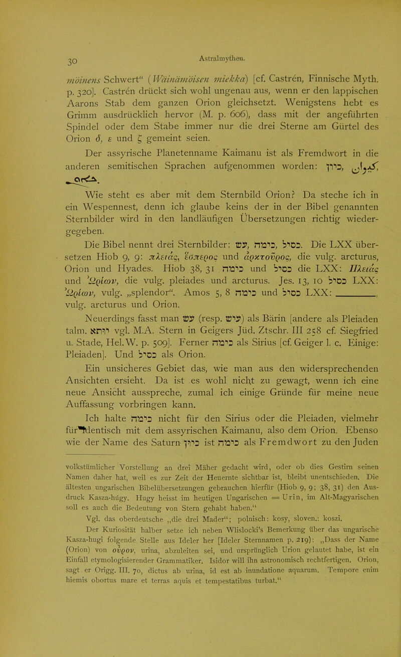 möinens Schwert (Wäinämöiseu miekkci) [cf. Castren, Finnische Myth. p. 320]. Castren drückt sich wohl ungenau aus, wenn er den lappischen Aarons Stab dem ganzen Orion gleichsetzt. Wenigstens hebt es Grimm ausdrücklich hervor (M. p. 606), dass mit der angeführten Spindel oder dem Stabe immer nur die drei Sterne am Gürtel des Orion ö, £ und £ gemeint seien. Der assyrische Planetenname Kaimanu ist als Fremdwort in die anderen semitischen Sprachen aufgenommen worden: ’p'is, Wie steht es aber mit dem Sternbild Orion? Da steche ich in ein Wespennest, denn ich glaube keins der in der Bibel genannten Sternbilder wird in den landläufigen Übersetzungen richtig wieder- gegeben. Die Bibel nennt drei Sternbilder: Ttiy, b^DD. Die LXX über- setzen Hiob 9, 9: nXttäq, £Ojt£Qoc und agxrovQoq, die vulg. arcturus, Orion und Hyades. Hiob 38, 31 und b^DD die LXX: IJXeucc und :LIqlcov, die vulg. pleiades und arcturus. Jes. 13, 10 b^CO LXX: ’LIqLoov, vulg. „splendor. Arnos 5, 8 fiE'O und b^DD LXX: vulg. arcturus und Orion. Neuerdings fasst man W (resp. lüvp) als Bärin [andere als Pleiaden talm. sm1' vgl. M.A. Stern in Geigers Jiid. Ztschr. III 258 cf Siegfried u. Stade, Hel. W. p. 509]. Ferner als Sirius [cf. Geiger 1. c. Einige: Pleiaden], Und b^DS als Orion. Ein unsicheres Gebiet das, wie man aus den widersprechenden Ansichten ersieht. Da ist es wohl nicht zu gewagt, wenn ich eine neue Ansicht ausspreche, zumal ich einige Gründe für meine neue Auffassung Vorbringen kann. Ich halte nicht für den Sirius oder die Pleiaden, vielmehr für*tüentisch mit dem assyrischen Kaimanu, also dem Orion. Ebenso wie der Name des Saturn ist als Fremdwort zu den Juden volkstümlicher Vorstellung an drei Mäher gedacht wird, oder ob dies Gestirn seinen Namen daher hat, weil es zur Zeit der Heuernte sichtbar ist, bleibt unentschieden. Die ältesten ungarischen Bibelübersetzungen gebrauchen hierfür (Hiob 9, 9; 38, 31) den Aus- druck Kasza-hügy. Hugy heisst im heutigen Ungarischen =Urin, im Alt-Magyarischen soll es auch die Bedeutung von Stern gehabt haben.“ Vgl. das oberdeutsche „die drei Mader“; polnisch: kosy, sloven.: koszi. Der Kuriosität halber setze ich neben Wlislocki’s Bemerkung über das ungarische Kasza-hugi folgende Stelle aus Ideler her [Ideler Sternnamen p. 219): „Dass der Name (Orion) von ovqov, urina, abzuleiten sei, und ursprünglich Urion gelautet habe, ist ein Einfall etymologisierender Grammatiker. Isidor will ihn astronomisch rechtfertigen. Orion, sagt er Origg. III. 70, dictus ab urina, id est ab iuundatione aquarum. Tempore enim hiemis obortus mare et terras aquis et tempestatibus turbat.“