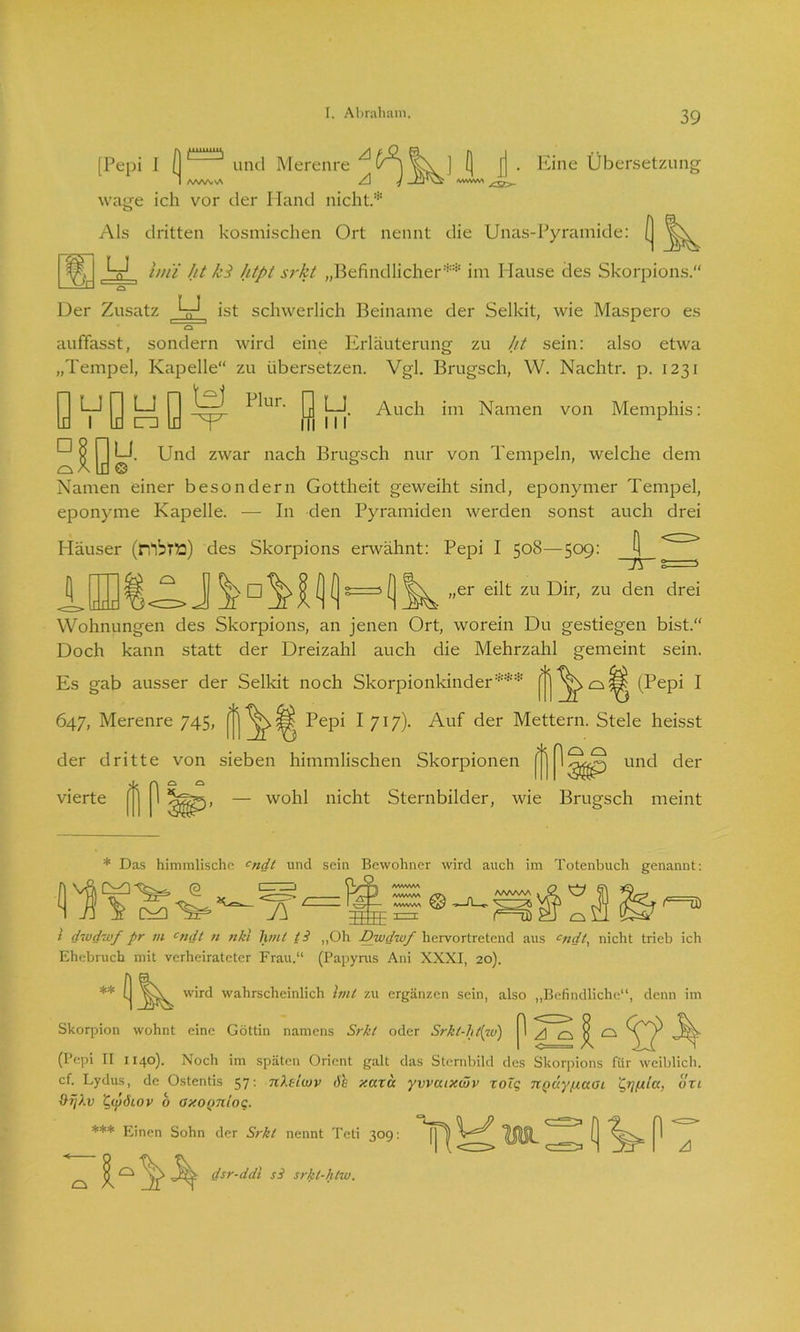 [Pepi I (| Eine Übersetzung und Merenre I AAftA-NA A -J wage ich vor der Hand nicht* Als dritten kosmischen Ort nennt die Unas-Pyramide: [ ^ hui ht kl htpt srkt „Befindlicher** im Hause des Skorpions.“ o Der Zusatz t_J ist schwerlich Beiname der Selkit, wie Maspero es cs auffasst, sondern wird eine Erläuterung zu ht sein: also etwa „Tempel, Kapelle“ zu übersetzen. Vgl. Brugsch, W. Nachtr. p. 1231 LJ y LJ y Llur. y Lj Auch im Namen von Memphis: ^ y LI. Und zwar nach Brugsch nur von Tempeln, welche dem Namen einer besondern Gottheit geweiht sind, eponymer Tempel, eponyme Kapelle. — In den Pyramiden werden sonst auch drei Häuser (M5TÜ) des Skorpions erwähnt: Pepi I 508—509: jj „er eilt zu Dir, zu den drei Wohnungen des Skorpions, an jenen Ort, worein Du gestiegen bist.“ Doch kann statt der Dreizahl auch die Mehrzahl gemeint sein. Es gab ausser der Selkit noch Skorpionkinder*** (Pepi I 647, Merenre 745, Pepi I 717). Auf der Mettern. Stele heisst der dritte von sieben himmlischen Skorpionen ^ und der vierte |?'j 1 — wohl nicht Sternbilder, wie Brugsch meint * Das himmlische cndt und sein Bewohner wird auch im Totenbuch genannt: AAAAAA > <2 V ft m /VVWNAA MWM WVWW o t ü) 2 diudwf pr vi cndt n nkl hmt t i „Oh Dwdwf hervortretend aus cndt, nicht trieb ich Ehebruch mit verheirateter Frau.“ (Papyrus Ani XXXI, 20). [ wird wahrscheinlich Imt zu ergänzen sein, also „Befindliche“, denn im A cs 8 o Skorpion wohnt eine Göttin namens Srkt oder Srkt-ht[w) (Pepi II 1140). Noch im späten Orient galt das Sternbild des Skorpions für weiblich, cf. Lydus, de Ostentis 57: nXelcov 6b xaxa yvvaixwv xolq nQÜyfxaoi 'Qtjfita, üxi &rj).v ’QcyÖLOV b oxognloq. *** Einen Sohn der Srkt nennt Teti 309: *jj=5^ \^ dsr-ddl si srkl-htw.