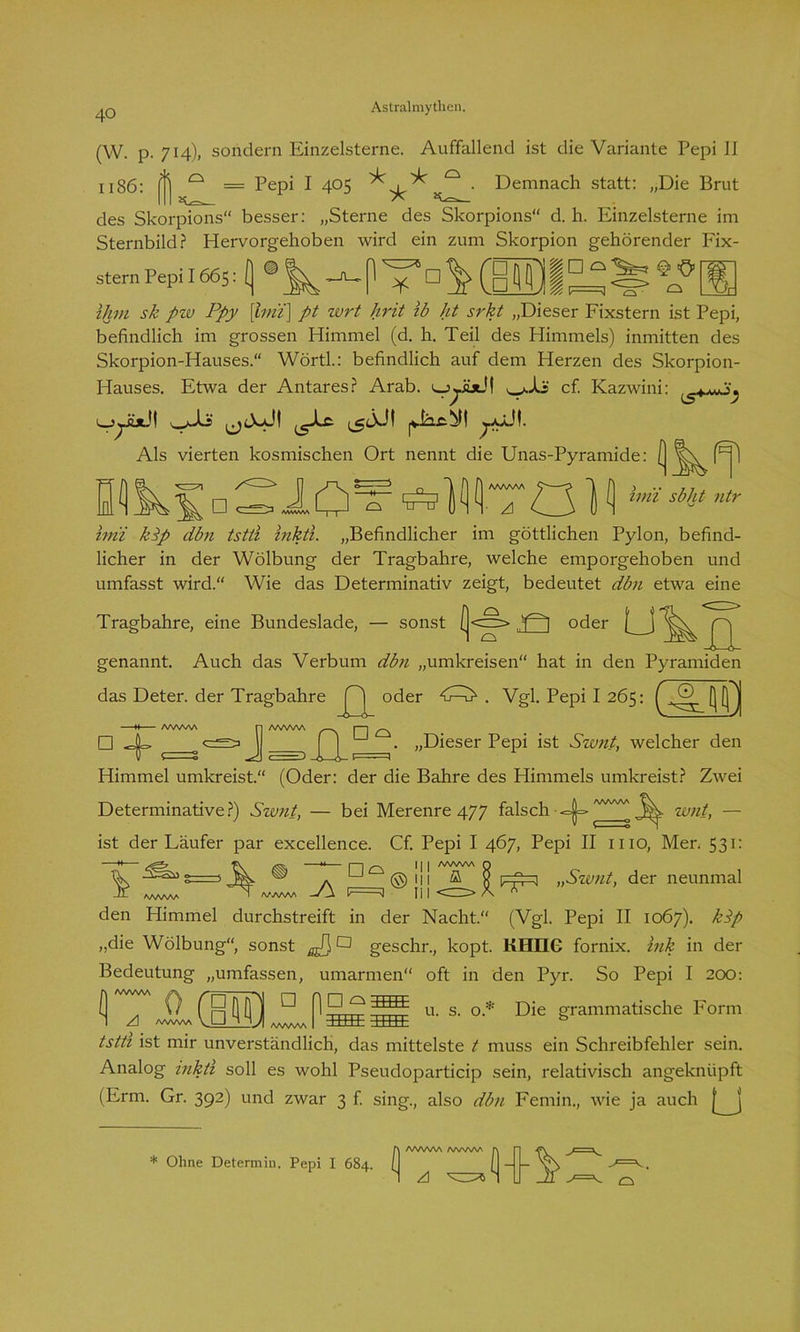 (W. p. 714), sondern Einzelsterne. Auffallend ist die Variante Pepi II 1186: p 0 = Pepi I 405 ^ . Demnach statt: „Die Brut des Skorpions“ besser: „Sterne des Skorpions d. h. Einzelsterne im Sternbild? Hervorgehoben wird ein zum Skorpion gehörender Fix- stern PepiI665:[ ¥ □ \mia^ @ ü o ihm sk pzv Ppy [hm] pt zvrt hrit ib ht srkt „Dieser Fixstern ist Pepi, befindlich im grossen Himmel (d. h. Teil des Himmels) inmitten des Skorpion-Hauses.“ Wörth: befindlich auf dem Herzen des Skorpion- Hauses. Etwa der Antares? Arab. cf. Kazwini: Als vierten kosmischen Ort nennt die Unas-Pyramide: ^ □ S J. ü ^ ^) MT ÖI Mjt ntr imi kip dbn tstti inkti. „Befindlicher im göttlichen Pylon, befind- licher in der Wölbung der Tragbahre, welche emporgehoben und umfasst wird.“ Wie das Determinativ zeigt, bedeutet dbn etwa eine Tragbahre, eine Bundeslade, — sonst (<c~> oder [ j genannt. Auch das Verbum dbn „umkreisen“ hat in den Pyramiden das Deter. der Tragbahre oder . Vgl. Pepi I 265: ( Q [Q| □ ^1=» ^ 1 . fl u . „Dieser Pepi ist Swn.t, welcher den Himmel umkreist.“ (Oder: der die Bahre des Himmels umkreist? Zwei Determinative?) Swnt, — bei Merenre 477 falsch <=|=» 3^- wnt, — ist der Läufer par excellence. Cf. Pepi I 467, Pepi II 1110, Mer. 531: e—' ® n ^ -Jj- AAAAAA | | | /W/WV\ Q ©111 ffl Q ..Szvnt, der neunmal w lii <=> X * den Himmel durchstreift in der Nacht.“ (Vgl. Pepi II 1067). kPp „die Wölbung“, sonst jJ}a geschr., kopt. KHIIG fornix. Ink in der Bedeutung „umfassen, umarmen“ oft in den Pyr. So Pepi I 200: rr u. s. o* Die grammatische Form II*7 0 ®| d ng° 1 /ww\a VU 8 MJ BEBE tstti ist mir unverständlich, das mittelste t muss ein Schreibfehler sein. Analog inkti soll es wohl Pseudoparticip sein, relativisch angekntipft (Erm. Gr. 392) und zwar 3 f. sing., also dbn Femin., wie ja auch [ j * Ohne Determin. Pepi I 684. fl AAAAAA /WWW (Hl-