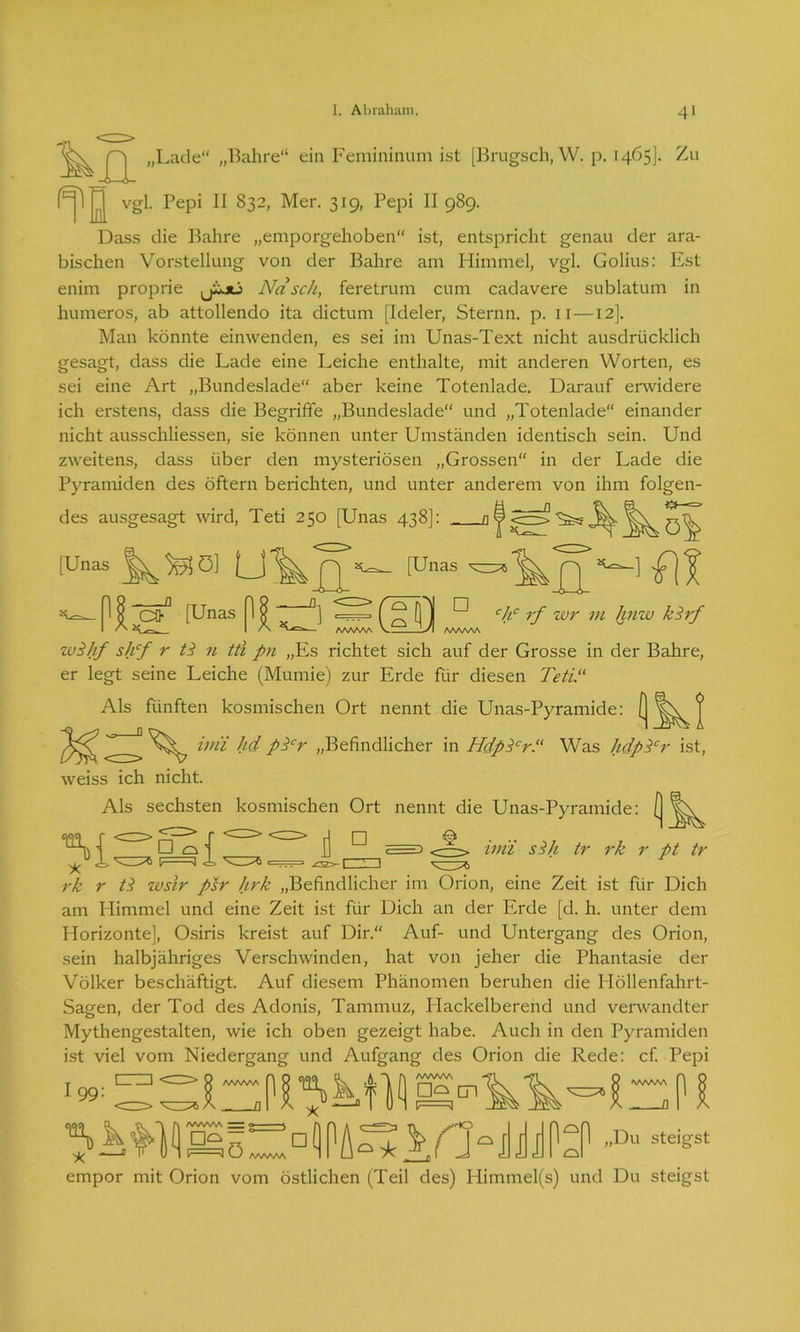 XX „Lade“ „Bahre“ ein Femininum ist [Brugsch, W. p. 1465]. Zu f^jl jjj vgl. Pepi II 832, Mer. 319, Pepi II 989. Dass die Bahre „emporgehoben“ ist, entspricht genau der ara- bischen Vorstellung von der Bahre am Himmel, vgl. Golius: Est enim proprie jLjü Nasch, feretrum cum cadavere sublatum in humeros, ab attollendo ita dictum [Ideler, Sternn. p. 11 —12]. Man könnte einwenden, es sei im Unas-Text nicht ausdrücklich gesagt, dass die Lade eine Leiche enthalte, mit anderen Worten, es sei eine Art „Bundeslade“ aber keine Totenlade. Darauf erwidere ich erstens, dass die Begriffe „Bundeslade“ und „Totenlade“ einander nicht ausschliessen, sie können unter Umständen identisch sein. Und zweitens, dass über den mysteriösen „Grossen“ in der Lade die Pyramiden des öftern berichten, und unter anderem von ihm folgen- des ausgesagt wird, Teti 250 [Unas 438]: af [Unas PI; ^ö] - (Unas  ß [Unas|l|^] D _ I AAAAAA V y I AAAM CO1 [Unas MX u] (“(11 u chc rf wr m hnw kirf K I — AAAAAA AAAAAA wNif shf r /i n tti pn „Es richtet sich auf der Grosse in der Bahre, er legt seine Leiche (Mumie) zur Erde für diesen Teti. Als fünften kosmischen Ort nennt die Unas-Pyramide: [ | ivii hd pTr „Befindlicher in HdpTr. Was hdpTr ist, weiss ich nicht. Als sechsten kosmischen Ort nennt die Unas-Pyramide: [ A{ Ni/ C±> imi sSh tr rk r pt tr rk r /i wslr psr hrk „Befindlicher im Orion, eine Zeit ist für Dich am Himmel und eine Zeit ist für Dich an der Erde [d. h. unter dem Horizonte], Osiris kreist auf Dir.“ Auf- und Untergang des Orion, sein halbjähriges Verschwinden, hat von jeher die Phantasie der Völker beschäftigt. Auf diesem Phänomen beruhen die Höllenfahrt- Sagen, der Tod des Adonis, Tammuz, Hackeiberend und verwandter Mythengestalten, wie ich oben gezeigt habe. Auch in den Pyramiden ist viel vom Niedergang und Aufgang des Orion die Rede: cf. Pepi A/VWSA ö * d(1PA Q * 'kfXHJilPoP ,Du steigst empor mit Orion vom östlichen (Teil des) Himmel(s) und Du steigst