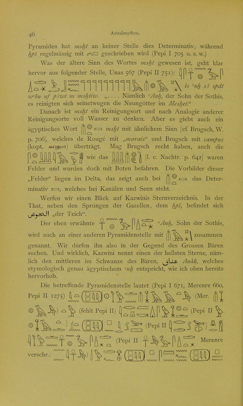Pyramiden hat msht an keiner Stelle dies Determinativ, während hps regelmässig mit geschrieben wird (Pepi I 705 u. s. w.) Was der ältere Sinn des Wortes msht gewesen ist, geht klar hervor aus folgender Stelle, Unas 567 (Pepi II 751): ^ 1 äs AJEiiniiiiiki®^ w*\ *• ** * wcbn nf pZwt m mshtiw. . Nämlich cAnh, der Sohn der Sothis, es reinigten sich seinetwegen die Neungötter im Meshet.“ Danach ist msht ein Reinigungsort und nach Analogie anderer Reinigungsorte voll Wasser zu denken. Aber es giebt auch ein ägyptisches Wort ^ cs msht mit ähnlichem Sinn [cf. Brugsch, W. p. 706], welches de Rouge mit „marais“ und Brugsch mit campus (kopt. .ufcujüj'r) überträgt. Mag Brugsch recht haben, auch die n o wi wie das nin 1 a. [1. c. Nachtr. p. 642] waren Felder und wurden doch mit Boten befahren. Die Vorbilder dieser „Felder“ liegen im Delta, das zeigt auch bei ^ ® rn das Deter- minativ r=r( welches bei Kanälen und Seen steht. Werfen wir einen Blick auf Kazwinis Sternverzeichnis. In der That, neben den Sprüngen der Gazellen, dem hps, befindet sich (jäj-sxJt „der Teich“. ^ Q /www ^ r\ k Der eben erwähnte ^ IA o ^ cAnh, Sohn der Sothis, wird auch an einer anderen Pyramidenstelle mit [ ] ^ \ zusammen genannt. Wir dürfen ihn also in der Gegend des Grossen Bären suchen. Und wirklich, Kazwini nennt einen der hellsten Sterne, näm- lich den mittleren im Schwänze des Bären, Anäk, welches etymologisch genau ägyptischem cnh entspricht, wie ich oben bereits hervorhob. Die betreffende Pyramidenstelle lautet (Pepi I 671, Merenre 660, Fepi II »75) <Mer' Ül 3^) (fehlt Pepi II) o S ■ ;A(1^!2^lPepi 11 ^ 05 • I t. ..D. 1 $ ^ <Fepi 11Q ^ i ^ m verschr.: >j^i caa □ o *: AA/W/W A/WAAA • WWW M Merenre □ /WWW /WAV»