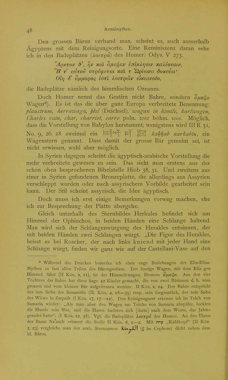 Den grossen Bären verband man, scheint es, auch ausserhalb Ägyptens mit dem Reinigungsorte. Eine Reminiszenz daran sehe ich in den Badeplätzen (Xoexqcc) des Homer: Odys. V 273. ’'Aqxxov i)v xal afiai-av EjdxXrjöiv xaXlovöiv, 'II x avxov 6xQE(pexai xal x ’Qqlcovu. öoxevsi’ Oh] <J’ afifiOQOg höxl Xoexqödv mxeavolo, die Badeplätze nämlich des himmlischen Ozeanes. Doch Homer nennt das Gestirn nicht Bahre, sondern a{/cc$a Wagen*). Es ist das die über ganz Europa verbreitete Benennung: plaustrum, herrawaga, Jnsl (Deichsel), wagan in himile, karlwagen, Charles vain, char, charriot, carro poln. wos böhm. wos. Möglich, dass die Vorstellung von Babylon herstammt, wenigstens wird IHR 51, No. 9, 26. 28 zweimal ein [£=[ |£<T kakkab narkabtu, ein Wagenstern genannt. Dass damit der grosse Bär gemeint sei, ist nicht erwiesen, wohl aber möglich. In Syrien dagegen scheint die ägyptisch-arabische Vorstellung die mehr verbreitete gewesen zu sein. Das sieht man erstens aus der schon oben besprochenen Bibelstelle Hiob 38, 31. Und zweitens aus einer in Syrien gefundenen Bronzeplatte, die allerdings aus Assyrien verschleppt worden oder nach assyrischem Vorbilde gearbeitet sein kann. Der Stil scheint assyrisch, die Idee ägyptisch. Doch muss ich erst einige Bemerkungen vorweg machen, ehe ich zur Besprechung der Platte übergehe. Gleich unterhalb des Sternbildes Herkules befindet sich am Plimmel der Ophiuchos, in beiden Händen eine Schlange haltend. Man wird sich der Schlangenwtirgung des Herakles entsinnen, der mit beiden Händen zwei Schlangen würgt. „Die Figur des Herakles, heisst es bei Roscher, der nach links kniend mit jeder Hand eine Schlange würgt, finden wir ganz wie auf der Castellani-Vase auf den * Während des Druckes bemerke ich eben enge Beziehungen der Elia-Elisa- Mythen zu fast allen Teilen des Bärengestirns. Der feurige Wagen, mit dem Elia gen Himmel fährt (II Kön. 2, 11), ist der Himmelswagen, Homers a/ia^cc. Aus den vier Töchtern der Bahre hat diese Sage 42 Kinder gemacht, die von zwei Bärinnen d. h. vom grossen und vom kleinen Bär aufgefressen werden: II Kön. 2, 24. Der Bahre entspricht der tote Sohn der Sunamitin (II. Kön. 4, 18—35) resp. sein Gegenstück, der tote Sohn der Witwe in Zarpath (I Kön. 17, 17—22). Den Reinigungsort erkenne ich im Teich von Samaria wieder: „Als man aber den Wagen am Teiche von Samaria abspülte, leckten die Hunde sein Blut, und die Huren badeten sich [darin] nach dem Worte, das Jahwe geredet hatte“. (I Kön. 22, 38). Vgl. die Badeplätze Aofrpa des Homer. An den Thron der Banat Na’asch erinnert die Stelle II Kön. 6, x—2. Mit mp „Kahlkopf“ (II Kön 2, 23) vergleiche man den arab. Sternnamen Xä-ÜÜI (§ im Cepheus) dicht neben dem kl. Bären. '