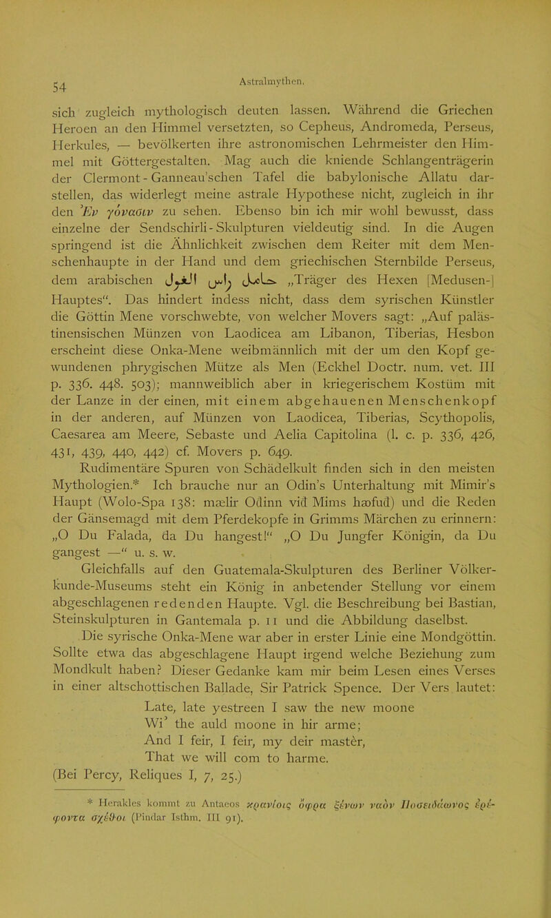 sich zugleich mythologisch deuten lassen. Während die Griechen Heroen an den Himmel versetzten, so Cepheus, Andromeda, Perseus, Herkules, — bevölkerten ihre astronomischen Lehrmeister den Him- mel mit Göttergestalten. Mag auch die kniende Schlangenträgerin der Clermont - Ganneau’schen Tafel die babylonische Allatu dar- stellen, das widerlegt meine astrale Hypothese nicht, zugleich in ihr den ’Ev yövaOiv zu sehen. Ebenso bin ich mir wohl bewusst, dass einzelne der Sendschirli-Skulpturen vieldeutig sind. In die Augen springend ist die Ähnlichkeit zwischen dem Reiter mit dem Men- schenhaupte in der Hand und dem griechischen Sternbilde Perseus, dem arabischen JjjiJi ÄxLs. „Träger des Hexen [Medusen-] Hauptes“. Das hindert indess nicht, dass dem syrischen Künstler die Göttin Mene vorschwebte, von welcher Movers sagt: „Auf paläs- tinensischen Münzen von Laodicea am Libanon, Tiberias, Hesbon erscheint diese Onka-Mene weibmännlich mit der um den Kopf ge- wundenen phrygischen Mütze als Men (Eckhel Doctr. num. vet. III p. 336. 448. 503); mannweiblich aber in kriegerischem Kostüm mit der Lanze in der einen, mit einem abgehauenen Menschenkopf in der anderen, auf Münzen von Laodicea, Tiberias, Scythopolis, Caesarea am Meere, Sebaste und Aelia Capitolina (1. c. p. 336, 426, 431, 439, 440, 442) cf. Movers p. 649. Rudimentäre Spuren von Schädelkult finden sich in den meisten Mythologien.* Ich brauche nur an Odins Unterhaltung mit Mimir’s Haupt (Wolo-Spa 138: maelir Oclinn viel Mims haofuS) und die Reden der Gänsemagd mit dem Pferdekopfe in Grimms Märchen zu erinnern: „O Du Falada, da Du hangest!“ „O Du Jungfer Königin, da Du gangest —“ u. s. w. Gleichfalls auf den Guatemala-Skulpturen des Berliner Völker- kunde-Museums steht ein König in anbetender Stellung vor einem abgeschlagenen redenden Haupte. Vgl. die Beschreibung bei Bastian, Steinskulpturen in Gantemala p. 11 und die Abbildung daselbst. Die syrische Onka-Mene war aber in erster Linie eine Mondgöttin. Sollte etwa das abgeschlagene Haupt irgend welche Beziehung zum Mondkult haben? Dieser Gedanke kam mir beim Lesen eines Verses in einer altschottischen Ballade, Sir Patrick Spence. Der Vers lautet: Late, late yestreen I saw the new moone Wi the auld moone in hir arme; And I feir, I feil-, my deir master, That we will com to liarme. (Bei Percy, Reliques I, 7, 25.) * Herakles kommt zu Antaeos xqavioiq öippcc §&V(itv vaov lloOSläüoiVOQ tgs- (povta <J'/Jüoi (Pindar Isthm. III 91).