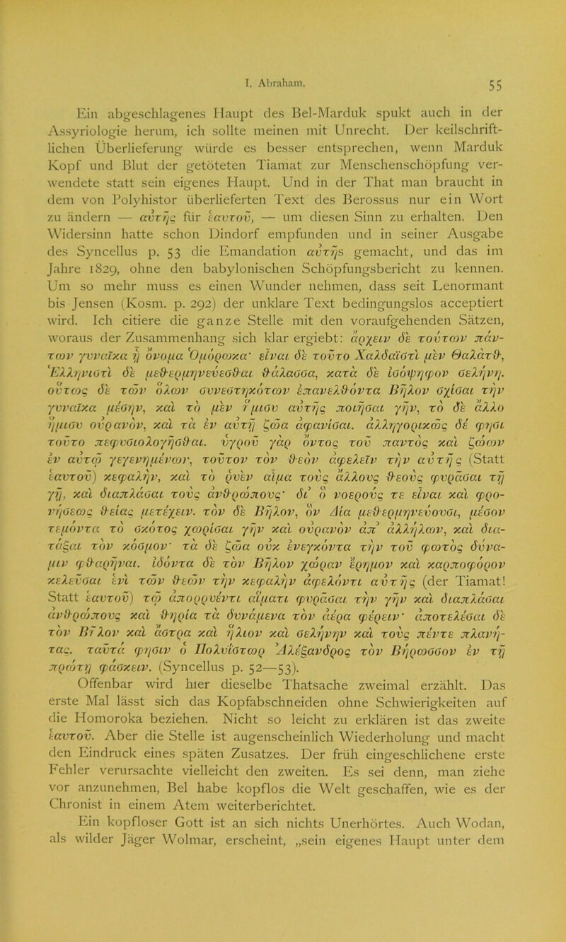 Ein abgeschlagenes Haupt des Bel-Marduk spukt auch in der Assyriologie herum, ich sollte meinen mit Unrecht. Der keilschrift- lichen Überlieferung würde es besser entsprechen, wenn Marduk Kopf und Blut der getöteten Tiamat zur Menschenschöpfung ver- wendete statt sein eigenes Haupt. Und in der That man braucht in dem von Polyhistor überlieferten Text des Berossus nur ein Wort zu ändern — avzfjg für eavzov, — um diesen Sinn zu erhalten. Den Widersinn hatte schon Dindorf empfunden und in seiner Ausgabe des Syncellus p. 53 die Emandation avzfjs gemacht, und das im Jahre 1829, ohne den babylonischen Schöpfungsbericht zu kennen. Um so mehr muss es einen Wunder nehmen, dass seit Lenormant bis Jensen (Kosm. p. 292) der unklare Text bedingungslos acceptiert wird. Ich citiere die ganze Stelle mit den voraufgehenden Sätzen, woraus der Zusammenhang sich klar ergiebt: dgyeiv de xovxcov jcav- zrov yvvalxa ?} ovopa 'Ofidgorxa‘ eivat de zovzo XaZdaiGxl (/ev GaZäzd, ^EZZ/jviGzl de (ied-egf/ijveveG&ai ftäZaGGa, xaza de lodiprjcpov GeZfjvij. ovzcog de zcöv oXcov GvveGxrjxdxcov ejiaveZdovxa Bf/Zov GyiGai zfjv yvvalxa [leGrjv, xal rd (/ev r (uGv avzfjg jtoirjöat yfjv, ro de aZZo fjpuGv ovgavov, xal za ev avzfj £cöa acpaviGai. aZXrjyoQtxcög de cp?jGi zovzo Jieq)vGioZoyrjGd-ai. vygov yag dvzog zov Jtavzog xal Ppcdoav ev avxcö yeyevrj/ievcov, xovzov zov deov acpeZeiv zfjv avzfjg (Statt eavzov) xerpaZfjv, xal zo gvev atf/a zovg aZZovg fteovg (pvgaGai zfj yfj, xal dtajiZccGai zovg av9gmjiovg' di o voegovg ze eivai xal cpgo- vfjGemg Ile lag uexeyetv. zov de Jlf/Zov, dv Aia f/eO'egfiijvevovGi, f/eGov xeftovxa zo oxozog ycogiGai yfjv xal ovgavov aji dXXfjXoov, xal dia- zci§ai zov xÖGfiov za de Ccöa ovx eveyxovza zfjv zov (pcoxdg dvva- [uv cpßagf/vat. Idövza de zov BfjZov ycögav egrjfiov xal xagjroipogov xeZevGai evl zcöv decf/v zfjv xecpaZfjv acpeZdvzi avzfjg (der Tiamat! Statt eavzov) zcö ajioggvevzi atpazi cpvgäGai zfjv yfjv xal diajcXaGai avDgojjrovg xal xhjgia zcc dvvdfieva zov dega rpegetv' cutoxeZeGai de zov Bf Zov xal aGzga xal 1jZiov xal GeZfjvrjV xal zovg Jtevze jcZavfj- zag. zavza cprjGtv d IIoZvtGzcng ’AXeigavdgog zov B/jgmGGov ev zfj jrgc/jzij fpaGxeiv. (Syncellus p. 52—53). Offenbar wird hier dieselbe Thatsache zweimal erzählt. Das erste Mal lässt sich das Kopfabschneiden ohne Schwierigkeiten auf die Homoroka beziehen. Nicht so leicht zu erklären ist das zweite eavzov. Aber die Stelle ist augenscheinlich Wiederholung und macht den Eindruck eines späten Zusatzes. Der früh eingeschlichene erste Fehler verursachte vielleicht den zweiten. Es sei denn, man ziehe vor anzunehmen, Bel habe kopflos die Welt geschaffen, wie es der Chronist in einem Atem weiterberichtet. Ein kopfloser Gott ist an sich nichts Unerhörtes. Auch Wodan, als wilder Jäger Wolmar, erscheint, „sein eigenes Haupt unter dem