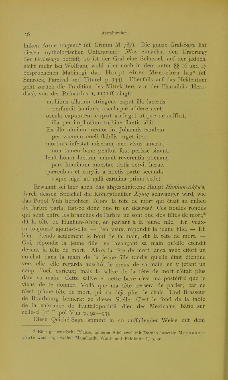 linken Arme tragend“ (cf. Grimm M. 787). Die ganze Gral-Sage hat diesen mythologischen Untergrund: „Was zunächst den Ursprung der Gralssage betrifft, so ist der Gral eine Schüssel, auf der jedoch, nicht mehr bei Wolfram, wohl aber noch in dem unter §§ 16 und 17 besprochenen Mabinogi das Haupt eines Menschen lag“ (cf Simrock, Parzival und Titurel p. 344). Ebenfalls auf das Heidentum geht zurück die Tradition des Mittelalters von der Pharaildis (ITero- dias), von der Reinardus 1, 1151fr. singt: mollibus allatum stringens caput illa lacertis perfundit lacrimis, osculaque addere avet; oscula captantem caput aufugit atque resufflat, illa per impluvium turbine flantis abit. Ex illo nimium memor ira Johannis eandem per vacuum coeli flabilis urget iter: mortuus infestat miseram, nec vivus amarat, non tarnen hanc penitus fata perisse sinunt. lenit honor luctum, minuit reverentia poenam, pars hominum moestae tertia servit herae. quercubus et corylis a noctis parte secunda usque nigri ad galli carmina prima sedet. Erwähnt sei hier auch das abgeschnittene Haupt Hunhun-Akpiis, durch dessen Speichel die Königstochter Xquiq schwanger wird, wie das Popol Vuh berichtet: Alors la tete de mort qui etait au milieu de l’arbre parla: Est-ce donc que tu en desires? Ces boules rondes qui sont entre les branches de l’arbre ne sont que des tetes de mort,* dit la tete de Hunhun-Ahpu, en parlant ä la jeune fälle. En veux- tu toujours? ajouta-t-elle. — J'en veux, repondit la jeune fälle. — Eh bien! etends seulement le bout de ta main, dit la tete de mort. — Oui, repondit la jeune fälle, en avangant sa main qu’elle etendit devant la tete de mort. Alors la tete de mort langa avec effort un crachat dans la main de la jeune fälle tandis qu’elle etait etendue vers eile: eile regarda aussitöt le creux de sa main, en y jetant un coup d’oeil curieux; mais la salive de la tete de mort n’etait plus dans sa main. Cette salive et cette bave c’est ma posterite que je viens de te donner. Voilä que ma tete cessera de parier; car ce n est qu’une tete de mort, qui n’a dejä plus de chair. Und Brasseur de Bourbourg bemerkt zu dieser Stelle: C'est le fond de la fable de la naissance de Huitzilopochtli, dieu des Mexicains, batie sur celle-ci (cf. Popol Vuh p. 92—93). Diese Quichc-Sage stimmt in so auffallender Weise mit dem * Eme gespenstische Pflanze, anderen Stiel zwei mit Dornen besetzte Menschen- köpfe wuchsen, erwähnt Mannhardt, Wald- und Feldkulte I, p. 40.