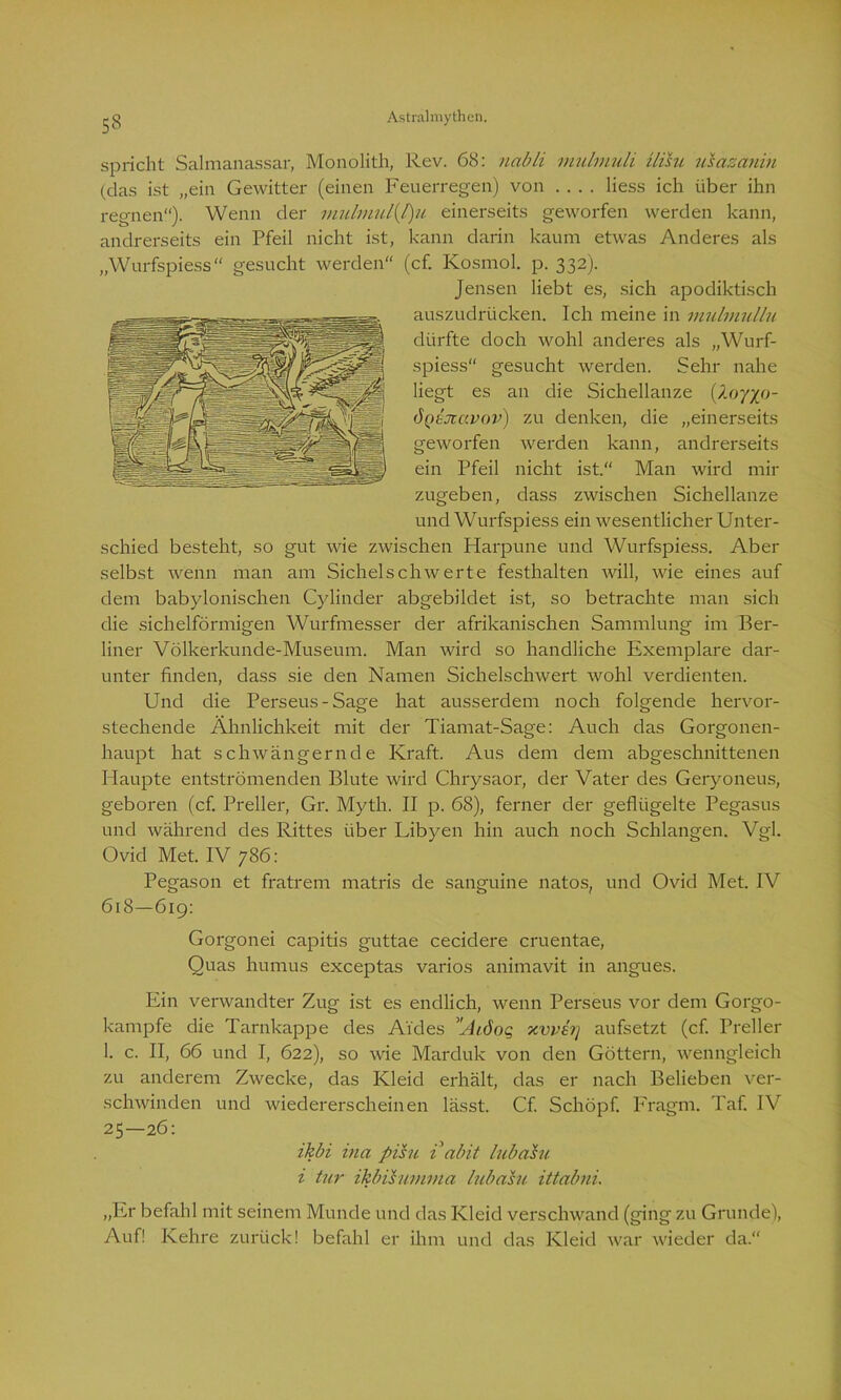 53 spricht Saimanassar, Monolith, Rev. 68: nabli mulmuli ilisu usazanin (das ist „ein Gewitter (einen Feuerregen) von .... liess ich über ihn regnen). Wenn der mulmul(J)u einerseits geworfen werden kann, andrerseits ein Pfeil nicht ist, kann darin kaum etwas Anderes als „Wurfspiess“ gesucht werden“ (cf. Kosmol. p. 332). Jensen liebt es, sich apodiktisch auszudrücken. Ich meine in mulmullu dürfte doch wohl anderes als „Wurf- spiess“ gesucht werden. Sehr nahe liegt es an die Sichellanze (/0770- ÖQtJcccvov) zu denken, die „einerseits geworfen werden kann, andrerseits ein Pfeil nicht ist.“ Man wird mir zugeben, dass zwischen Sichellanze und Wurfspiess ein wesentlicher Unter- schied besteht, so gut wie zwischen Harpune und Wurfspiess. Aber selbst wenn man am Sichelschwerte festhalten will, wie eines auf dem babylonischen Cylinder abgebildet ist, so betrachte man sich die sichelförmigen Wurfmesser der afrikanischen Sammlung im Ber- liner Völkerkunde-Museum. Man wird so handliche Exemplare dar- unter finden, dass sie den Namen Sichelschwert wohl verdienten. Und die Perseus-Sage hat ausserdem noch folgende hervor- stechende Ähnlichkeit mit der Tiamat-Sage: Auch das Gorgonen- haupt hat schwängernde Kraft. Aus dem dem abgeschnittenen Haupte entströmenden Blute wird Chrysaor, der Vater des Geryoneus, geboren (cf. Preller, Gr. Myth. II p. 68), ferner der geflügelte Pegasus und während des Rittes über Libyen hin auch noch Schlangen. Vgl. Ovid Met. IV 786: Pegason et fratrem matris de sanguine natos, und Ovid Met. IV 618—619: Gorgonei capitis guttae cecidere cruentae, Quas humus exceptas varios animavit in angues. Ein verwandter Zug ist es endlich, wenn Perseus vor dem Gorgo- kampfe die Tarnkappe des A’i'des Aiöog xvvsrj aufsetzt (cf. Preller 1. c. II, 66 und I, 622), so wie Marduk von den Göttern, wenngleich zu anderem Zwecke, das Kleid erhält, das er nach Belieben ver- schwinden und wiedererscheinen lässt. Cf. Schöpf. Fragm. Taf. IV 25—26: ikbi ina pisu i abit lubahi i tur ikbihimma lubahi. ittabni. „Er befahl mit seinem Munde und das Kleid verschwand (ging zu Grunde), Auf! Kehre zurück! befahl er ihm und das Kleid war wieder da.“