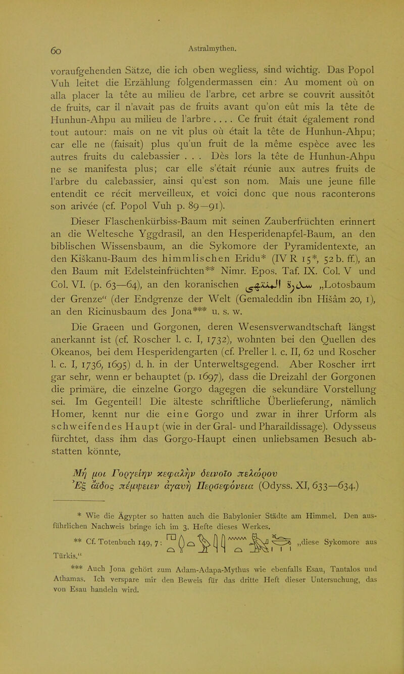 voraufgehenden Sätze, die ich oben wegliess, sind wichtig. Das Popol Vuh leitet die Erzählung folgendermassen ein: Au moment oü on alla placer la tete au milieu de l’arbre, cet arbre se couvrit aussitöt de fruits, car il n’avait pas de fruits avant qu’on eüt mis la tete de Hunhun-Ahpu au milieu de l’arbre .... Ce fruit etait egalement rond tout autour: mais on ne vit plus oü etait la tete de Hunhun-Ahpu; car eile ne (faisait) plus qu’un fruit de la meine espece avec les autres fruits du calebassier . . . Des lors la tete de Hunhun-Ahpu ne se manifesta plus; car eile s’etait reunie aux autres fruits de l’arbre du calebassier, ainsi qu’est son nom. Mais une jeune fälle entendit ce recit merveilleux, et voici donc que nous raconterons son arivee (cf. Popol Vuh p. 89—91). Dieser Flaschenkürbiss-Baum mit seinen Zauberfrüchten erinnert an die Weltesche Yggdrasil, an den Hesperidenapfel-Baum, an den biblischen Wissensbaum, an die Sykomore der Pyramidentexte, an den Kiskanu-Baum des himmlischen Eridu* (IV R 15*, 52 b. ff.), an den Baum mit Edelsteinfrüchten** Nimr. Epos. Taf. IX. Col. V und Col. VI. (p. 63—64), an den koranischen äjjew „Lotosbaum der Grenze“ (der Endgrenze der Welt (Gemaleddin ibn Hisäm 20, 1), an den Ricinusbaum des Jona*** u. s. w. Die Graeen und Gorgonen, deren Wesensverwandtschaft längst anerkannt ist (cf. Roscher 1. c. I, 1732), wohnten bei den Quellen des Okeanos, bei dem Hesperidengarten (cf. Preller 1. c. II, 62 und Roscher 1. c. I, 1736, 1695) d. h. in der Unterweltsgegend. Aber Roscher irrt gar sehr, wenn er behauptet (p. 1697), dass die Dreizahl der Gorgonen die primäre, die einzelne Gorgo dagegen die sekundäre Vorstellung sei. Im Gegenteil! Die älteste schriftliche Überlieferung, nämlich Homer, kennt nur die eine Gorgo und zwar in ihrer Urform als schweifendes Haupt (wie in der Gral- und Pharaildissage). Odysseus fürchtet, dass ihm das Gorgo-Haupt einen unliebsamen Besuch ab- statten könnte, Mr\ fioL roQydrjv xe<paXfjv ÖEivolo jceXcoqov ’ES, äiöog JiEfityEiev ayav?] Il£Qö£<p6v£ia (Odyss. XI, 633—634.) * Wie die Ägypter so hatten auch die Babylonier Städte am Himmel. Den aus- führlichen Nachweis bringe ich im 3. Hefte dieses Werkes. ra ** Cf. Totenbuch 149, 7 : Türkis.' .111 „diese Sykomore aus *** Auch Jona gehört zum Adam-Adapa-Mythus wie ebenfalls Esau, Tautalos und Athamas. Ich verspare mir den Beweis für das dritte Heft dieser Untersuchung, das von Esau handeln wird.