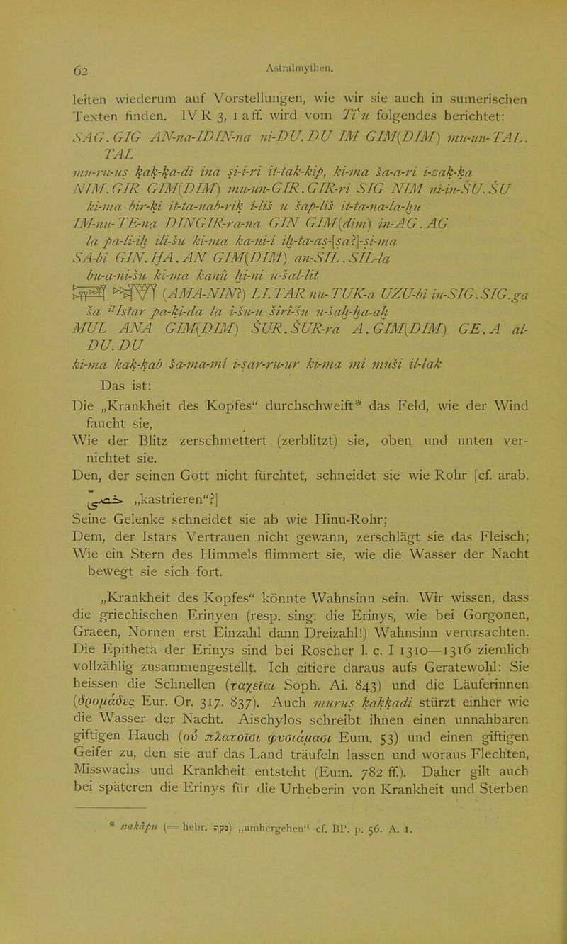 leiten wiederum auf Vorstellungen, wie wir sie auch in sumerischen Texten finden. IVR 3, 1 aff. wird vom Ti u folgendes berichtet: SAG. GIG AN-na-IDIN-na ni-DU.DU IM GIM(I)IM) mu-un-TAL. TAL mu-ru-us kak-ka-di ina si-i-ri it-tak-kip, ki-ma sa-a-ri i-sak-ka NIM. GIR GIM(DIM) mu-un-GIR.GIK-ri SIG NIM ni-in-SU.SU ki-ma bir-ki it-ta-nab-rik i-lis u sap-lis it-ta-na-la-hu IM-nu-TE-na DINGIR-ra-na GIN GIM{dim) in-AG. AG la pa-li-ih ili-hi ki-ma ka-ni-i ih-ta-as-[saT\-si-ma SA-bi GIN. HA. AN GIM{DIM) an-SIL. SIL-la bu-a-ni-su ki-ma kann hi-ni ü-sal-lit (.AMA-NIN) LI.TAR uu-TUK-a UZU-bi in-SIG.SIG.ga sa ilIstar pa-ki-da la i-su-u siri-su u-sah-ha-ah MUL ANA GIM{DIM) SUR. SUR-ra A. GIM(DIM) GE.A al- DU.DU ki-ma kak-kab sa-ma-mi i-sar-ru-ur ki-ma mi musi il-lak Das ist: Die „Krankheit des Kopfes“ durchschweift* das Feld, wie der Wind faucht sie, Wie der Blitz zerschmettert (zerblitzt) sie, oben und unten ver- nichtet sie. Den, der seinen Gott nicht fürchtet, schneidet sie wie Rohr [cf. arab. „kastrieren“?] Seine Gelenke schneidet sie ab wie Hinu-Rohr; Dem, der Istars Vertrauen nicht gewann, zerschlägt sie das Fleisch; Wie ein Stern des Himmels flimmert sie, wie die Wasser der Nacht bewegt sie sich fort. „Krankheit des Kopfes“ könnte Wahnsinn sein. Wir wissen, dass die griechischen Erinyen (resp. sing, die Erinys, wie bei Gorgonen, Graeen, Nornen erst Einzahl dann Dreizahl!) Wahnsinn verursachten. Die Epitheta der Erinys sind bei Roscher 1. c. I 1310—1316 ziemlich vollzählig zusammengestellt. Ich citiere daraus aufs Geratewohl: Sie heissen die Schnellen {xayjElai Soph. Ai. 843) und die Läuferinnen (ÖQopaösg Eur. Or. 317. 837). Auch murns kakkadi stürzt einher wie die Wasser der Nacht. Aischylos schreibt ihnen einen unnahbaren giftigen Hauch (ov jckaxolöi (pvoicc/jaöi Eum. 53) und einen giftigen Geifer zu, den sie auf das Land träufeln lassen und woraus Flechten, Misswachs und Krankheit entsteht (Eum. 782 ff.). Daher gilt auch bei späteren die Erinys für die Urheberin von Krankheit und Sterben * iiakäpu (= hebr. qps) „umhergellen“ cf. BP. p. 56. A. I.