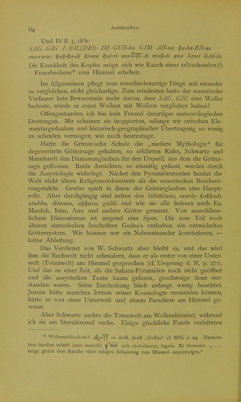 Und IVR 3, iSb: SAG. GIG I. BIL(DE}) IM.GUB-ba GIM AN-na ha-ba-EN-ne mu-ru-us kak-ka-di ki-ma kut-ri ma-G^-ti ni-ih-ti ana samt li-til-la. Die Krankheit des Kopfes möge sich wie Rauch eines erlöschenden (?) Feuerbeckens* zum Himmel erheben. Im Allgemeinen pflegt man verschiedenartige Dinge mit einander zu vergleichen, nicht gleichartige. Zum mindesten hatte der sumerische Verfasser kein Bewusstsein mehr davon, dass SAG. GIG eine Wolke bedeute, würde er sonst Wolken mit Wolken verglichen haben? Offengestanden, ich bin kein Freund derartiger meteorologischer Deutungen. Mir scheinen sie inopportun, solange wir zwischen Ele- mentargedanken und historisch-geographischer Übertragung so wenig zu scheiden vermögen, wie noch heutzutage. Hatte die Grimmsche Schule die „niedere Mythologie“ für degenerierte Göttersage gehalten, so erklärten Kuhn, Schwartz und Mannhardt den Dämonenglauben für den Urquell, aus dem die Götter- sage geflossen. Beide Ansichten, so einseitig gefasst, werden durch die Assyriologie widerlegt. Nächst den Pyramidentexten besitzt die Welt nicht ältere Religionsdokumente als die sumerischen Beschwö- rungstafeln. Gewiss spielt in ihnen der Geisterglauben eine Haupt- rolle. Aber durchgängig sind neben den Sibittisunu, murüs kakkadi, utukku, ikiminu, ahhazu, gallü und wie sie alle heissen auch Ea, Marduk, Istar, Anu und andere Götter genannt. Von ausschliess- lichem Dämonismus ist nirgend eine Spur. Die zum Teil noch älteren sumerischen Inschriften Gudea’s enthalten ein entwickeltes Göttersystem. Wir können nur ein Nebeneinander konstatieren, — keine Ableitung. Das Verdienst von W. Schwartz aber bleibt es, und das wird ihm die Nachwelt nicht schmälern, dass er als erster von einer Unter- welt (Totenwelt) am Himmel gesprochen [cf. Ursprung d. M. p. 271]. Und das zu einer Zeit, als die Sahara-Pyramiden noch nicht geöffnet und die assyrischen Texte kaum gelesen, geschweige denn ver- standen waren. Seine Entdeckung blieb anfangs wenig beachtet. Jensen hätte manchen Irrtum seiner Kosmologie vermeiden können, hätte er von einer Unterwelt und einem Paradiese am Himmel ge- wusst. Aber Schwartz suchte die Totenwelt am Wolkenhimmel, während ich sie am Sternhimmel suche. Einige glückliche Funde verleiteten * Weihrauchbeckens? = kalü> „Geföss“ cf. BPS. p. 44- Zimmern liest daselbst maniti (statt mazaltt) üri:n sich niederlassen, lagern. Er übersetzt: ,,.... möge gleich dem Rauche einer ruhigen Behausung zum Himmel emporsteigen.“