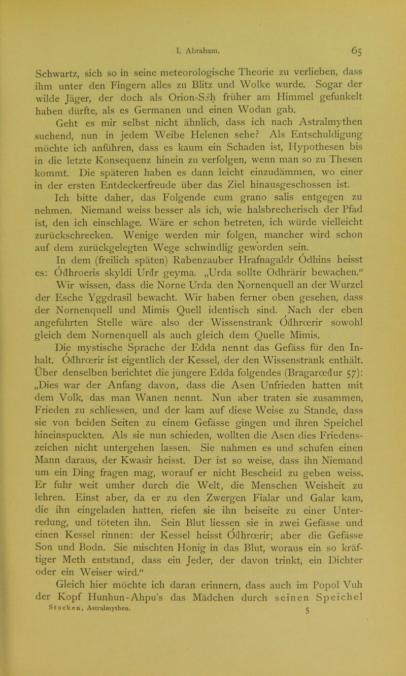 Schwartz, sich so in seine meteorologische Theorie zu verlieben, dass ihm unter den Fingern alles zu Blitz und Wolke wurde. Sogar der wilde Jäger, der doch als Orion-Sih früher am Himmel gefunkelt haben dürfte, als es Germanen und einen Wodan gab. Geht es mir selbst nicht ähnlich, dass ich nach Astralmythen suchend, nun in jedem Weibe Helenen sehe? Als Entschuldigung möchte ich anführen, dass es kaum ein Schaden ist, Hypothesen bis in die letzte Konsequenz hinein zu verfolgen, wenn man so zu Thesen kommt. Die späteren haben es dann leicht einzudämmen, wo einer in der ersten Entdeckerfreude über das Ziel hinausgeschossen ist. Ich bitte daher, das Folgende cum grano salis entgegen zu nehmen. Niemand weiss besser als ich, wie halsbrecherisch der Pfad ist, den ich einschlage. Wäre er schon betreten, ich würde vielleicht zurückschrecken. Wenige werden mir folgen, mancher wird schon auf dem zurückgelegten Wege schwindlig geworden sein. In dem (freilich späten) Rabenzauber Hrafnagaldr Ödhins heisst es: Odhroeris skyldi Urdr geyma. „Urda sollte Odhrärir bewachen. Wir wissen, dass die Norne Urda den Nornenquell an der Wurzel der Esche Yggdrasil bewacht. Wir haben ferner oben gesehen, dass der Nornenquell und Mimis Quell identisch sind. Nach der eben angeführten Stelle wäre also der Wissenstrank Odhrcerir sowohl gleich dem Nornenquell als auch gleich dem Quelle Mimis. Die mystische Sprache der Edda nennt das Gefäss für den In- halt. Ödhroerir ist eigentlich der Kessel, der den Wissenstrank enthält. Über denselben berichtet die jüngere Edda folgendes (Bragaroedur 57): „Dies war der Anfang davon, dass die Äsen Unfrieden hatten mit dem Volk, das man Wanen nennt. Nun aber traten sie zusammen, Frieden zu schliessen, und der kam auf diese Weise zu Stande, dass sie von beiden Seiten zu einem Gefässe gingen und ihren Speichel hineinspuckten. Als sie nun schieden, wollten die Äsen dies Friedens- zeichen nicht untergehen lassen. Sie nahmen es und schufen einen Mann daraus, der Kwasir heisst. Der ist so weise, dass ihn Niemand um ein Ding fragen mag, worauf er nicht Bescheid zu geben weiss. Er fuhr weit umher durch die Welt, die Menschen Weisheit zu lehren. Einst aber, da er zu den Zwergen Fialar und Galar kam, die ihn eingeladen hatten, riefen sie ihn beiseite zu einer Unter- redung, und töteten ihn. Sein Blut Hessen sie in zwei Gefässe und einen Kessel rinnen: der Kessel heisst Ödhroerir; aber die Gefässe Son und Bodn. Sie mischten flonig in das Blut, woraus ein so kräf- tiger Meth entstand, dass ein Jeder, der davon trinkt, ein Dichter oder ein Weiser wird.“ Gleich hier möchte ich daran erinnern, dass auch im Popol Vuh der Kopf Hunhun-Ahpu’s das Mädchen durch seinen Speichel Stucken, Astralmythen. e