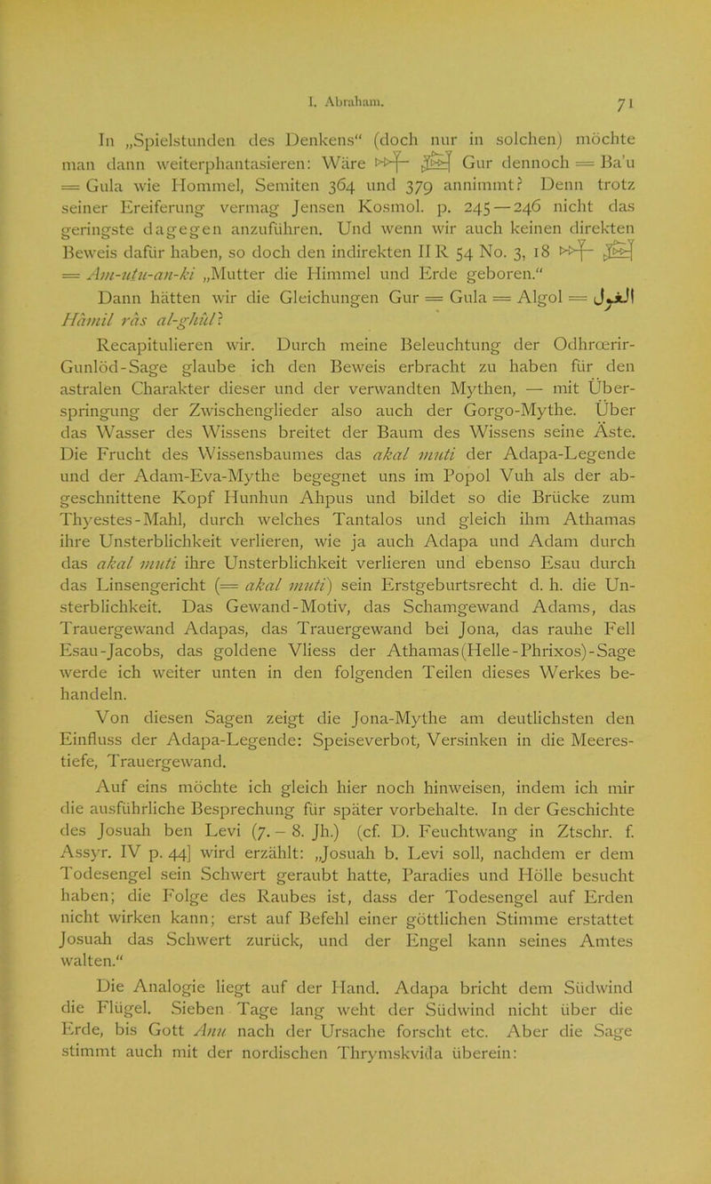 In „Spielstunden des Denkens“ (doch nur in solchen) möchte man dann weiterphantasieren: Wäre »f- Gur dennoch = Ba’u == Gula wie Hommel, Semiten 364 und 379 annimmt? Denn trotz seiner Ereiferung vermag Jensen Kosmol. p. 245 — 246 nicht das geringste dagegen anzuführen. Und wenn wir auch keinen direkten Beweis dafür haben, so doch den indirekten IIR 54 No. 3, 18 >ü(— = Am-utu-au-ki „Mutter die Himmel und Erde geboren. Dann hätten wir die Gleichungen Gur = Gula = Algol = Hamil ras al-ghül? Recapitulieren wir. Durch meine Beleuchtung der Odhroerir- Gunlöd-Sage glaube ich den Beweis erbracht zu haben für den astralen Charakter dieser und der verwandten Mythen, — mit Über- springung der Zwischenglieder also auch der Gorgo-Mythe. Über das Wasser des Wissens breitet der Baum des Wissens seine Äste. Die Frucht des Wissensbaumes das akal muti der Adapa-Legende und der Adam-Eva-Mythe begegnet uns im Popol Vuh als der ab- geschnittene Kopf Hunhun Ahpus und bildet so die Brücke zum Thyestes - Mahl, durch welches Tantalos und gleich ihm Athamas ihre Unsterblichkeit verlieren, wie ja auch Adapa und Adam durch das akal muti ihre Unsterblichkeit verlieren und ebenso Esau durch das Linsengericht (= akal muti) sein Erstgeburtsrecht d. h. die Un- sterblichkeit. Das Gewand-Motiv, das Schamgewand Adams, das Trauergewand Adapas, das Trauergewand bei Jona, das rauhe Fell Esau-Jacobs, das goldene Vliess der Athamas (Helle-Phrixos)-Sage werde ich weiter unten in den folgenden Teilen dieses Werkes be- handeln. Von diesen Sagen zeigt die Jona-Mythe am deutlichsten den Einfluss der Adapa-Legende: Speiseverbot, Versinken in die Meeres- tiefe, Trauergewand. Auf eins möchte ich gleich hier noch hinweisen, indem ich mir die ausführliche Besprechung für später Vorbehalte. In der Geschichte des Josuah ben Levi (7. - 8. Jh.) (cf. D. Feuchtwang in Ztschr. f. Assyr. IV p. 44] wird erzählt: „Josuah b. Levi soll, nachdem er dem Todesengel sein Schwert geraubt hatte, Paradies und Hölle besucht haben; die Folge des Raubes ist, dass der Todesengel auf Erden nicht wirken kann; erst auf Befehl einer göttlichen Stimme erstattet Josuah das Schwert zurück, und der Engel kann seines Amtes walten.“ Die Analogie liegt auf der Hand. Adapa bricht dem Südwind die Flügel. Sieben Tage lang weht der Südwind nicht über die Erde, bis Gott Anu nach der Ursache forscht etc. Aber die Sage stimmt auch mit der nordischen Thrymskvicta überein: