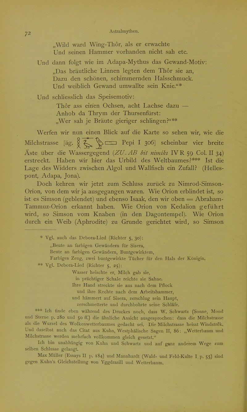 „Wild ward Wing-Thor, als er erwachte Und seinen Hammer vorhanden nicht sah etc. Und dann folgt wie im Adapa-Mythus das Gewand-Motiv: „Das bräutliche Linnen legten dem Thor sie an, Dazu den schönen, schimmernden Halsschmuck. Und weiblich Gewand umwallte sein Knie.“* Und schliesslich das Speisemotiv: Thor ass einen Ochsen, acht Lachse dazu — Anhob da Thrym der Thursenfürst: „Wer sah je Bräute gieriger schlingen?“** Werfen wir nun einen Blick auf die Karte so sehen wir, wie die Milchstrasse [äg. ^ r^n Pepi I 306J scheinbar vier breite Äste über die Wassergegend {ZU. AB bit nimiki IV R 59 Col. II 34) erstreckt. Haben wir hier das Urbild des Weltbaumes?*** Ist die Lage des Widders zwischen Algol und Wallfisch ein Zufall? (Helles- pont, Adapa, Jona). Doch kehren wir jetzt zum Schluss zurück zu Nimrod-Simson- Orion, von dem wir ja ausgegangen waren. Wie Orion erblindet ist, so ist es Simson (geblendet) und ebenso Isaak, den wir oben = Abraham- Tammuz-Orion erkannt haben. Wie Orion von Ivedalion geführt wird, so Simson vom Knaben (in den Dagontempel). Wie Orion durch ein Weib (Aphrodite) zu Grunde gerichtet wird, so Simson * Vgl. auch das Debora-Lied (Richter 5, 30): „Beute au farbigen Gewändern für Sisera, Beute an farbigen Gewändern, Buntgewirktem, Farbiges Zeug, zwei buntgewirkte Tücher für den Hals der Königin. ** Vgl. Debora-Lied (Richter 5, 25): Wasser heischte er, Milch gab sie, in prächtiger Schale reichte sie Sahne. Ihre Hand streckte sie aus nach dem Pflock und ihre Rechte nach dem Arbeitshammer, und hämmert auf Sisera, zerschlug sein Haupt, zerschmetterte und durchbohrte seine Schläfe. *** Ich finde eben während des Druckes noch, dass W. Scliwartz (Sonne, Mond und Sterne p. 280 und 50 ff.) die ähnliche Ansicht ausgesprochen: dass die Milchstrasse als die Wurzel des Wolkenwetterbaumes gedacht sei. Die Milchstrasse heisst Windstrek. Und daselbst auch das Citat aus Kuhn, Westphälische Sagen II, 86: „Wetterbaum und Milchstrasse werden mehrfach vollkommen gleich gesetzt.“ Ich bin unabhängig von Kuhn und Schwartz und auf ganz anderem Wege zum selben Schlüsse gelangt. Max Müller (Essays II p. 184) und Mannhardt (Wald- und Feld-Kulte I p. 55) sind gegen Kuhn’s Gleichstellung von Yggdrasill und Wetterbaum.