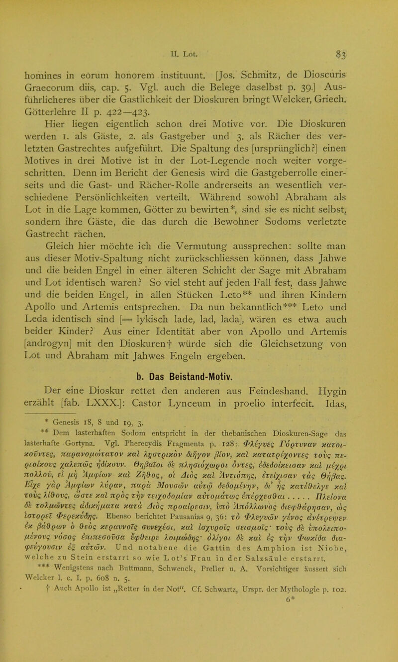 homines in eorum honorem instituunt. [Jos. Schmitz, de Dioscuris Graecorum diis, cap. 5. Vgl. auch die Belege daselbst p. 39.] Aus- führlicheres über die Gastlichkeit der Dioskuren bringt Welcker, Griech. Götterlehre II p. 422—423. Hier liegen eigentlich schon drei Motive vor. Die Dioskuren werden 1. als Gäste, 2. als Gastgeber und 3. als Rächer des ver- letzten Gastrechtes aufgeführt. Die Spaltung des [ursprünglich?] einen Motives in drei Motive ist in der Lot-Legende noch weiter vorge- schritten. Denn im Bericht der Genesis wird die Gastgeberrolle einer- seits und die Gast- und Rächer-Rolle andrerseits an wesentlich ver- schiedene Persönlichkeiten verteilt. Während sowohl Abraham als Lot in die Lage kommen, Götter zu bewirten* sind sie es nicht selbst, sondern ihre Gäste, die das durch die Bewohner Sodoms verletzte Gastrecht rächen. Gleich hier möchte ich die Vermutung aussprechen: sollte man aus dieser Motiv-Spaltung nicht zurückschliessen können, dass Jahwe und die beiden Engel in einer älteren Schicht der Sage mit Abraham und Lot identisch waren? So viel steht auf jeden Fall fest, dass Jahwe und die beiden Engel, in allen Stücken Leto** und ihren Kindern Apollo und Artemis entsprechen. Da nun bekanntlich*** Leto und Leda identisch sind [= lykisch lade, lad, lada], wären es etwa auch beider Kinder? Aus einer Identität aber von Apollo und Artemis [androgyn] mit den Dioskurenf würde sich die Gleichsetzung von Lot und Abraham mit Jahwes Engeln ergeben. b. Das Beistand-Motiv. Der eine Dioskur rettet den anderen aus Feindeshand. Hygin erzählt [fab. LXXX.]: Castor Lynceum in proelio interfecit. Idas, * Genesis 18, 8 und 19, 3. ** Dem lasterhaften Sodom entspricht in der thebanischen Dioskuren-Sage das lasterhafte Gortyna. Vgl. Pherecydis Fragmenta p. 128: <P\xyv£q FoQZvvav xaxoi- xovvxfg, nuQavopionaxov xal XyatQixbv 6cr\yov ßlov, xcd xaxaxQtyovxsq xovg ns- Qioixovq yulfjiwq r\6'ixovv. Or/ßaloL 6h nXijaiö/wpoi ovxsq, tözöoixtixmv xcd fitypi noU.ov, ec fxr] Apcpiwv xal Zfj&oq, 01 zhbq xcd ’Avxiontjq, heiyioav zag 6/]ßag. EL/e yuQ Afxcplcov XvQav, tcuqcc Movowv avxol 6£6opi£VT]v, 6ß ?)q xaxiPzXy£ xal xovg Xl&ovg, moze xal npog xr\v XEcyobopdav avxopcäxwg i7ttQ/£a&ai IV.slova 6h zol/ucavxEg cl6ixi](iuza xaxd /hog TCQoaiQeoiv, vno 'Anöllcvvoq 6i£(p(hccQyjaav, wg ioxoqeZ fp£Q£xv6fjg. Ebenso berichtet Pausanias 9, 36: xd 'IO.cyvwv yevoq dv£XQ£ip£v ix ßädpwv o ÜEoq xfQuvvocq awfyeai, xal layvQoig 0£iapt.oZq• xovg 6h vnokxino- [livovg vooog ininxoovoa £<pO-£iQ£ Xoifiwörjg• oXlyoi 6h xal ig xrjv (Pwxi6a 61a- tpcvyovoiv ig avxwv. Und notabene die Gattin des Amphion ist Niobe, welche zu Stein erstarrt so wie Lot’s Frau in der Salzsäule erstarrt. *** Wenigstens nach Buttmann, Schwenck, Preller u. A. Vorsichtiger äussert sich Welcker 1. c. I. p. 608 n. 5. t Auch Apollo ist „Retter in der Not“. Cf. Schwartz, Urspr. der Mythologie p. 102. 6*