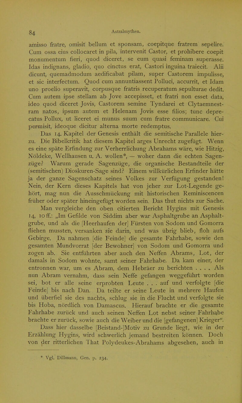 amisso fratre, omisit bellum et sponsam, coepitque fratrem sepelire. Cum ossa eius collocaret in pila, intervenit Castor, et prohibere coepit monumentum fieri, quod diceret, se eum quasi feminam superasse. Idas indignans, gladio, quo cinctus erat, Castori inguina traiecit. Alii dicunt, quemadmodum aedificabat pilam, super Castorem impulisse, et sic interfectum. Quod cum annuntiassent Polluci, accurrit, et Idam uno proelio superavit, corpusque fratris recuperatum sepulturae dedit. Cum autem ipse stellam ab Jove accepisset, et fratri non esset data, ideo quod diceret Jovis, Castorem semine Tyndarei et Clytaemnest- ram natos, ipsum autem et Helenam Jovis esse filios; tune depre- catus Pollux, ut liceret ei munus suum cum fratre communicare. Cui permisit, ideoque dicitur alterna morte redemptus. Das 14. Kapitel der Genesis enthält die semitische Parallele hier- zu. Die Bibelkritik hat diesem Kapitel arges Unrecht zugefügt. Wenn es eine späte Erfindung zur Verherrlichung Abrahams wäre, wie Hitzig, Nöldeke, Wellhausen u. A. wollen* — woher dann die echten Sagen- züge? Warum gerade Sagenzüge, die organische Bestandteile der (semitischen) Dioskuren-Sage sind? Einem willkürlichen Erfinder hätte ja der ganze Sagenschatz seines Volkes zur Verfügung gestanden! Nein, der Kern dieses Kapitels hat von jeher zur Lot-Legende ge- hört, mag nun die Ausschmückung mit historischen Reminiscencen früher oder später hineingefügt worden sein. Das thut nichts zur Sache. Man vergleiche den oben citierten Bericht Hygins mit Genesis 14, 10 ff.: „Im Gefilde von Siddim aber war Asphaltgrube an Asphalt- grube, und als die [Heerhaufen der] Fürsten von Sodom und Gomorra fliehen mussten, versanken sie darin, und was übrig blieb, floh aufs Gebirge. Da nahmen [die Feinde] die gesamte Fahrhabe, sowie den gesamten Mundvorrat [der Bewohner] von Sodom und Gomorra und zogen ab. Sie entführten aber auch den Neffen Abrams, Lot, der damals in Sodom wohnte, samt seiner Fahrhabe. Da kam einer, der entronnen war, um es Abram, dem Hebräer zu berichten .... Als nun Abram vernahm, dass sein Neffe gefangen weggeführt worden sei, bot er alle seine erprobten Leute . . . auf und verfolgte [die Feinde] bis nach Dan. Da teilte er seine Leute in mehrere Haufen und überfiel sie des nachts, schlug sie in die Flucht und verfolgte sie bis Hoba, nördlich von Damascus. Hierauf brachte er die gesamte Fahrhabe zurück und auch seinen Neffen Lot nebst seiner Fahrhabe brachte er zurück, sowie auch die Weiber und die [gefangenen] Krieger. Dass hier dasselbe (Beistand-]Motiv zu Grunde liegt, wie in der Erzählung Hygins, wird schwerlich jemand bestreiten können. Doch von der ritterlichen That Polydeukes-Abrahams abgesehen, auch in * Vgl. Dillmann, Gen. p. 234.