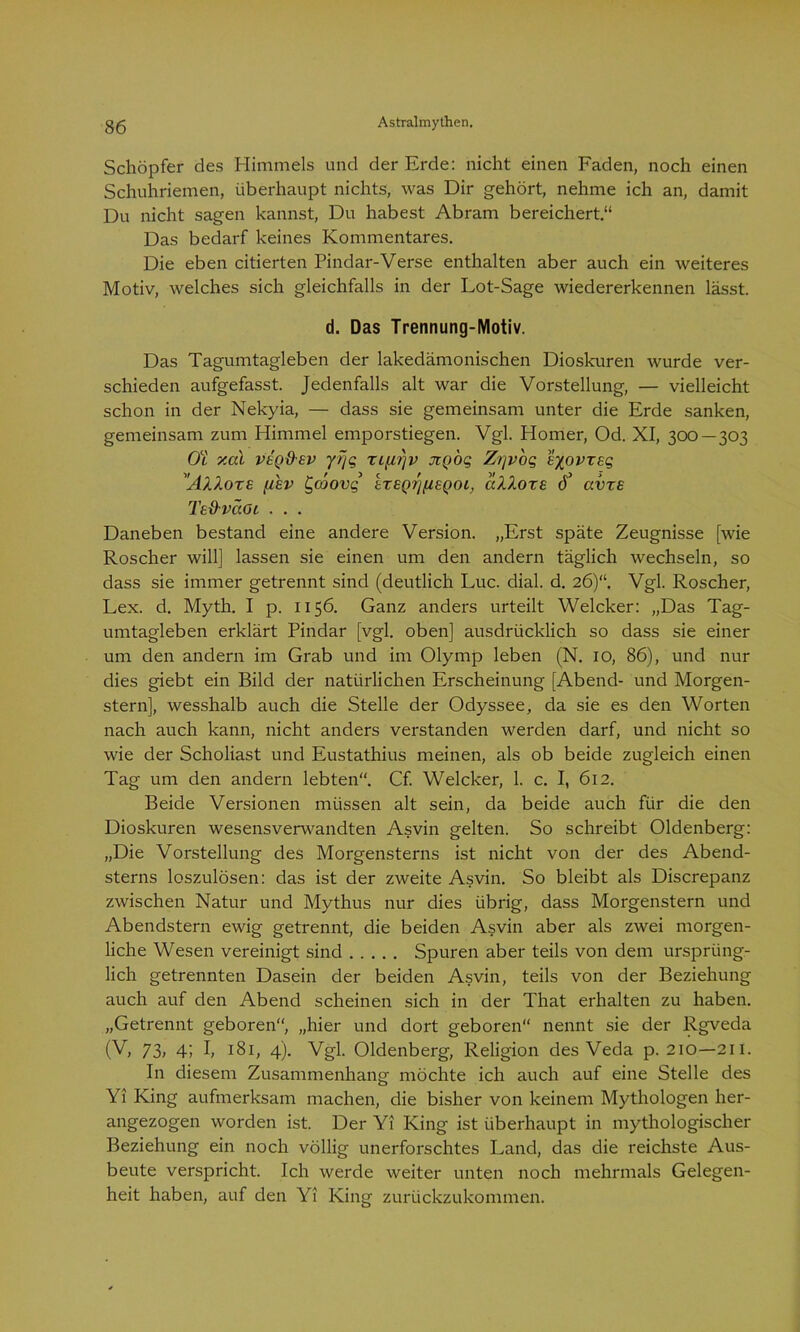 Schöpfer des Himmels und der Erde: nicht einen Faden, noch einen Schuhriemen, überhaupt nichts, was Dir gehört, nehme ich an, damit Du nicht sagen kannst, Du habest Abram bereichert.“ Das bedarf keines Kommentares. Die eben citierten Pindar-Verse enthalten aber auch ein weiteres Motiv, welches sich gleichfalls in der Lot-Sage wiedererkennen lässt. d. Das Trennung-Motiv. Das Tagumtagleben der lakedämonischen Dioskuren wurde ver- schieden aufgefasst. Jedenfalls alt war die Vorstellung, — vielleicht schon in der Nekyia, — dass sie gemeinsam unter die Erde sanken, gemeinsam zum Himmel emporstiegen. Vgl. Homer, Od. XI, 300 — 303 Ob y.al veq&ev yrjg rL[i?)v tcqoq Z/]vog Eyovrsg 'AV.OTE fi£V C'OJOVg’ ETEQrjflEQOl, alloxE ö’ avrs Te&vccGi . . . Daneben bestand eine andere Version. „Erst späte Zeugnisse [wie Roscher will] lassen sie einen um den andern täglich wechseln, so dass sie immer getrennt sind (deutlich Luc. dial. d. 26)“. Vgl. Roscher, Lex. d. Myth. I p. 1156. Ganz anders urteilt Welcker: „Das Tag- umtagleben erklärt Pindar [vgl. oben] ausdrücklich so dass sie einer um den andern im Grab und im Olymp leben (N. 10, 86), und nur dies giebt ein Bild der natürlichen Erscheinung [Abend- und Morgen- stern], wesshalb auch die Stelle der Odyssee, da sie es den Worten nach auch kann, nicht anders verstanden werden darf, und nicht so wie der Scholiast und Eustathius meinen, als ob beide zugleich einen Tag um den andern lebten“. Cf. Welcker, 1. c. I, 612. Beide Versionen müssen alt sein, da beide auch für die den Dioskuren wesensverwandten Asvin gelten. So schreibt Oldenberg: „Die Vorstellung des Morgensterns ist nicht von der des Abend- sterns loszulösen: das ist der zweite Asvin. So bleibt als Discrepanz zwischen Natur und Mythus nur dies übrig, dass Morgenstern und Abendstern ewig getrennt, die beiden Asvin aber als zwei morgen- liche Wesen vereinigt sind Spuren aber teils von dem ursprüng- lich getrennten Dasein der beiden Asvin, teils von der Beziehung auch auf den Abend scheinen sich in der That erhalten zu haben. „Getrennt geboren“, „hier und dort geboren“ nennt sie der Rgveda (V, 73, 4; I, 181, 4). Vgl. Oldenberg, Religion des Veda p. 210—211. In diesem Zusammenhang möchte ich auch auf eine Stelle des Yi King aufmerksam machen, die bisher von keinem Mythologen her- angezogen worden ist. Der Yi King ist überhaupt in mythologischer Beziehung ein noch völlig unerforschtes Land, das die reichste Aus- beute verspricht. Ich werde weiter unten noch mehrmals Gelegen- heit haben, auf den Yi King zurückzukommen.
